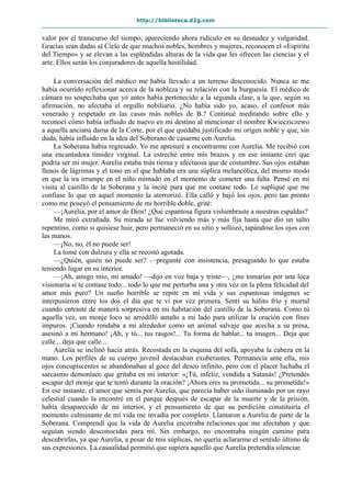 http://biblioteca.d2g.com
valor por el transcurso del tiempo, apareciendo ahora ridículo en su desnudez y vulgaridad.
Gracias sean dadas al Cielo de que muchos nobles, hombres y mujeres, reconocen el «Espíritu
del Tiempo» y se elevan a las espléndidas alturas de la vida que les ofrecen las ciencias y el
arte. Ellos serán los conjuradores de aquella hostilidad.
La conversación del médico me había llevado a un terreno desconocido. Nunca se me
había ocurrido reflexionar acerca de la nobleza y su relación con la burguesía. El médico de
cámara no sospechaba que yo antes había pertenecido a la segunda clase, a la que, según su
afirmación, no afectaba el orgullo nobiliario. ¿No había sido yo, acaso, el confesor más
venerado y respetado en las casas más nobles de B.? Continué meditando sobre ello y
reconocí cómo había influido de nuevo en mi destino al mencionar el nombre Kwiecziczewo
a aquella anciana dama de la Corte, por el que quedaba justificado mi origen noble y que, sin
duda, había influido en la idea del Soberano de casarme con Aurelia.
La Soberana había regresado. Yo me apresuré a encontrarme con Aurelia. Me recibió con
una encantadora timidez virginal. La estreché entre mis brazos y en ese instante creí que
podría ser mi mujer. Aurelia estaba más tierna y afectuosa que de costumbre. Sus ojos estaban
llenos de lágrimas y el tono en el que hablaba era una súplica melancólica, del mismo modo
en que la ira irrumpe en el niño mimado en el momento de cometer una falta. Pensé en mi
visita al castillo de la Soberana y la incité para que me contase todo. Le supliqué que me
confiase lo que en aquel momento la aterrorizó. Ella calló y bajó los ojos, pero tan pronto
como me poseyó el pensamiento de mi horrible doble, grité:
—¡Aurelia, por el amor de Dios! ¿Qué espantosa figura vislumbraste a nuestras espaldas?
Me miró extrañada. Su mirada se fue volviendo más y más fija hasta que dio un salto
repentino, como si quisiese huir, pero permaneció en su sitio y sollozó, tapándose los ojos con
las manos.
—¡No, no, él no puede ser!
La tomé con dulzura y ella se recostó agotada.
—¿Quién, quién no puede ser? —pregunté con insistencia, presagiando lo que estaba
teniendo lugar en su interior.
—¡Ah, amigo mío, mi amado! —dijo en voz baja y triste—, ¿me tomarías por una loca
visionaria si te contase todo... todo lo que me perturba una y otra vez en la plena felicidad del
amor más puro? Un sueño horrible se repite en mi vida y sus espantosas imágenes se
interpusieron entre los dos el día que te vi por vez primera. Sentí su hálito frío y mortal
cuando entraste de manera sorpresiva en mi habitación del castillo de la Soberana. Como tú
aquella vez, un monje loco se arrodilló antaño a mi lado para utilizar la oración con fines
impuros. ¡Cuando rondaba a mi alrededor como un animal salvaje que acecha a su presa,
asesinó a mi hermano! ¡Ah, y tú... tus rasgos!... Tu forma de hablar... tu imagen... Deja que
calle... deja que calle...
Aurelia se inclinó hacia atrás. Recostada en la esquina del sofá, apoyaba la cabeza en la
mano. Los perfiles de su cuerpo juvenil destacaban exuberantes. Permanecía ante ella, mis
ojos concupiscentes se abandonaban al goce del deseo infinito, pero con el placer luchaba el
sarcasmo demoníaco que gritaba en mi interior: «¡Tú, infeliz, vendida a Satanás! ¿Pretendes
escapar del monje que te tentó durante la oración? ¡Ahora eres su prometida... su prometida!»
En ese instante, el amor que sentía por Aurelia, que parecía haber sido iluminado por un rayo
celestial cuando la encontré en el parque después de escapar de la muerte y de la prisión,
había desaparecido de mi interior, y el pensamiento de que su perdición constituiría el
momento culminante de mi vida me invadía por completo. Llamaron a Aurelia de parte de la
Soberana. Comprendí que la vida de Aurelia encerraba relaciones que me afectaban y que
seguían siendo desconocidas para mí. Sin embargo, no encontraba ningún camino para
descubrirlas, ya que Aurelia, a pesar de mis súplicas, no quería aclararme el sentido último de
sus expresiones. La casualidad permitió que supiera aquello que Aurelia pretendía silenciar.
 