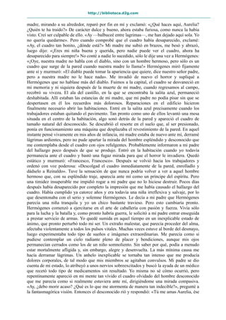 http://biblioteca.d2g.com
madre, mirando a su alrededor, reparó por fin en mí y exclamó: «¿Qué haces aquí, Aurelia?
¿Quién te ha traído?» De carácter dulce y bueno, ahora estaba furiosa, como nunca la había
visto. Creí ser culpable de ello. «Ay —balbuceé entre lagrimas—, me han dejado aquí sola. Yo
no quería quedarme». Pero cuando comprobé que el cuadro había desaparecido, exclamé:
«Ay, el cuadro tan bonito, ¿dónde está?» Mi madre me subió en brazos, me besó y abrazó,
luego dijo: «¡Eres mi niña buena y querida, pero nadie puede ver el cuadro, ahora ha
desaparecido para siempre!» No conté a nadie lo sucedido, sólo le dije una vez a Hermógenes:
«¡Oye, nuestra madre no habla con el diablo, sino con un hombre hermoso, pero sólo es un
cuadro que surge de la pared cuando nuestra madre lo llama!» Hermógenes miró fijamente
ante sí y murmuró: «El diablo puede tomar la apariencia que quiere, dice nuestro señor padre,
pero a nuestra madre no le hace nada». Me invadió de nuevo el horror y supliqué a
Hermógenes que no hablase más del diablo. Fuimos a la capital, el cuadro se desvaneció en
mi memoria y ni siquiera después de la muerte de mi madre, cuando regresamos al campo,
recobró su viveza. El ala del castillo, en la que se encontraba la salita azul, permaneció
deshabitada. Allí estaban las estancias de mi madre, que mi padre no podía pisar sin que se
despertasen en él los recuerdos más dolorosos. Reparaciones en el edificio hicieron
finalmente necesario abrir las habitaciones. Entré en la salita azul precisamente cuando los
trabajadores estaban quitando el pavimento. Tan pronto como uno de ellos levantó una mesa
situada en el centro de la habitación, algo sonó detrás de la pared y apareció el cuadro de
tamaño natural del desconocido. Se descubrió el resorte en el suelo que, al ser presionado,
ponía en funcionamiento una máquina que desplazaba el revestimiento de la pared. En aquel
instante pensé vivamente en mis años de infancia, mi madre estaba de nuevo ante mí, derramé
lágrimas ardientes, pero no pude apartar la mirada del hombre espléndido y desconocido que
me contemplaba desde el cuadro con ojos refulgentes. Probablemente informaron a mi padre
del hallazgo poco después de que se produjo. Entró en la habitación cuando yo todavía
permanecía ante el cuadro y bastó una fugaz mirada para que el horror le invadiera. Quedó
estático y murmuró: «Francesco, Francesco». Después se volvió hacia los trabajadores y
ordenó con voz poderosa: «Descolgad el cuadro inmediatamente de la pared, enrolladlo y
dádselo a Reinaldo». Tuve la sensación de que nunca podría volver a ver a aquel hombre
hermoso que, con su espléndido traje, aparecía ante mí como un príncipe del espíritu. Pero
una timidez insuperable me impidió rogar a mi padre que no lo hiciese destruir. Pocos días
después había desaparecido por completo la impresión que me había causado el hallazgo del
cuadro. Había cumplido ya catorce años y era todavía una niña irreflexiva y salvaje, por lo
que desentonaba con el serio y solemne Hermógenes. Le decía a mi padre que Hermógenes
parecía una niña tranquila y yo un chico bastante travieso. Pero esto cambiaría pronto.
Hermógenes comenzó a ejercitarse en el arte de caballería con pasión y fuerza. Vivía sólo
para la lucha y la batalla y, como pronto habría guerra, le solicitó a mi padre entrar enseguida
a prestar servicio de armas. Yo quedé sumida en aquel tiempo en un inexplicable estado de
ánimo, que pronto perturbó todo mi ser. Un extraño malestar, que parecía proceder del alma,
afectaba violentamente a todos los pulsos vitales. Muchas veces estuve al borde del desmayo,
luego experimentaba todo tipo de sueños e imágenes extraordinarias. Me parecía como si
pudiese contemplar un cielo radiante pleno de placer y bendiciones, aunque mis ojos
permanecían cerrados como los de un niño somnoliento. Sin saber por qué, podía a menudo
estar mortalmente afligida y, sin embargo, alegre y desenvuelta. La más mínima causa me
hacía derramar lágrimas. Un anhelo inexplicable se tornaba tan intenso que me producía
dolores corporales, de tal modo que mis miembros se agitaban convulsos. Mi padre se dio
cuenta de mi estado, lo atribuyó a unos nervios sobreexcitados y buscó la ayuda de un médico
que recetó todo tipo de medicamentos sin resultado. Yo misma no sé cómo ocurrió, pero
repentinamente apareció en mi mente tan vívido el cuadro olvidado del hombre desconocido
que me parecía como si realmente estuviera ante mí, dirigiéndome una mirada compasiva.
«Ay, ¿debo morir acaso? ¿Qué es lo que me atormenta de manera tan indecible?», pregunté a
la fantasmagórica visión. Entonces el desconocido rió y respondió: «Tú me amas Aurelia, ése
 
