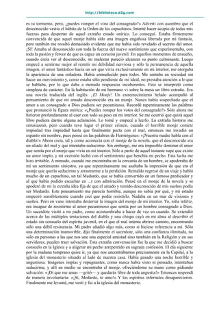 http://biblioteca.d2g.com
es tu tormento, pero, ¿puedes romper el voto del consagrado?» Advertí con asombro que el
desconocido vestía el hábito de la Orden de los capuchinos. Intenté hacer acopio de todas mis
fuerzas para despertar de aquel extraño estado onírico. Lo conseguí. Estaba firmemente
convencida de que aquel monje había sido una imagen engañosa liberada por mi fantasía,
pero también me resultó demasiado evidente que me había sido revelado el secreto del amor.
¡Sí! Amaba al desconocido con toda la fuerza del nuevo sentimiento que experimentaba, con
toda la pasión y fervor de que es capaz un corazón juvenil. En aquellos momentos de ensueño,
cuando creía ver al desconocido, mi malestar pareció alcanzar su punto culminante. Luego
empecé a sentirme mejor al remitir mi debilidad nerviosa y sólo la permanencia de aquella
imagen, el amor fantástico hacia un ser que vivía exclusivamente en mi interior, me otorgaba
la apariencia de una soñadora. Había enmudecido para todos. Me sentaba en sociedad sin
hacer un movimiento y, como estaba sólo pendiente de mi ideal, no prestaba atención a lo que
se hablaba, por lo que daba a menudo respuestas incoherentes. Esto se interpretó como
simpleza de carácter. En la habitación de mi hermano vi sobre la mesa un libro extraño. Era
una novela traducida del inglés: ¡El Monje! Un estremecimiento helado acompañó al
pensamiento de que mi amado desconocido era un monje. Nunca había sospechado que el
amor a un consagrado a Dios pudiera ser pecaminoso. Recordé repentinamente las palabras
que pronunció la figura onírica: «¿Puedes romper los votos del consagrado?» Sólo ahora me
hirieron profundamente al caer con todo su peso en mi interior. Se me ocurrió que quizá aquel
libro pudiera darme alguna aclaración. Lo tomé y empecé a leerlo. La extraña historia me
entusiasmó, pero cuando tuvo lugar el primer crimen, cuando el horrible monje comete
impiedad tras impiedad hasta que finalmente pacta con el mal, entonces me invadió un
espanto sin nombre, pues pensé en las palabras de Hermógenes: «¡Nuestra madre habla con el
diablo!» Ahora creía, tal y como acontecía con el monje de la novela, que el desconocido era
un aliado del mal y que intentaba seducirme. Sin embargo, me era imposible dominar el amor
que sentía por el monje que vivía en mi interior. Sólo a partir de aquel instante supe que existe
un amor impío, y mi aversión luchó con el sentimiento que henchía mi pecho. Esta lucha me
hizo irritable. A menudo, cuando me encontraba en la cercanía de un hombre, se apoderaba de
mí un sentimiento siniestro, ya que repentinamente me asaltaba la impresión de que era el
monje que quería seducirme y arrastrarme a la perdición. Reinaldo regresó de un viaje y habló
mucho de un capuchino, un tal Medardo, que se había convertido en un famoso predicador y
al que había podido escuchar en ...r con admiración. Pensé en el monje de la novela y se
apoderó de mí la extraña idea fija de que el amado y temido desconocido de mis sueños podía
ser Medardo. Este pensamiento me parecía horrible, aunque no sabía por qué, y mi estado
empeoró sensiblemente cuando creí que podía resistirlo. Nadaba en un mar de visiones y
sueños. Pero en vano intentaba desterrar la imagen del monje de mi interior. Yo, niña infeliz,
era incapaz de resistirme al amor pecaminoso que sentía por un hombre consagrado a Dios.
Un sacerdote visitó a mi padre, como acostumbraba a hacer de vez en cuando. Se extendió
acerca de las múltiples tentaciones del diablo y una chispa cayó en mi alma al describir el
estado sin consuelo del espíritu juvenil, en el que el mal intenta abrirse camino, encontrando
sólo una débil resistencia. Mi padre añadió algo más, como si hiciese referencia a mí. Sólo
una determinación inamovible, dijo finalmente el sacerdote, sólo una confianza ilimitada, no
sólo en personas a las que nos une una especial amistad sino también en la Religión y en sus
servidores, pueden traer salvación. Esta extraña conversación fue la que me decidió a buscar
consuelo en la Iglesia y a aligerar mi pecho arrepentido en sagrada confesión. El día siguiente
por la mañana temprano quise ir, ya que nos encontrábamos precisamente en la Capital, a la
iglesia del monasterio situado al lado de nuestra casa. Había pasado una noche horrible y
angustiosa. Imágenes impías y repugnantes, como nunca había visto ni pensado, intentaban
seducirme, y allí en medio se encontraba el monje, ofreciéndome su mano como pidiendo
salvación: «¡Di que me amas —gritó— y quedarás libre de toda angustia!» Entonces respondí
de manera involuntaria: «¡Sí, Medardo, te amo!» Y los espíritus infernales desaparecieron.
Finalmente me levanté, me vestí y fui a la iglesia del monasterio.
 