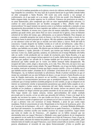 http://biblioteca.d2g.com
La luz de la mañana penetraba en la iglesia a través de vidrieras multicolores, un hermano
lego limpiaba los corredores. No muy lejos de la puerta lateral por la que había entrado había
un altar consagrado a Santa Rosalía. Allí recité una corta oración y me acerqué al
confesionario, en el que pude ver a un monje. ¡Que el Cielo me ayude! ¡Era Medardo! No
había ninguna duda, un poder superior me lo confirmó. Entonces me poseyeron un miedo y
un amor demenciales, pero comprendí que sólo un valor imperturbable podía salvarme. Le
confesé mi amor pecaminoso por un hombre consagrado a Dios. ¡Mucho más! ¡Dios
misericordioso! En aquel instante me parecía como si ya hubiese maldecido a menudo en una
desesperación desconsolada los lazos sagrados que ataban a mi amado, y también lo confesé.
«Tú mismo, Medardo, tú mismo eres a quien amo de manera indecible», fueron las últimas
palabras que pude emitir, pero ahora fluía un suave consuelo de la iglesia, como un bálsamo
celestial de los labios del monje, que, súbitamente, ya no parecía Medardo. Poco después un
anciano y venerable peregrino me tomó en brazos y me llevó con paso lento a través de los
corredores hasta la puerta principal de la iglesia. Me dijo palabras espléndidas y santas, pero
yo me adormecí como un niño que es mecido con tonos dulces y suaves. Perdí del todo la
conciencia. Cuando desperté me hallaba vestida en el sofá de mi habitación. «¡Que Dios y
todos los santos sean loados, la crisis ha pasado, se recupera!», exclamó una voz. Era el
médico, que hablaba con mi padre. Me dijeron que me habían encontrado por la mañana en un
estado comatoso y rígido, parecido a la muerte, que temían que hubiese sufrido una crisis
nerviosa. Como ves, madre querida y piadosa, mi confesión con el monje Medardo sólo había
sido un sueño vívido producido por un estado de excitación, pero Santa Rosalía, a la que
rogaba a menudo y cuya imagen incluso apareció en el sueño, había hecho que sucediese todo
así, para que pudiese ser salvada de la trampa tendida por las astucias del mal. El amor
demencial que había sentido por la visión con hábito monacal había desaparecido. Me
recuperé del todo y entré, alegre y desenvuelta, en la vida. Pero, Dios mío, de nuevo tuvo que
herirme mortalmente aquel monje odiado. Por aquel Medardo, con el que me había confesado
en sueños, tomé por un instante al monje que llegó a nuestro castillo. «¡Ese es el diablo con el
que hablaba nuestra madre! ¡Guárdate de él! ¡Guárdate! ¡Está detrás de ti!», gritaba el infeliz
Hermógenes. Ay, no hubiera necesitado su advertencia. Desde el primer momento en que el
monje me contempló con sus ojos brillantes de deseo y en que invocó a Santa Rosalía con un
tono de fingida cautivación, me pareció un ser horrible y espantoso. Ya conoces, querida
madre, todos los acontecimientos pavorosos que se produjeron después. Pero debo también
confesarte que el monje también resultaba peligroso en otro sentido, ya que se despertó en mi
interior un sentimiento similar al pensamiento pecaminoso que antaño había surgido en mí y
que me impulsó a luchar contra las tentaciones del mal. Había instantes en que, cegada,
confiaba en los piadosos y seductores sermones del monje, incluso me parecía como si su
espíritu irradiase un fulgor celestial que podría encender en mí un amor puro y sobrenatural.
Pero luego intentó con impías astucias, incluso aprovechándose del estado exaltado
provocado por la oración, avivar un ardor que procedía del infierno. Como a mi ángel de la
guarda, me enviaron los santos, a los que rezaba con fervor, a mi hermano. Piensa, querida
madre, mi horror cuando al aparecer por vez primera en la Corte se acercó a mí un hombre en
el que a primera vista creí reconocer al monje Medardo, a pesar de que vestía ropas
mundanas. Perdí el conocimiento al verle. Despertando en los brazos de la princesa, grité: «Es
él, el asesino de mi hermano». «Sí, es él —dijo la princesa—, el monje Medardo disfrazado,
que huyó del monasterio. La asombrosa similitud con su padre Francesco...» Ayúdame, Dios
misericordioso, mientras escribo este nombre recorren mi cuerpo escalofríos. Aquel retrato
que tenía mi madre era de Francesco... ¡El engañoso ser en hábito monacal que me
atormentaba tenía sus rasgos! Reconocí a Medardo como aquel producto de mi imaginación
que apareció en mi sueño de la confesión. Medardo era el hijo de Francesco, Franz, al que tú,
mi buena madre, educaste de manera tan piadosa y que cayó en el pecado y la impiedad. ¿Qué
relación tenía mi madre con aquel Francesco, cuyo retrato conservaba en secreto y ante el que
parecía abandonarse al recuerdo de una época bienaventurada? ¿Cómo es posible que
 