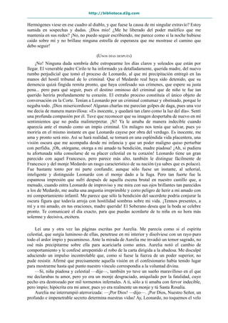 http://biblioteca.d2g.com
Hermógenes viese en ese cuadro al diablo, y que fuese la causa de mi singular extravío? Estoy
sumida en sospechas y dudas. ¡Dios mío! ¿Me he liberado del poder maléfico que me
mantenía en sus redes? ¡No, no puedo seguir escribiendo, me parece como si la noche hubiese
caído sobre mí y no brillase ninguna estrella de esperanza que me mostrase el camino que
debo seguir!
(UNOS DÍAS DESPUÉS)
¡No! Ninguna duda sombría debe estropearme los días claros y soleados que están por
llegar. El venerable padre Cirilo te ha informado ya detalladamente, querida madre, del nuevo
rumbo perjudicial que tomó el proceso de Leonardo, al que mi precipitación entregó en las
manos del hostil tribunal de lo criminal. Que el Medardo real haya sido detenido, que su
demencia quizá fingida remita pronto, que haya confesado sus crímenes, que espere su justa
pena... pero para qué seguir, pues el destino ominoso del criminal que de niño te fue tan
querido heriría profundamente tu corazón. El extraño proceso constituía el único objeto de
conversación en la Corte. Tenían a Leonardo por un criminal contumaz y obstinado, porque lo
negaba todo. ¡Dios misericordioso! Algunas charlas me parecían golpes de daga, pues una voz
me decía de manera maravillosa: «Es inocente, y quedará tan claro como la luz del día». Sentí
una profunda compasión por él. Tuve que reconocer que su imagen despertaba de nuevo en mí
sentimientos que no podía malinterpretar. ¡Sí! Ya le amaba de manera indecible cuando
aparecía ante el mundo como un impío criminal. Un milagro nos tenía que salvar, pues yo
moriría en el mismo instante en que Leonardo cayese por obra del verdugo. Es inocente, me
ama y pronto será mío. Así se hará realidad, se tornará en una espléndida vida placentera, una
visión oscura que me acompaña desde mi infancia y que un poder maligno quiso perturbar
con perfidia. ¡Oh, otórgame, otorga a mi amado tu bendición, madre piadosa! ¡Ah, si pudiera
tu afortunada niña consolarse de su placer celestial en tu corazón! Leonardo tiene un gran
parecido con aquel Francesco, pero parece más alto, también le distingue fácilmente de
Francesco y del monje Medardo un rasgo característico de su nación (ya sabes que es polaco).
Fue bastante tonto por mi parte confundir, aunque sólo fuese un instante, al señorial,
inteligente y distinguido Leonardo con el monje dado a la fuga. Pero tan fuerte fue la
espantosa impresión que sufrí después de aquella escena brutal en nuestro castillo que, a
menudo, cuando entra Leonardo de improviso y me mira con sus ojos brillantes tan parecidos
a los de Medardo, me asalta una angustia irreprimible y corro peligro de herir a mi amado con
mi comportamiento infantil. Me parece que sólo la bendición del sacerdote podría conjurar la
oscura figura que todavía arroja con hostilidad sombras sobre mi vida. ¡Tennos presentes, a
mí y a mi amado, en tus oraciones, madre querida! El Soberano desea que la boda se celebre
pronto. Te comunicaré el día exacto, para que puedas acordarte de tu niña en su hora más
solemne y decisiva, etcétera.
Leí una y otra vez las páginas escritas por Aurelia. Me parecía como si el espíritu
celestial, que surgía luminoso de ellas, penetrase en mi interior y disolviese con un rayo puro
todo el ardor impío y pecaminoso. Ante la mirada de Aurelia me invadió un temor sagrado, no
osé más precipitarme sobre ella para acariciarla como antes. Aurelia notó el cambio de
comportamiento y le confesé arrepentido el robo de la carta dirigida a la abadesa. Me disculpé
aduciendo un impulso incontrolable que, como si fuese la fuerza de un poder superior, no
pude resistir. Afirmé que precisamente aquella visión en el confesionario había tenido lugar
para mostrarme hasta qué punto nuestro vínculo correspondía a la voluntad divina.
—Sí, niña piadosa y celestial —dije—, también yo tuve un sueño maravilloso en el que
me declarabas tu amor, pero yo era un monje desgraciado, aniquilado por la fatalidad, cuyo
pecho era destrozado por mil tormentos infernales. A ti, sólo a ti amaba con fervor indecible,
pero impío; hipócrita era mi amor, pues yo era realmente un monje y tú Santa Rosalía.
Aurelia me interrumpió aterrorizada: —¡Por Dios! —dijo—. ¡Por Dios, Nuestro Señor, un
profundo e impenetrable secreto determina nuestras vidas! Ay, Leonardo, no toquemos el velo
 