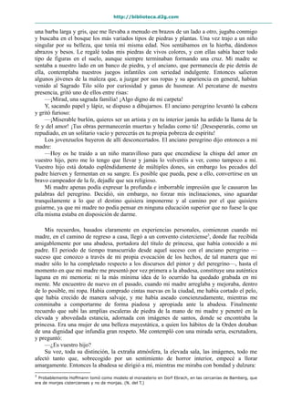 http://biblioteca.d2g.com
una barba larga y gris, que me llevaba a menudo en brazos de un lado a otro, jugaba conmigo
y buscaba en el bosque los más variados tipos de piedras y plantas. Una vez trajo a un niño
singular por su belleza, que tenía mi misma edad. Nos sentábamos en la hierba, dándonos
abrazos y besos. Le regalé todas mis piedras de vivos colores, y con ellas sabía hacer todo
tipo de figuras en el suelo, aunque siempre terminaban formando una cruz. Mi madre se
sentaba a nuestro lado en un banco de piedra, y el anciano, que permanecía de pie detrás de
ella, contemplaba nuestros juegos infantiles con seriedad indulgente. Entonces salieron
algunos jóvenes de la maleza que, a juzgar por sus ropas y su apariencia en general, habían
venido al Sagrado Tilo sólo por curiosidad y ganas de husmear. Al percatarse de nuestra
presencia, gritó uno de ellos entre risas:
—¡Mirad, una sagrada familia! ¡Algo digno de mi carpeta!
Y, sacando papel y lápiz, se dispuso a dibujarnos. El anciano peregrino levantó la cabeza
y gritó furioso:
—¡Miserable burlón, quieres ser un artista y en tu interior jamás ha ardido la llama de la
fe y del amor! ¡Tus obras permanecerán muertas y heladas como tú! ¡Desesperarás, como un
repudiado, en un solitario vacío y perecerás en tu propia pobreza de espíritu!
Los jovenzuelos huyeron de allí desconcertados. El anciano peregrino dijo entonces a mi
madre:
—Hoy os he traído a un niño maravilloso para que encendiese la chispa del amor en
vuestro hijo, pero me lo tengo que llevar y jamás lo volveréis a ver, como tampoco a mí.
Vuestro hijo está dotado espléndidamente de múltiples dones, sin embargo los pecados del
padre hierven y fermentan en su sangre. Es posible que pueda, pese a ello, convertirse en un
bravo campeador de la fe, dejadle que sea religioso.
Mi madre apenas podía expresar la profunda e imborrable impresión que le causaron las
palabras del peregrino. Decidió, sin embargo, no forzar mis inclinaciones, sino aguardar
tranquilamente a lo que el destino quisiera imponerme y al camino por el que quisiera
guiarme, ya que mi madre no podía pensar en ninguna educación superior que no fuese la que
ella misma estaba en disposición de darme.
Mis recuerdos, basados claramente en experiencias personales, comienzan cuando mi
madre, en el camino de regreso a casa, llegó a un convento cisterciense3
, donde fue recibida
amigablemente por una abadesa, portadora del título de princesa, que había conocido a mi
padre. El periodo de tiempo transcurrido desde aquel suceso con el anciano peregrino —
suceso que conozco a través de mi propia evocación de los hechos, de tal manera que mi
madre sólo lo ha completado respecto a los discursos del pintor y del peregrino—, hasta el
momento en que mi madre me presentó por vez primera a la abadesa, constituye una auténtica
laguna en mi memoria: ni la más mínima idea de lo ocurrido ha quedado grabada en mi
mente. Me encuentro de nuevo en el pasado, cuando mi madre arreglaba y mejoraba, dentro
de lo posible, mi ropa. Había comprado cintas nuevas en la ciudad, me había cortado el pelo,
que había crecido de manera salvaje, y me había aseado concienzudamente, mientras me
conminaba a comportarme de forma piadosa y apropiada ante la abadesa. Finalmente
recuerdo que subí las amplias escaleras de piedra de la mano de mi madre y penetré en la
elevada y abovedada estancia, adornada con imágenes de santos, donde se encontraba la
princesa. Era una mujer de una belleza mayestática, a quien los hábitos de la Orden dotaban
de una dignidad que infundía gran respeto. Me contempló con una mirada seria, escrutadora,
y preguntó:
—¿Es vuestro hijo?
Su voz, toda su distinción, la extraña atmósfera, la elevada sala, las imágenes, todo me
afectó tanto que, sobrecogido por un sentimiento de horror interior, empecé a llorar
amargamente. Entonces la abadesa se dirigió a mí, mientras me miraba con bondad y dulzura:
3
Probablemente Hoffmann tomó como modelo el monasterio en Dorf Ebrach, en las cercanías de Bamberg, que
era de monjes cistercienses y no de monjas. (N. del T.)
 