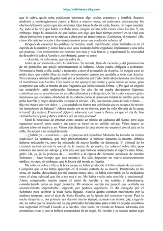 http://biblioteca.d2g.com
que lo cubre, quién sabe, podríamos encontrar algo oculto, espantoso y horrible. Seamos
piadosos y mantengámonos juntos y fieles a nuestro amor, así podremos contrarrestar los
efectos del poder oscuro que nos amenaza. Que hayas leído mi carta, bueno, tuvo que suceder.
Ay, todo te lo tuve que haber revelado antes, ningún secreto debe existir entre los dos. Y, sin
embargo, tengo la sensación de que luchas con algo que hace tiempo penetró en tu vida con
efecto pernicioso y que no te atreves a decir por un temor injusto. ¡Leonardo, sé sincero! ¡Ah,
cómo aliviaría tu corazón e iluminaría nuestro amor una confesión voluntaria!
Después de escuchar las palabras de Aurelia, sentí, mortificado, cómo habitaba en mí el
espíritu de la mentira y cómo hacía sólo unos instantes había engañado impíamente a una niña
tan piadosa. Este sentimiento me dominó con más y más fuerza, y experimenté la necesidad
de descubrirle todo a Aurelia y, no obstante, ganar su amor.
—Aurelia, mi niña santa, que me salva de...
Justo en ese momento entró la Soberana. Su mirada, llena de escarnio y del pensamiento
de mi perdición, me arrojó repentinamente al infierno. Ahora estaba obligada a tolerarme.
Permanecía frente a ella, audaz y temerario, como el prometido de Aurelia. En ningún caso se
podía decir que estaba libre de malos pensamientos cuando me quedaba a solas con Aurelia.
Pero entonces también llegaba hasta mí la bendición del Cielo. Sólo ahora deseaba con fuerza
el matrimonio con Aurelia. Una noche se me apareció mi madre y quise tomar su mano, pero
comprobé que sólo se trataba de una fragancia que había tomado forma. «¿Por qué un engaño
tan estúpido?», grité enfurecido. Entonces los ojos de mi madre derramaron lágrimas
cristalinas que se convirtieron en estrellas plateadas y refulgentes, de las cuales cayeron gotas
luminosas que oscilaron alrededor de mi cabeza como si quisiesen formar un nimbo, pero un
puño horrible y negro destrozaba siempre el círculo. «Tú, que naciste puro de todo crimen —
dijo mi madre con voz dulce—, ¿ha quedado tu fuerza tan debilitada que es incapaz de resistir
las tentaciones de Satanás? ¡Ahora puedo ver en tu interior, pues he sido aliviada de la carga
terrenal! ¡Levántate, Francisco! ¡Quiero adornarte con lazos y flores, ya que el día de San
Bernardo ha llegado y debes volver a ser un niño piadoso!
Sentí la necesidad de entonar como antaño un himno en alabanza del Santo, pero algo
espantoso ocurrió entre tanto y mi canto se tornó en un aullido salvaje. Velos negros se
alzaron entre mi madre y yo. Varios días después de esta visión me encontré con el juez en la
calle. Se acercó a mí amigablemente.
—¿Sabéis ya —comenzó—, que el proceso del capuchino Medardo ha tomado un rumbo
equívoco? La sentencia, que muy probablemente le hubiese supuesto la muerte, debería
haberse redactado ya, pero ha mostrado de nuevo huellas de demencia. El tribunal de lo
criminal recibió además la noticia de la muerte de su madre. Le informé sobre ello, pero
entonces rió como un salvaje y, con una voz que hubiese atemorizado al espíritu más firme,
gritó: «Ja, ja, ja, la princesa de... —nombró a la esposa del hermano asesinado de nuestro
Soberano— hace tiempo que está muerta!» Ha sido dispuesto un nuevo reconocimiento
médico; se cree, sin embargo, que la locura del monje es fingida.
Me informé sobre el día y la hora en que se había producido el fallecimiento de mi madre.
Comprobé que se me había aparecido en el mismo instante de su muerte. Penetrando en mi
alma, mi madre, descuidada por mí durante tantos años, se había convertido en la mediadora
entre el alma celestial que iba a ser mía y yo. Me había vuelto más sensible y sentimental.
Ahora comprendía mucho mejor el amor de Aurelia y me resistía a abandonarla,
considerándola como un ángel protector. Mi ominoso secreto me pareció que ocultaba un
acontecimiento impenetrable, impuesto por poderes superiores. El día escogido por el
Soberano para celebrar la boda había llegado. Aurelia quería contraer matrimonio por la
mañana temprano ante el altar de Santa Rosalía, en la iglesia del convento vecino. Pasé la
noche despierto y, por primera vez durante mucho tiempo, rezando con fervor. ¡Ay, ciego de
mí, no sabía que la oración con la que pretendía fortalecerme para evitar el pecado constituía
una impiedad infernal! Cuando vi a Aurelia, vino hacia mí vestida de blanco, adornada con
aromáticas rosas y con la belleza encantadora de un ángel. Su vestido y su tocado tenían algo
 