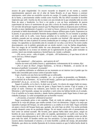 http://biblioteca.d2g.com
arcaico de gran singularidad. Un oscuro recuerdo se despertó en mi mente y, cuando
repentinamente apareció ante mí el altar de Santa Rosalía en el que íbamos a contraer
matrimonio, sentí cómo un escalofrío recorría mi cuerpo. El cuadro representaba el martirio
de la Santa, y precisamente estaba vestida como Aurelia. Me fue difícil esconder la horrible
impresión que sufrí. Aurelia me dio su mano con una mirada de la que emanaba todo un cielo
lleno de amor y bendición. La llevé a mi pecho y con un beso arrebatador de pureza
experimenté de nuevo el sentimiento de que sólo a través de Aurelia podría salvar mi alma.
Un servidor del príncipe regente anunció que Su Majestad estaba ya dispuesta para recibirnos.
Aurelia se puso rápidamente el guante y yo tomé su brazo; entonces la camarera advirtió que
el peinado se había desordenado. Salió corriendo a buscar alfileres para el pelo. Esperamos en
la puerta, lo que parecía resultarle bastante desagradable a Aurelia. En ese instante se produjo
un ruido sordo en la calle, voces huecas gritaban en la confusión y se pudo escuchar el
estrépito causado por un carruaje pesado que avanzaba con lentitud. ¡Me apresuré hasta la
ventana! Pude ver ante el palacio la carreta conducida por el verdugo, en la que iba sentado el
monje. Un capuchino se encontraba ante él, rezando en voz alta y con fervor. Su rostro estaba
descompuesto, con la palidez generada por un miedo mortal y con las barbas desgreñadas.
Pero los rasgos de mi horrible doble me eran demasiado conocidos. Tan pronto como la
carreta, impedida en su avance un instante por la aglomeración de gente, pudo reanudar su
camino, lanzó una mirada espantosa y bestial hacia mí, riendo y aullando:
—¡Eh, novio, novio... sube al tejado... al tejado... allí lucharemos y el que lance al otro al
vacío será rey y beberá sangre!
Yo grité:
—¡Ser espantoso!... ¿Qué quieres... qué quieres de mí?
Aurelia me tomó con ambos brazos y, apartándome violentamente de la ventana, dijo:
—¡Por el amor de Dios! ¡Virgen Santísima... se llevan a Medardo... al asesino de mi
hermano al patíbulo! ¡Leonardo! ¡Leonardo!
Los espíritus infernales se rebelaron en ese momento en mi interior con el poder que les
había sido concedido para actuar contra el pecador impío.
Cogí a Aurelia con una furia tan terrible que se sobresaltó.
—Ja, ja, ja... mujer demente y estúpida... yo... yo, tu galán, tu prometido, soy Medardo...
soy el asesino de tu hermano... tú, la novia del monje, ¿quieres que la perdición caiga sobre tu
prometido? ¡Ja, ja, ja... yo soy rey... beberé tu sangre!
Saqué el cuchillo, se lo clavé y la dejé caer al suelo. Un chorro de sangre bañó mi mano.
Bajé las escaleras, atravesé la masa de gente y llegué hasta la carreta. Cogí al monje y lo
arrojé al suelo. Entonces me rodearon, pero furioso me abrí paso con el cuchillo. Pude
liberarme y salir huyendo, aunque me acosaban y sentí cómo me habían herido en el costado.
Con el cuchillo en la mano derecha y dando fuertes puñetazos pude llegar hasta el muro que
rodeaba el parque. Lo salté acompañado por un horrible vocerío:
—¡Al asesino, al asesino! ¡Detened al asesino!
Seguí escuchando gritos a mis espaldas. Pude oír ruido de cadenas, querían romper la
puerta de la verja del parque, que estaba cerrada. Corrí sin detenerme. Llegué a la zanja que
separaba el parque del bosque, un salto poderoso y ya estaba en el otro lado. Seguí corriendo
sin parar a través del bosque hasta que, agotado, me eché bajo un árbol. Era noche profunda
cuando desperté como de un profundo letargo. En mi mente existía sólo el pensamiento de
huir como un animal acosado. Me levanté, pero apenas había dado unos pasos, surgió un
hombre de unos matorrales y saltó sobre mi espalda, apretándome el cuello con fuerza. En
vano intenté desembarazarme de él. Me arrojé al suelo, choqué de espaldas contra un árbol,
pero todo fue inútil. El hombre emitía una risa sarcástica. La luna apareció a través de los
oscuros abetos iluminando el entorno y el rostro horrible y pálido del monje, del pretendido
Medardo, que ahora me miraba fijamente de la misma manera en que lo había hecho desde la
carreta.
 