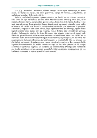 http://biblioteca.d2g.com
—Ji, ji, ji... hermanito... hermanito, siempre contigo... no me dejes, no me dejes, no puedo
andar... me tienes que llevar... me tienes que llevar... vengo del patíbulo... del patíbulo... el
suplicio de la rueda... de la rueda... Ji, ji...
Así reía y aullaba el espantoso espectro, mientras yo, fortalecido por el terror que sentía,
salté como un tigre aprisionado por una pitón. Me lancé contra árboles y rocas para, si no
matarle, al menos herirle gravemente y que me soltase. Pero él rió todavía más fuerte y yo me
sentí lacerado por un dolor repentino. Intenté desasirme de sus manos enlazadas como nudos
en torno a mi cuello, pero la fuerza del monstruo amenazaba con aplastarme la garganta.
Finalmente, después de una lucha furiosa, cayó repentinamente. Sin embargo, apenas había
logrado avanzar unos metros libre de su carga, cuando lo tenía otra vez sobre mi espalda,
riendo y balbuceando palabras horribles. De nuevo hice salvajes esfuerzos, de nuevo pude
liberarme, pero al instante tenía otra vez las manos del espectro en torno a mi cuello. Me es
imposible poder decir cuánto tiempo huí por el sombrío bosque perseguido por mi doble. Me
parece como si hubieran sido meses, durante los cuales ni comí ni bebí. Sólo me acuerdo con
claridad de un instante, después me sumí en una completa inconsciencia. Precisamente había
logrado desembarazarme del doble cuando un rayo de luz solar penetró en el bosque
acompañado del tañido alegre de las campanas de un monasterio. Distinguí una campanada
que tocaba a maitines. «¡Has asesinado a Aurelia!» Este pensamiento se apoderó de mí con
los brazos helados de la muerte, y perdí el conocimiento.
 