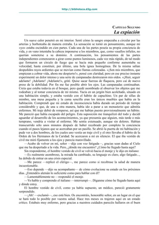 http://biblioteca.d2g.com
CAPÍTULO SEGUNDO
La expiación
Un suave calor penetró en mi interior. Sentí cómo la sangre empezaba a circular por las
arterias y borboteaba de manera extraña. La sensación se tornó en pensamiento, aunque mi
«yo» estaba escindido en cien partes. Cada una de las partes poseía su propia conciencia de
vida, y en vano intentaba la cabeza imponerse a los miembros, que, como vasallos infieles, no
querían someterse a su dominio. A continuación, los pensamientos de las partes
independientes comenzaron a girar como puntos luminosos, cada vez más rápido, de tal modo
que formaron un círculo de fuego que se hacía más pequeño conforme aumentaba su
velocidad, hasta constituir, por último, una bola ígnea homogénea. De la misma salían
despedidos rayos ardientes que se movían como llamas coloreadas. «¡Son mis miembros, que
empiezan a cobrar vida, ahora me despierto!», pensé con claridad, pero en ese preciso instante
experimenté un dolor intenso y una serie de campanadas destrozaron mis oídos. «¡Huir, seguir
adelante! ¡Adelante! ¡Adelante!», grité. Quise sacar fuerzas de flaqueza, pero caí de nuevo
preso de la debilidad. Por fin me fue posible abrir los ojos. Las campanadas continuaban.
Creía que estaba todavía en el bosque, pero quedé asombrado al observar los objetos que me
rodeaban y al tomar conciencia de mí mismo. Yacía en un jergón bien acolchado, situado en
una habitación simple, y estaba vestido con el hábito de capuchino. Un par de sillas de
mimbre, una mesa pequeña y la cama sencilla eran los únicos muebles que había en la
habitación. Comprendí que mi estado de inconsciencia había durado un periodo de tiempo
considerable y que, de una u otra manera, había ido a parar a un monasterio que admitía
enfermos. Mi traje debió de romperse, así que me habían puesto provisionalmente un hábito.
Me pareció que había escapado del peligro. Esta suposición me tranquilizó del todo y decidí
aguardar al desarrollo de los acontecimientos, ya que presumía que alguien, más tarde o más
temprano, vendría a visitar al enfermo. Me sentía extenuado, aunque sin dolores. Habían
transcurrido sólo unos minutos después de haber recobrado por completo la conciencia
cuando oí pasos lejanos que se acercaban por un pasillo. Se abrió la puerta de mi habitación y
pude ver a dos hombres, de los cuales uno vestía un traje civil y el otro llevaba el hábito de la
Orden de los Hermanos de la Caridad. Se acercaron a mí en silencio. El que iba vestido de
civil me miró fijamente a los ojos y parecía maravillado.
—Acabo de volver en mí, señor —dije con voz fatigada—, gracias sean dadas al Cielo
que me ha despertado a la vida. Pero, ¿dónde me encuentro? ¿Cómo he llegado hasta aquí?
Sin responderme, el hombre vestido de civil se volvió hacia el monje y le dijo en italiano:
—Es realmente asombroso, la mirada ha cambiado, su lenguaje es claro, algo fatigado...,
ha debido de entrar en una crisis especial.
—Me parece —replicó el clérigo—, me parece como si recobrase la salud de manera
incuestionable.
—Eso depende —dijo su acompañante— de cómo evolucione su estado en los próximos
días. ¿Entendéis alemán lo suficiente como para hablar con él?
—Lamentablemente no —respondió el monje.
—Yo hablo y comprendo el italiano —interrumpí—. Díganme cómo he llegado hasta aquí
y dónde estoy.
El hombre vestido de civil, como ya había supuesto, un médico, pareció gratamente
sorprendido.
—¡Ah! —exclamó—, eso está bien. Os encontráis, honorable señor, en un lugar en el que
se hará todo lo posible por vuestra salud. Hace tres meses os trajeron aquí en un estado
crítico. Estabais muy enfermo, pero gracias a nuestros cuidados parecéis hallaros en el buen
 