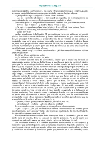 http://biblioteca.d2g.com
camino para recobrar vuestra salud. Si hay suerte y lográis recuperaros por completo, podréis
seguir con tranquilidad vuestro camino, pues, según he oído, os dirigíais a Roma.
—¿Llegué hasta aquí —pregunté— vestido de esta manera?
—Así es —respondió el médico—, pero dejad las preguntas, no os intranquilicéis, ya
conoceréis todos los pormenores. Lo importante es que recobréis la salud.
Me tomó el pulso. El monje había traído mientras tanto una taza, que ahora me acercó.
—Bebed —dijo el médico— y decidme de qué bebida se trata.
—Se trata —respondí después de haber bebido— de un caldo de carne bastante fuerte.
El médico rió satisfecho y, volviéndose hacia el monje, exclamó:
—¡Bien, muy bien!
Ambos abandonaron la habitación. Mi suposición era cierta, me hallaba en un hospital
público. Me daban comidas consistentes y fuertes medicamentos, así que, transcurridos tres
días, ya era capaz de levantarme. El clérigo abrió una de las ventanas. Un aire templado y
espléndido, como no lo había respirado en mi vida, penetró en la estancia. El edificio daba a
un jardín en el que proliferaban árboles exóticos floridos y de maravilloso verdor; una parra
ascendía exuberante por el muro, pero, ante todo, la delicadeza del cielo azul oscuro me
pareció digna de un mundo mágico y lejano.
—Pero ¿dónde estoy? —exclamé entusiasmado—. ¿Me han concedido los santos vivir en
una tierra celestial?
El clérigo rió con satisfacción y dijo:
—¡Os halláis en Italia, hermano, en Italia!
Mi asombro aumentó hasta lo inconcebible. Intenté que el monje me revelase las
circunstancias exactas en las que había llegado a aquella casa, pero me remitió al médico,
quien por fin me contó que hacía tres meses un hombre extraño me había traído y había
pedido que me acogiesen. Yo me encontraba ahora en un hospital regido por la Orden de los
Hermanos de la Caridad. Conforme me iba fortaleciendo comprobé que el médico y el monje
empezaban a entablar conmigo conversaciones, dándome la oportunidad de hablar durante
largo tiempo. Mis extensos conocimientos en todas las facetas del saber me proporcionaban
suficiente materia. El médico me propuso escribir algo que luego leyó en mi presencia,
mostrándose satisfecho del resultado. Pero me parecía extraño que en vez de alabar mi
trabajo, se limitase a decir: «¡Bien... parece que va bien... no me he equivocado!
¡Extraordinario! ¡Extraordinario!» Sólo podía pasear por el parque a determinadas horas. Allí
contemplaba a veces a seres horriblemente desfigurados, de una palidez cadavérica, tan
escuálidos que se les notaban todas las costillas, que eran acompañados y cuidados por
hermanos caritativos. Una vez me salió al paso, cuando ya regresaba a la habitación, un
hombre macilento y flaco, envuelto en una extraña capa de color ocre, que era sostenido por
los brazos entre dos hermanos. Cada vez que avanzaba un paso, daba un salto cómico que
acompañaba con un silbido penetrante. Quedé paralizado de asombro, pero el monje que me
acompañaba me llevó hacia adelante, mientras decía:
—¡Vamos, vamos, querido hermano Medardo, esto no es para vos!
—¡Dios bendito! —exclamé—. ¿Cómo sabéis mi nombre?
La vehemencia con que pregunté pareció intranquilizar a mi acompañante.
—¿Eh? —dijo—. ¿Por qué no deberíamos conocer vuestro nombre? El hombre que os
trajo lo pronunció expresamente y habéis sido inscrito así en el registro del hospital: Medardo,
hermano del monasterio capuchino en B.
Un escalofrío recorrió mi cuerpo. Pero fuera quien fuese el desconocido que me había
traído hasta el hospital, debía de conocer mi secreto espantoso. No podía querer por
consiguiente nada malo, ya que me había cuidado y ahora me hallaba en libertad.
Me encontraba asomado a la ventana, respirando profundamente el aire templado y
maravilloso que, corriendo por mis venas e inundando mi corazón, despertaba una nueva vida
en mí, cuando observé una figura pequeña y flaca, con un sombrerito puntiagudo en la cabeza
y vestido con un miserable y descolorido gabán, que penetraba en la casa trotando y dando
 