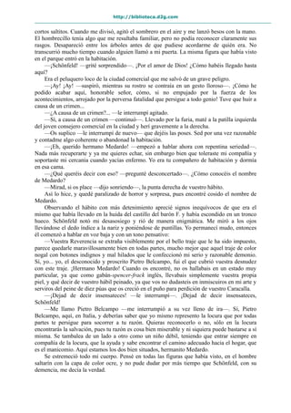 http://biblioteca.d2g.com
cortos saltitos. Cuando me divisó, agitó el sombrero en el aire y me lanzó besos con la mano.
El hombrecillo tenía algo que me resultaba familiar, pero no podía reconocer claramente sus
rasgos. Desapareció entre los árboles antes de que pudiese acordarme de quién era. No
transcurrió mucho tiempo cuando alguien llamó a mi puerta. La misma figura que había visto
en el parque entró en la habitación.
—¡Schönfeld! —grité sorprendido—. ¡Por el amor de Dios! ¿Cómo habéis llegado hasta
aquí?
Era el peluquero loco de la ciudad comercial que me salvó de un grave peligro.
—¡Ay! ¡Ay! —suspiró, mientras su rostro se contraía en un gesto lloroso—. ¡Cómo he
podido acabar aquí, honorable señor, cómo, si no empujado por la fuerza de los
acontecimientos, arrojado por la perversa fatalidad que persigue a todo genio! Tuve que huir a
causa de un crimen...
—¿A causa de un crimen?... —le interrumpí agitado.
—Sí, a causa de un crimen —continuó—. Llevado por la furia, maté a la patilla izquierda
del joven consejero comercial en la ciudad y herí gravemente a la derecha.
—Os suplico —le interrumpí de nuevo— que dejéis las poses. Sed por una vez razonable
y contadme algo coherente o abandonad la habitación.
—¡Eh, querido hermano Medardo! —empezó a hablar ahora con repentina seriedad—.
Nada más recuperarte y ya me quieres echar, sin embargo bien que toleraste mi compañía y
soportaste mi cercanía cuando yacías enfermo. Yo era tu compañero de habitación y dormía
en esa cama.
—¿Qué queréis decir con eso? —pregunté desconcertado—. ¿Cómo conocéis el nombre
de Medardo?
—Mirad, si os place —dijo sonriendo—, la punta derecha de vuestro hábito.
Así lo hice, y quedé paralizado de horror y sorpresa, pues encontré cosido el nombre de
Medardo.
Observando el hábito con más detenimiento aprecié signos inequívocos de que era el
mismo que había llevado en la huida del castillo del barón F. y había escondido en un tronco
hueco. Schönfeld notó mi desasosiego y rió de manera enigmática. Me miró a los ojos
llevándose el dedo índice a la nariz y poniéndose de puntillas. Yo permanecí mudo, entonces
él comenzó a hablar en voz baja y con un tono pensativo:
—Vuestra Reverencia se extraña visiblemente por el bello traje que le ha sido impuesto,
parece quedarle maravillosamente bien en todas partes, mucho mejor que aquel traje de color
nogal con botones indignos y mal hilados que le confeccionó mi serio y razonable demonio.
Sí, yo... yo, el desconocido y proscrito Pietro Belcampo, fui el que cubrió vuestra desnudez
con este traje. ¡Hermano Medardo! Cuando os encontré, no os hallabais en un estado muy
particular, ya que como gabán-spencer-frack inglés, llevabais simplemente vuestra propia
piel, y qué decir de vuestro hábil peinado, ya que vos no dudasteis en inmiscuiros en mi arte y
serviros del peine de diez púas que os creció en el puño para perdición de vuestro Caracalla.
—¡Dejad de decir insensateces! —le interrumpí—. ¡Dejad de decir insensateces,
Schönfeld!
—Me llamo Pietro Belcampo —me interrumpió a su vez lleno de ira—. Sí, Pietro
Belcampo, aquí, en Italia, y deberías saber que yo mismo represento la locura que por todas
partes te persigue para socorrer a tu razón. Quieras reconocerlo o no, sólo en la locura
encontrarás la salvación, pues tu razón es cosa bien miserable y ni siquiera puede bastarse a sí
misma. Se tambalea de un lado a otro como un niño débil, teniendo que entrar siempre en
compañía de la locura, que la ayuda y sabe encontrar el camino adecuado hacia el hogar, que
es el manicomio. Aquí estamos los dos bien situados, hermanito Medardo.
Se estremeció todo mi cuerpo. Pensé en todas las figuras que había visto, en el hombre
saltarín con la capa de color ocre, y no pude dudar por más tiempo que Schönfeld, con su
demencia, me decía la verdad.
 