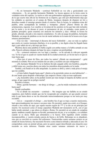 http://biblioteca.d2g.com
—Sí, mi hermanito Medardo —continuó Schönfeld en voz alta y gesticulando con
vehemencia—. Sí, mi querido hermanito Medardo. La locura aparece en la tierra como la
verdadera reina del espíritu. La razón es sólo una gobernadora negligente que nunca se ocupa
de lo que ocurre más allá de las fronteras de su imperio, que sólo por aburrimiento deja que
los soldados se ejerciten en el campo de Marte, incapaces después de disparar un tiro a
derechas cuando el enemigo penetra desde el exterior. Pero la locura, la verdadera reina del
pueblo, entra acompañada de timbales y trompetas: ¡Hurra! ¡Hurra! Detrás de ella
aclamaciones, regocijo. Los vasallos se levantan de los asientos en los que han sido recluidos
por la razón y ya no desean ni yacer, ni permanecer de pie, ni sentados, como quiete el
pedante preceptor, quien examina con atención los números y dice: «Mirad, la locura ha
girado, alterado, alocado a mis mejores estudiantes». Es sólo un juego de palabras, hermanito
Medardo, un juego de palabras es un rizo de metal ardiente en la mano de la locura con el que
retuerce pensamientos.
—Una vez más —interrumpí el discurso del necio Schönfeld—, una vez más os suplico
que ceséis en vuestra insensata cháchara, si os es posible, y me digáis cómo he llegado hasta
aquí y qué sabéis de mí y del traje que llevo.
Mientras decía estas palabras le había cogido con ambas manos y le había sentado en una
silla. Pareció calmarse después de bajar los ojos y respirar con profundidad.
—Yo —comenzó entonces con voz baja y cansina— os he salvado la vida por segunda
vez. Yo fui el que os ayudó en vuestra huida de la ciudad comercial, yo fui de nuevo el que os
trajo hasta aquí.
—¡Pero por el amor de Dios, por todos los santos! ¿Dónde me encontrasteis? —grité
mientras le soltaba. Pero en ese instante dio un salto y exclamó con ojos refulgentes:
—¡Eh, hermano Medardo! Si no te hubiera llevado cargado sobre mis hombros, pequeño
y débil como soy, yacerías ahora con todos los miembros descoyuntados en la rueda.
Temblé y me hundí en la silla aniquilado. La puerta se abrió y entró a toda prisa el monje
que me cuidaba.
—¿Cómo habéis llegado hasta aquí? ¿Quién os ha permitido entrar en esta habitación? —
de este modo quiso despedir a Belcampo, que empezó a llorar y dijo en tono suplicante:
—¡Ay, honorable señor, no he podido resistir por más tiempo el impulso de hablar con mi
amigo, al que saqué de un peligro mortal!
Recobré el ánimo.
—Dime, querido hermano —me dirigí al clérigo—, ¿me ha traído realmente este hombre
hasta aquí?
Quedó confundido.
—Ya sé dónde me encuentro —continué—. Me imagino que me hallaba en un estado
espantoso, pero habréis notado que me he recuperado por completo, así que puedo conocer
todo lo que hasta ahora se me ha silenciado intencionadamente porque se me tenía por muy
excitable.
—Así es —respondió el clérigo—, este hombre fue el que os trajo a nuestro manicomio,
hará aproximadamente tres meses o un poco más. Os encontró, según nos contó, en el bosque,
situado a tres millas de aquí, que separa nuestra región de *** y os dio en un principio por
muerto. Os reconoció como el monje capuchino Medardo del monasterio en B., con el que
había tenido amistad, y que ahora se dirigía a Roma. Os encontró en un estado de completa
apatía: andabais cuando alguien os llevaba, permanecíais de pie, si se os dejaba, y os echabais
cuando se os decía. Hubo que alimentaros a la fuerza. Sólo lograbais emitir sonidos
incomprensibles, y vuestra mirada carecía de fuerza y de brillo. Belcampo no os abandonó,
sino que se convirtió en vuestro fiel enfermero. Transcurridas cuatro semanas caísteis en un
estado de locura furiosa y fue necesario llevaros a una estancia retirada y adecuada al caso. Os
comportabais como un animal salvaje, pero no quiero seguir describiendo una situación cuyo
recuerdo os sería doloroso. Pasadas otras cuatro semanas entrasteis de nuevo y
 