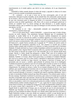 http://biblioteca.d2g.com
repentinamente en el estado apático, que derivó en una catalepsia, de la que despertasteis
curado.
Schönfeld se había sentado durante el relato del monje y apoyaba la cabeza en la mano
como si estuviera sumido en profundos pensamientos.
—Sí —comenzó—, ya sé que a veces soy un loco extravagante, pero el aire del
manicomio, fatal para la gente razonable, me ha sentado bien. He comenzado a pensar acerca
de mí mismo y ello no es mala señal. Si sólo existo a través de mi conciencia, todo depende
de que esta conciencia quite la chaqueta de bufón a lo consciente y entonces yo mismo
aparezco como un sólido «gentleman». ¡Oh, Dios! ¿No es acaso un peluquero genial por sí
mismo un completo loco? La locura protege de toda demencia y os puedo asegurar,
honorables señores, que yo también soy capaz de distinguir en norte noroeste entre la torre de
una iglesia y un faro.
—Si realmente es así —dije—, demostradlo contando con tranquilidad cómo me
encontrasteis y trajisteis hasta aquí.
—Eso es lo que quiero hacer—replicó Schönfeld—, a pesar de que aquí, el señor clérigo,
muestra un rostro inquieto. Pero permíteme hermano Medardo que, al considerarte mi
protegido, te pueda hablar de tú. El pintor forastero también desapareció de manera
misteriosa, con toda su colección de cuadros, la mañana siguiente a la noche en que huiste.
Aunque el suceso causó en un principio sensación, no tardó en diluirse en la memoria con
motivo de nuevos acontecimientos. Sólo cuando se conoció el crimen perpetrado en el castillo
del barón de E, cuando fueron cursadas por el juzgado de *** órdenes de arresto contra el
monje Medardo del monasterio capuchino en B., sólo entonces se recordó que el pintor
forastero había contado toda la historia en la taberna y te había reconocido como el hermano
Medardo. El dueño del hotel en el que te habías hospedado confirmó la sospecha de que yo te
había ayudado a huir. Alguien llamó la atención sobre mí y querían meterme en la cárcel. Me
fue fácil tomar la decisión de escapar de la vida miserable que ya me oprimía desde hacía
tiempo. Decidí ir a Italia, donde hay peluqueros y abates. Pude verte en la residencia del
Soberano de ***. Se hablaba de tu matrimonio con Aurelia y de la ejecución del monje
Medardo. También vi al monje. ¡Bien! Fuera quien fuese, te considero el verdadero Medardo.
Me crucé en tu camino, pero no te diste cuenta y abandoné la capital para continuar mi viaje.
Después de haber recorrido un largo trayecto, me dispuse a atravesar el bosque, que se
presentaba ante mí oscuro y sombrío, aprovechando las primeras horas de la madrugada.
Acababan de penetrar los primeros rayos de sol cuando pude escuchar un rumor en un arbusto
espeso y vi cómo saltaba hacia mí un ser con cabellera crespa y barba, aunque vestido
elegantemente. Su mirada era salvaje y turbia. En un instante desapareció de mi vista. Seguí
adelante, pero quedé espantado al encontrar ante mí una figura humana desnuda que yacía en
el suelo. Creí que se había cometido un crimen, y que el fugitivo era el asesino. Me incliné
sobre la persona desnuda, te reconocí y comprobé que todavía respirabas débilmente. Justo a
tu lado se encontraba el hábito monacal que ahora llevas puesto. Con esfuerzo pude vestirte y
llevarte conmigo. Finalmente recobraste la conciencia, pero caíste en el estado que te acaba de
describir el honorable señor aquí presente. Sacarte de allí costó bastante esfuerzo. Llegada la
noche sólo había alcanzado una venta situada en medio del bosque. Te dejé como si estuvieras
ebrio en una pradera y entré en la venta para proveerme de comida y bebida. En el interior del
establecimiento estaban sentados dragones de ***, que, según dijo la ventera, perseguían a un
monje hasta la frontera, que acababa de escapar de un modo incomprensible cuando por causa
de un grave crimen iban a ajusticiarlo en ***. Para mí resultaba un enigma cómo habías
llegado desde la capital hasta el bosque, pero la convicción de que tú eras precisamente el
Medardo que buscaban me hizo tomar todas las medidas de precaución para salvarte del
peligro en el que también me habías colocado a mí. Dando rodeos logré atravesar la frontera y
llegué finalmente contigo a esta casa, donde nos aceptaron a ambos, ya que declaré que no
quería separarme de ti. Aquí estabas seguro, porque jamás entregarían a un enfermo a la
justicia de un país extranjero. Cuando vivía contigo en esta habitación y te cuidaba no se
 