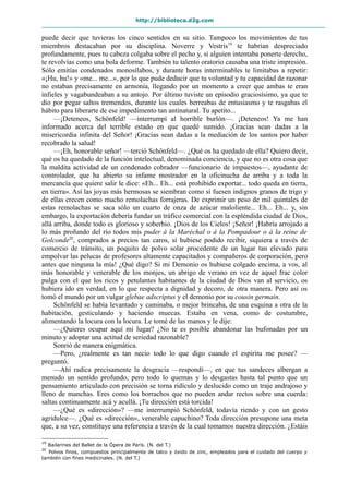 http://biblioteca.d2g.com
puede decir que tuvieras los cinco sentidos en su sitio. Tampoco los movimientos de tus
miembros destacaban por su disciplina. Noverre y Vestris19
te habrían despreciado
profundamente, pues tu cabeza colgaba sobre el pecho y, si alguien intentaba ponerte derecho,
te revolvías como una bola deforme. También tu talento oratorio causaba una triste impresión.
Sólo emitías condenados monosílabos, y durante horas interminables te limitabas a repetir:
«¡Hu, hu!» y «me... me...», por lo que pude deducir que tu voluntad y tu capacidad de razonar
no estaban precisamente en armonía, llegando por un momento a creer que ambas te eran
infieles y vagabundeaban a su antojo. Por último tuviste un episodio graciosísimo, ya que te
dio por pegar saltos tremendos, durante los cuales berreabas de entusiasmo y te rasgabas el
hábito para liberarte de ese impedimento tan antinatural. Tu apetito...
—¡Deteneos, Schönfeld! —interrumpí al horrible burlón—. ¡Deteneos! Ya me han
informado acerca del terrible estado en que quedé sumido. ¡Gracias sean dadas a la
misericordia infinita del Señor! ¡Gracias sean dadas a la mediación de los santos por haber
recobrado la salud!
—¡Eh, honorable señor! —terció Schönfeld—. ¿Qué os ha quedado de ella? Quiero decir,
qué os ha quedado de la función intelectual, denominada conciencia, y que no es otra cosa que
la maldita actividad de un condenado cobrador —funcionario de impuestos—, ayudante de
controlador, que ha abierto su infame mostrador en la oficinucha de arriba y a toda la
mercancía que quiere salir le dice: «Eh... Eh... está prohibido exportar... todo queda en tierra,
en tierra». Así las joyas más hermosas se siembran como si fuesen indignos granos de trigo y
de ellas crecen como mucho remolachas forrajeras. De exprimir un peso de mil quintales de
estas remolachas se saca sólo un cuarto de onza de azúcar maloliente... Eh... Eh... y, sin
embargo, la exportación debería fundar un tráfico comercial con la espléndida ciudad de Dios,
allá arriba, donde todo es glorioso y soberbio. ¡Dios de los Cielos! ¡Señor! ¡Habría arrojado a
lo más profundo del río todos mis puder à la Maréchal o à la Pompadour o à la reine de
Golconde20
, comprados a precios tan caros, si hubiese podido recibir, siquiera a través de
comercio de tránsito, un poquito de polvo solar procedente de un lugar tan elevado para
empolvar las pelucas de profesores altamente capacitados y compañeros de corporación, pero
antes que ninguna la mía! ¿Qué digo? Si mi Demonio os hubiese colgado encima, a vos, al
más honorable y venerable de los monjes, un abrigo de verano en vez de aquel frac color
pulga con el que los ricos y petulantes habitantes de la ciudad de Dios van al servicio, os
hubiera ido en verdad, en lo que respecta a dignidad y decoro, de otra manera. Pero así os
tomó el mundo por un vulgar glebae adscriptus y el demonio por su cousin germain.
Schönfeld se había levantado y caminaba, o mejor brincaba, de una esquina a otra de la
habitación, gesticulando y haciendo muecas. Estaba en vena, como de costumbre,
alimentando la locura con la locura. Le tomé de las manos y le dije:
—¿Quieres ocupar aquí mi lugar? ¿No te es posible abandonar las bufonadas por un
minuto y adoptar una actitud de seriedad razonable?
Sonrió de manera enigmática.
—Pero, ¿realmente es tan necio todo lo que digo cuando el espíritu me posee? —
preguntó.
—Ahí radica precisamente la desgracia —respondí—, en que tus sandeces albergan a
menudo un sentido profundo, pero todo lo quemas y lo desgastas hasta tal punto que un
pensamiento articulado con precisión se torna ridículo y deslucido como un traje andrajoso y
lleno de manchas. Eres como los borrachos que no pueden andar rectos sobre una cuerda:
saltas continuamente acá y acullá. ¡Tu dirección está torcida!
—¿Qué es «dirección»? —me interrumpió Schönfeld, todavía riendo y con un gesto
agridulce—. ¿Qué es «dirección», venerable capuchino? Toda dirección presupone una meta
que, a su vez, constituye una referencia a través de la cual tomamos nuestra dirección. ¿Estáis
19
Bailarines del Ballet de la Ópera de París. (N. del T.)
20
Polvos finos, compuestos principalmente de talco y óxido de zinc, empleados para el cuidado del cuerpo y
también con fines medicinales. (N. del T.)
 