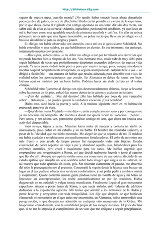 http://biblioteca.d2g.com
seguro de vuestra meta, querido monje? ¿No teméis haber tomado hasta ahora demasiado
poco cerebro de gato y, en vez de ello, haber libado en las posadas en exceso de lo espiritoso,
por lo que ahora, como el vigilante con vértigo apostado en una torre, divisáis dos metas, sin
saber cuál de ellas es la correcta? Además, capuchino, perdonad mi condición, ya que llevo en
mí lo burlesco como una agradable mezcla de pimienta española y coliflor. Sin ello un artista
peluquero no es más que una figura lamentable, un pobre necio que lleva un privilegio en el
bolsillo sin utilizarlo para su alegría y placer.
El clérigo nos había observado con atención, ora a mí ora al gesticulante Schönfeld. No
había entendido ni una palabra, ya que hablábamos en alemán. En ese momento, sin embargo,
interrumpió nuestra conversación:
—Disculpen, señores míos, si mi deber me obliga a dar por terminada una entrevista que
no puede haceros bien a ninguno de los dos. Vos, hermano mío, estáis todavía muy débil para
seguir hablando de cosas que probablemente despierten recuerdos dolorosos de vuestra vida
pasada. Ya iréis conociéndolo todo poco a poco por vuestro amigo, pues, aunque abandonéis
nuestro hospital completamente recuperado, os seguirá acompañando. Además tenéis vos —se
dirigió a Schönfeld— una manera de hablar que resulta adecuada para describir con visos de
realidad todos los acontecimientos que contáis. En Alemania os deben de tomar por loco.
Incluso aquí os tendrían por un buen bufón. Podríais hacer sin duda carrera en el teatro
cómico.
Schönfeld miró fijamente al clérigo con ojos desmesuradamente abiertos, luego se levantó
sobre las puntas de los pies, enlazó las manos detrás de la cabeza y exclamó en italiano:
—¡Voz del espíritu!... ¡Voz del destino! ¡Me has hablado por boca de este venerable
señor!... Belcampo..., no puedes ignorar tu verdadera vocación. ¡Está decidido!
Dicho esto, saltó hacia la puerta y salió. A la mañana siguiente entró en mi habitación
preparado para irse de viaje.
—Querido hermano Medardo —me dijo—, estás completamente sano y por consiguiente
ya no necesitas mi compañía. Me marcho a donde me quiera llevar mi vocación... ¡Adiós!...
Pero antes, y por última vez, permíteme ejercitar contigo mi arte, que ahora me resulta una
actividad despreciable.
Sacó navaja, tijeras y peine. Mientras hacía miles de muecas y contaba un sinfín de
insensateces, puso orden en mi cabello y en mi barba. El hombre me resultaba siniestro, a
pesar de la fidelidad que me había mostrado. Me alegré de que se separase de mí. El médico
me había ayudado a restablecerme con medicamentos fortalecedores. El color de mi rostro era
más fresco y con ayuda de largos paseos fui recuperando todas mis fuerzas. Estaba
convencido de poder soportar un viaje a pie y abandoné aquella casa, bienhechora para los
enfermos mentales, pero cruel e inquietante para los sanos. Me habían sugerido que
emprendiese una peregrinación a Roma, así que decidí realmente hacerla y tomé el camino
que llevaba allí. Aunque mi espíritu estaba sano, era consciente de que estaba afectado de un
estado apático que arrojaba un velo sombrío sobre toda imagen que surgía en mi interior, de
tal manera que todo aparecía sin color, gris. Sin recordar claramente el pasado, me absorbía
del todo la preocupación por el presente. Contemplé la región desde la lejanía para buscar un
lugar en el que pudiese ofrecer mis servicios confortativos, y así poder pedir a cambio comida
y alojamiento. Quedé contento cuando gente piadosa llenó mi botella de agua y mi bolsa de
limosnas: en contraprestación les recité automáticamente un par de oraciones. Había
degenerado en un estúpido y vulgar monje mendicante. Finalmente llegué al gran monasterio
capuchino, situado a pocas horas de Roma, y que yacía aislado, sólo rodeado de edificios
dedicados a la explotación agrícola. Allí tenían que admitir a los hermanos de la Orden y
pensé lavarme y arreglarme con toda tranquilidad. Les dije que después de que hubiesen
clausurado el monasterio en el que antes me encontraba, en Alemania, había emprendido una
peregrinación, y que deseaba ser admitido en cualquier otro monasterio de la Orden. Me
hospedaron cómodamente, con la amabilidad propia de los monjes italianos. El prior declaró
que, si no me lo impedía el cumplimiento de un voto que me obligase a seguir peregrinando,
 