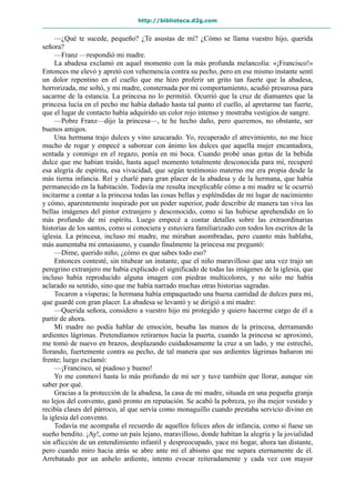 http://biblioteca.d2g.com
—¿Qué te sucede, pequeño? ¿Te asustas de mí? ¿Cómo se llama vuestro hijo, querida
señora?
—Franz —respondió mi madre.
La abadesa exclamó en aquel momento con la más profunda melancolía: «¡Francisco!»
Entonces me elevó y apretó con vehemencia contra su pecho, pero en ese mismo instante sentí
un dolor repentino en el cuello que me hizo proferir un grito tan fuerte que la abadesa,
horrorizada, me soltó, y mi madre, consternada por mi comportamiento, acudió presurosa para
sacarme de la estancia. La princesa no lo permitió. Ocurrió que la cruz de diamantes que la
princesa lucía en el pecho me había dañado hasta tal punto el cuello, al apretarme tan fuerte,
que el lugar de contacto había adquirido un color rojo intenso y mostraba vestigios de sangre.
—Pobre Franz—dijo la princesa—, te he hecho daño, pero queremos, no obstante, ser
buenos amigos.
Una hermana trajo dulces y vino azucarado. Yo, recuperado el atrevimiento, no me hice
mucho de rogar y empecé a saborear con ánimo los dulces que aquella mujer encantadora,
sentada y conmigo en el regazo, ponía en mi boca. Cuando probé unas gotas de la bebida
dulce que me habían traído, hasta aquel momento totalmente desconocida para mí, recuperé
esa alegría de espíritu, esa vivacidad, que según testimonio materno me era propia desde la
más tierna infancia. Reí y charlé para gran placer de la abadesa y de la hermana, que había
permanecido en la habitación. Todavía me resulta inexplicable cómo a mi madre se le ocurrió
incitarme a contar a la princesa todas las cosas bellas y espléndidas de mi lugar de nacimiento
y cómo, aparentemente inspirado por un poder superior, pude describir de manera tan viva las
bellas imágenes del pintor extranjero y desconocido, como si las hubiese aprehendido en lo
más profundo de mi espíritu. Luego empecé a contar detalles sobre las extraordinarias
historias de los santos, como si conociera y estuviera familiarizado con todos los escritos de la
iglesia. La princesa, incluso mi madre, me miraban asombradas, pero cuanto más hablaba,
más aumentaba mi entusiasmo, y cuando finalmente la princesa me preguntó:
—Dime, querido niño, ¿cómo es que sabes todo eso?
Entonces contesté, sin titubear un instante, que el niño maravilloso que una vez trajo un
peregrino extranjero me había explicado el significado de todas las imágenes de la iglesia, que
incluso había reproducido alguna imagen con piedras multicolores, y no sólo me había
aclarado su sentido, sino que me había narrado muchas otras historias sagradas.
Tocaron a vísperas; la hermana había empaquetado una buena cantidad de dulces para mí,
que guardé con gran placer. La abadesa se levantó y se dirigió a mi madre:
—Querida señora, considero a vuestro hijo mi protegido y quiero hacerme cargo de él a
partir de ahora.
Mi madre no podía hablar de emoción, besaba las manos de la princesa, derramando
ardientes lágrimas. Pretendíamos retirarnos hacia la puerta, cuando la princesa se aproximó,
me tomó de nuevo en brazos, desplazando cuidadosamente la cruz a un lado, y me estrechó,
llorando, fuertemente contra su pecho, de tal manera que sus ardientes lágrimas bañaron mi
frente; luego exclamó:
—¡Francisco, sé piadoso y bueno!
Yo me conmoví hasta lo más profundo de mi ser y tuve también que llorar, aunque sin
saber por qué.
Gracias a la protección de la abadesa, la casa de mi madre, situada en una pequeña granja
no lejos del convento, ganó pronto en reputación. Se acabó la pobreza, yo iba mejor vestido y
recibía clases del párroco, al que servía como monaguillo cuando prestaba servicio divino en
la iglesia del convento.
Todavía me acompaña el recuerdo de aquellos felices años de infancia, como si fuese un
sueño bendito. ¡Ay!, como un país lejano, maravilloso, donde habitan la alegría y la jovialidad
sin aflicción de un entendimiento infantil y despreocupado, yace mi hogar, ahora tan distante,
pero cuando miro hacia atrás se abre ante mí el abismo que me separa eternamente de él.
Arrebatado por un anhelo ardiente, intento evocar reiteradamente y cada vez con mayor
 