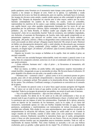 http://biblioteca.d2g.com
podía quedarme como forastero en el monasterio tanto tiempo como quisiera. Era la hora de
vísperas y los monjes se dirigían al coro. Entré en la iglesia. La espléndida y osada
construcción de la nave me llenó de admiración, pero mi espíritu, inclinado hacia lo terrenal,
fue incapaz de elevarse como antaño, cuando siendo apenas un niño contemplé la iglesia del
Sagrado Tilo. Después de despachar mi oración ante el altar mayor, anduve por las naves
laterales contemplando los cuadros de los altares, los cuales, como es costumbre,
representaban los martirios de los santos a que estaban consagrados. Finalmente penetré en
una capilla lateral, cuyo altar quedaba mágicamente iluminado por los rayos de sol que
penetraban por las polícromas vidrieras. Quise contemplar la pintura de cerca y subí unos
peldaños. ¡Ay, era Santa Rosalía, el fatídico cuadro que colgaba sobre el altar de mi
monasterio! ¡Ante mí se encontraba Aurelia! Toda mi existencia, mis múltiples impiedades,
mis fechorías, el asesinato de Hermógenes, de Aurelia, todo, todo quedó comprimido en un
pensamiento espantoso, que atravesó mi cerebro como una barra de hierro ardiente y
puntiaguda. ¡Mi pecho, arterias y fibras se desgarraban como consecuencia de la tortura más
cruel, provocando un dolor salvaje! ¡Ninguna muerte benévola! Me arrojé al suelo. Destrocé
mi hábito con desesperación demencial, aullé y emití alaridos de desconsuelo que resonaron
por toda la iglesia: «¡Estoy condenado! ¡Estoy maldito! ¡No hay gracia posible, ningún
consuelo, en ningún lugar! ¡Al infierno! ¡Al infierno! ¡Que la eterna condenación caiga sobre
mí, impío pecador!»
Alguien me levantó. Los monjes se hallaban en la capilla. Ante mí estaba el prior, un
anciano venerable.
Me miró con una seriedad benigna indescriptible, tomó mis manos y pareció como si un
santo, lleno de compasión celestial, sostuviese en el aire al condenado sobre las llamas en las
que quería arrojarse.
—¡Estás enfermo, hermano mío! —dijo el prior—, te llevaremos al monasterio, allí
podrás descansar.
Besé sus manos, su hábito, no podía hablar, sólo angustiosos suspiros traicionaban el
estado horrible y desgarrado en que se encontraba mi alma. Me llevaron hasta el refectorio. El
prior despidió a los demás con una seña y me quedé a solas con él.
—Hermano mío —comenzó a decir—, parece como si en tu conciencia pesara un grave
pecado, pues sólo el más profundo arrepentimiento y desconsuelo sobre un acto espantoso
puede llevar a semejante actitud. Pero grande es la misericordia divina, fuerte la intercesión
de los santos. Ten confianza. Confiésate conmigo y la penitencia se convertirá en el consuelo
de la Iglesia.
Por un instante me pareció como si el prior fuese aquel anciano peregrino del Sagrado
Tilo, el único ser en toda la tierra al que podría revelar mi existencia llena de pecados e
impiedad. Todavía era incapaz de pronunciar una palabra, me arrojé al suelo ante el anciano.
—Voy a la capilla del monasterio —dijo con tono solemne, y se alejó.
Estaba resuelto. Fui detrás de él. Se sentó en la silla del confesionario e hice en un
instante todo lo que el espíritu me impulsaba irresistiblemente a hacer: ¡Confesé todo! ¡Todo!
La penitencia que me impuso el prior fue estremecedora. Expulsado de la iglesia, proscrito
como un leproso de las reuniones de los hermanos, yacía en la cripta, en el osario del
monasterio, sustentando apenas mi vida con hierbas insípidas hervidas en agua, haciendo
penitencia, azotándome y martirizándome con instrumentos de tortura inventados por la
crueldad más refinada. Sólo alzaba la voz para autoinculparme, para suplicar en oración de
arrepentimiento la salvación del infierno, cuyas llamas ya sentía arder en mí. Cuando la
sangre manaba de mil heridas, cuando el dolor ardía como cien picaduras venenosas de
escorpión, entonces finalmente sucumbía la naturaleza hasta que el sueño, protegiéndola
como si fuese un niño inconsciente, la rodeaba con sus brazos. Pero en ese instante surgían
imágenes oníricas hostiles que me preparaban nuevos tormentos mortales. Toda mi vida se
manifestaba de manera horrible. Veía cómo Eufemia se acercaba a mí con una belleza
exuberante, pero yo gritaba: «¿Qué quieres de mí, impía? No, el infierno no se apoderará de
 