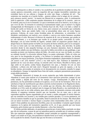 http://biblioteca.d2g.com
mí». A continuación se abría el vestido y los escalofríos de la perdición invadían mi alma. Su
cuerpo aparecía consumido, como un esqueleto del que surgían incontables serpientes que
extendían hacia mí sus cabezas y lenguas de color rojo fuego. «¡Apártate de mí!... Tus
serpientes me muerden en el pecho herido... quieren cebarse con la sangre de mi corazón...
pero entonces moriré, moriré... la muerte me liberará de tu venganza», grité. A continuación
aulló la aparición: «¡Mis serpientes pueden alimentarse de la sangre de tu corazón... pero no
lo sentirás, pues no es ése tu tormento. Lo que te atormenta está en tu interior y no te mata, ya
que vives de ello. Tu tormento lo constituye el pensamiento impío, que es eterno!» La figura
ensangrentada de Hermógenes se alzó y Eufemia huyó de ella. Pasó a mi lado y señaló la
herida del cuello en forma de cruz. Quise rezar, pero comenzó un murmullo que confundía
mis sentidos. Seres que antaño había visto se presentaban ahora ante mí como figuras
grotescas. Cabezas, de cuyas orejas brotaban patas de saltamontes, se arrastraban a mi
alrededor sonriéndome con malicia; aves extrañas y cuervos con rostros humanos surcaban
ruidosamente el cielo. Reconocí al director de orquesta de B. con su hermana, que giraba en
un vals delirante, y a su hermano que tocaba en su propio pecho, convertido en violín.
Belcampo, con un rostro horrible de lagarto, sentado sobre un asqueroso gusano alado, se
dirigió hacia mí. Quería peinar mi barba con un peine de hierro ardiente, pero no lo consiguió.
El caos se tornó cada vez más delirante, más extraño; las figuras, más atrevidas. Se podía
encontrar desde la más pequeña hormiga con pies humanos danzantes, hasta la alargada
osamenta de caballo con ojos brillantes, cuya piel se había convertido en una gualdrapa, y que
montaba un jinete con luminosa cabeza de búho. ¡Su arnés era un vaso sin fondo; su yelmo,
un embudo torcido! La diversión infernal llegó a su punto culminante. Podía oír cómo me
reía, pero la risa desgarraba mi pecho, y los dolores se tornaban más ardientes, las heridas
sangraban con mayor profusión. ¡Una figura femenina resplandeció, dispersándose la chusma!
¡Se acercó a mí! ¡Era Aurelia! «¡Vivo y soy toda tuya!», dijo. Entonces la impiedad se
apoderó de mí. Loco de deseo salvaje, la estreché entre mis brazos. Recobré la fuerza, pero
algo ardió en mi pecho, cerdas bastas desgarraron mis ojos, y Satanás rió con un tono
estridente: «¡Ahora eres del todo mío!» Desperté lanzando un grito de espanto, y de las
heridas incisas, provocadas al azotarme en mi desesperación sin consuelo, manaba la sangre
en abundancia. Aunque la impiedad fuese fruto del sueño, cualquier pensamiento pecaminoso
exigía doble penitencia.
Finalmente transcurrió el tiempo de severa expiación que había determinado el prior.
Abandoné el osario para realizar en el monasterio otros ejercicios prescritos, aunque en una
celda aislada y alejada del resto de los monjes. Luego, disminuyendo el grado de la
penitencia, me fue permitida la entrada en la iglesia y en el coro de los hermanos. Pero no me
satisfacía el tipo de mortificación que ahora consistía exclusivamente en la flagelación diaria.
Rechacé resuelto cualquier mejora en la comida que me ofrecían, días enteros permanecí
tumbado en el frío suelo de mármol ante la imagen de Santa Rosalía y me martirizaba de la
manera más cruel en mi celda solitaria, pues sólo a través de tormentos externos creía poder
silenciar el espantoso tormento interior que me laceraba. Era en vano; una y otra vez
regresaban aquellas figuras engendradas por mi mente y estaba entregado al mismo Satanás,
que me torturaba con escarnio y me tentaba para cometer pecados. La severa penitencia, así
como la manera inaudita en que la ejecutaba, llamó la atención de los monjes. Me observaban
con un temor reverente e incluso llegué a escuchar cómo murmuraban entre ellos: «¡Es un
santo!» Estas palabras me parecieron horribles, pues me recordaban vivamente aquel instante
espantoso en la iglesia del monasterio capuchino en B., en el que, poseído por una locura
temeraria, grité al pintor que me miraba fijamente: «¡Soy San Antonio!»
El último periodo dedicado a la penitencia prescrita por el prior había concluido sin dejar
por ello de torturarme, a pesar de que mi naturaleza parecía sucumbir por el continuo castigo.
Mis ojos aparecían apagados, mi magullado cuerpo semejaba un esqueleto ensangrentado y
llegué a un estado en el que, tras permanecer durante horas en el suelo, no lograba levantarme
sin la ayuda de los demás. El prior dijo que me llevaran a su locutorio.
 