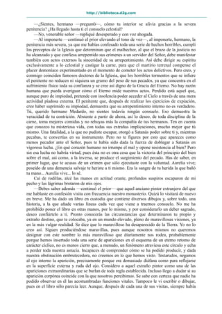http://biblioteca.d2g.com
—¿Sientes, hermano —preguntó—, cómo tu interior se alivia gracias a la severa
penitencia? ¿Ha llegado hasta ti el consuelo celestial?
—No, venerable señor —repliqué desesperado y con voz ahogada.
—Al imponerte —continuó el prior elevando el tono de voz—, al imponerte, hermano, la
penitencia más severa, ya que me habías confesado toda una serie de hechos horribles, cumplí
los preceptos de la Iglesia que determinan que el malhechor, al que el brazo de la justicia no
ha alcanzado y que confiesa arrepentido sus crímenes a un servidor del Señor, debe manifestar
también con actos externos la sinceridad de su arrepentimiento. Así debe dirigir su espíritu
exclusivamente a lo celestial y castigar la carne, para que el martirio terrenal compense el
placer demoníaco experimentado en el momento de cometer los actos delictivos. Pero creo, y
conmigo coinciden famosos doctores de la Iglesia, que los horribles tormentos que se infiere
el penitente no reducen ni siquiera un gramo del peso de sus pecados, ya que concentra en el
sufrimiento físico toda su confianza y se cree así digno de la Gracia del Eterno. No hay razón
humana que pueda averiguar cómo el Eterno mide nuestros actos. Perdido está aquel que,
aunque puro de impiedad, pretende con insolencia poder acceder al Cielo a través de una mera
actividad piadosa externa. El penitente que, después de realizar los ejercicios de expiación,
cree haber suprimido su impiedad, demuestra que su arrepentimiento interno no es verdadero.
Tú, querido hermano Medardo, no sientes todavía ningún consuelo. Eso demuestra la
veracidad de tu contrición. Abstente a partir de ahora, así lo deseo, de toda disciplina de la
carne, toma mejores comidas y no rehuyas más la compañía de tus hermanos. Ten en cuenta
que conozco tu misteriosa vida, con todas sus extrañas implicaciones, mucho mejor que tú
mismo. Una fatalidad, a la que no pudiste escapar, otorgó a Satanás poder sobre ti y, mientras
pecabas, te convertías en su instrumento. Pero no te figures por esto que apareces como
menos pecador ante el Señor, pues te había sido dada la fuerza de doblegar a Satanás en
vigorosa lucha. ¿En qué corazón humano no irrumpe el mal y opone resistencia al bien? Pero
sin esa lucha no habría virtud, pues ésta no es otra cosa que la victoria del principio del bien
sobre el mal, así como, a la inversa, se produce el surgimiento del pecado. Has de saber, en
primer lugar, que te acusas de un crimen que sólo ejecutaste con la voluntad. Aurelia vive;
poseído de una demencia salvaje te heriste a ti mismo. Era la sangre de tu herida la que bañó
tu mano... Aurelia vive... lo sé.
Caí de rodillas, alcé las manos en actitud orante, profundos suspiros escaparon de mi
pecho y las lágrimas brotaron de mis ojos.
—Debes saber además —continuó el prior— que aquel anciano pintor extranjero del que
me hablaste en confesión visita con frecuencia nuestro monasterio. Quizá lo visitará de nuevo
en breve. Me ha dado un libro en custodia que contiene diversos dibujos y, sobre todo, una
historia, a la que añade varias líneas cada vez que viene a traernos consuelo. No me ha
prohibido poner el libro en otras manos, por lo mismo, y por considerarlo un deber sagrado,
deseo confiártelo a ti. Pronto conocerás las circunstancias que determinaron tu propio y
extraño destino, que te colocaba, ya en un mundo elevado, pleno de maravillosas visiones, ya
en la más vulgar realidad. Se dice que lo maravilloso ha desaparecido de la Tierra. Yo no lo
creo así. Siguen produciéndose maravillas, pues aunque nosotros mismos no queremos
designar con este nombre lo más maravilloso que diariamente nos rodea, probablemente
porque hemos insertado toda una serie de apariciones en el esquema de un eterno retomo de
carácter cíclico, no es menos cierto que, a menudo, un fenómeno atraviesa este círculo y echa
a perder toda nuestra astucia. Incapaces de comprender cómo se ha podido producir, y dada
nuestra obstinación embrutecedora, no creemos en lo que hemos visto. Testarudos, negamos
al ojo interno la aparición, precisamente porque era demasiado diáfana como para reflejarse
en la superficie externa y ruda del ojo. Considero a aquel extraño pintor como una de las
apariciones extraordinarias que se burlan de toda regla establecida. Incluso llego a dudar si su
aparición corpórea coincide con la que nosotros percibimos. Se sabe con certeza que nadie ha
podido observar en él las acostumbradas funciones vitales. Tampoco le vi escribir o dibujar,
pues en el libro sólo parecía leer. Aunque, después de cada una de sus visitas, siempre había
 
