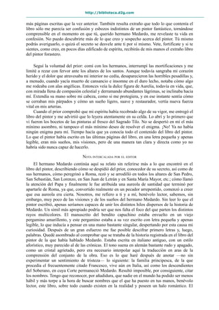 http://biblioteca.d2g.com
más páginas escritas que la vez anterior. También resulta extraño que todo lo que contenía el
libro sólo me parecía ser confusión y esbozos indistintos de un pintor fantástico, tornándose
comprensible en el momento en que tú, querido hermano Medardo, me revelaste tu vida en
confesión. No puedo descubrirte más de lo que creo y sospecho acerca del pintor. Tú mismo
podrás averiguarlo, o quizá el secreto se desvele ante ti por sí mismo. Vete, fortifícate y si te
sientes, como creo, en pocos días edificado de espíritu, recibirás de mis manos el extraño libro
del pintor forastero.
Seguí la voluntad del prior: comí con los hermanos, interrumpí las mortificaciones y me
limité a rezar con fervor ante los altares de los santos. Aunque todavía sangraba mi corazón
herido y el dolor que atravesaba mi interior no cedía, desaparecieron las horribles pesadillas y,
a menudo, cuando yacía muerto de cansancio e insomne en el duro lecho, notaba cómo algo
me rodeaba con alas angélicas. Entonces veía la dulce figura de Aurelia, todavía en vida, que,
con mirada llena de compasión celestial y derramando abundantes lágrimas, se inclinaba hacia
mí. Extendía su mano sobre mi cabeza, como si me protegiera, y en ese instante sentía cómo
se cerraban mis párpados y cómo un sueño ligero, suave y restaurador, vertía nueva fuerza
vital en mis arterias.
Cuando el prior comprobó que mi espíritu había recobrado algo de su vigor, me entregó el
libro del pintor y me advirtió que lo leyera atentamente en su celda. Lo abrí y lo primero que
vi fueron los bocetos de las pinturas al fresco del Sagrado Tilo. No se despertó en mí el más
mínimo asombro, ni tampoco el más mínimo deseo de resolver el enigma. ¡No! Ya no había
ningún enigma para mí. Tiempo hacía que ya conocía todo el contenido del libro del pintor.
Lo que el pintor había escrito en las últimas páginas del libro, en una letra pequeña y apenas
legible, eran mis sueños, mis visiones, pero de una manera tan clara y directa como yo no
habría sido nunca capaz de hacerlo.
NOTA INTERCALADA POR EL EDITOR
El hermano Medardo continúa aquí su relato sin referirse más a lo que encontró en el
libro del pintor, describiendo cómo se despidió del prior, conocedor de su secreto, así como de
sus hermanos, cómo peregrinó a Roma, rezó y se arrodilló en todos los altares de San Pedro,
San Sebastián, San Lorenzo, en San Juan de Letrán y en Santa María Mayor, etc.; cómo llamó
la atención del Papa y finalmente le fue atribuida una aureola de santidad que terminó por
apartarle de Roma, ya que, convertido realmente en un pecador arrepentido, comenzó a creer
que esa aureola era cierta. Nosotros, me refiero a ti y a mí, benévolo lector, sabemos, sin
embargo, muy poco de las visiones y de los sueños del hermano Medardo. Sin leer lo que el
pintor escribió, apenas seríamos capaces de unir los distintos hilos dispersos de la historia de
Medardo. Un símil más apropiado podría ser que nos falta el foco del que parten los distintos
rayos multicolores. El manuscrito del bendito capuchino estaba envuelto en un viejo
pergamino amarillento, y este pergamino estaba a su vez escrito con letra pequeña y apenas
legible, lo que inducía a pensar en una mano bastante singular, despertando por esta causa mi
curiosidad. Después de un gran esfuerzo me fue posible descifrar primero letras y, luego,
palabras. Quedé asombrado al comprobar que se trataba de la historia registrada en el libro del
pintor de la que había hablado Medardo. Estaba escrita en italiano antiguo, con un estilo
aforístico, muy parecido al de las crónicas. El tono suena en alemán bastante rudo y apagado,
como un cristal agrietado, pero era necesario interpolar aquí la traducción en aras de la
comprensión del conjunto de la obra. Eso es lo que haré después de anotar —no sin
experimentar un sentimiento de tristeza— lo siguiente: la familia principesca, de la que
procedía el frecuentemente citado Francesco, vive aún en Italia, así como los descendientes
del Soberano, en cuya Corte permaneció Medardo. Resultó imposible, por consiguiente, citar
los nombres. Tengo que reconocer, por añadidura, que nadie en el mundo ha podido ser menos
hábil y más torpe a la hora de buscar nombres que el que ha puesto en tus manos, benévolo
lector, este libro, sobre todo cuando existen en la realidad y poseen un halo romántico. El
 