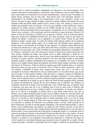 http://biblioteca.d2g.com
vaciaron ante el cuadro incompleto, ofrendando sus libaciones a los dioses paganos. Pero
cuando comenzaron a emborracharse y ofrecieron vino a Francesco, éste se negó a beber y no
quiso tomar parte en la bacanal de los jóvenes desenfrenados, a pesar de que vitoreaban a la
señora Venus. Entonces uno de ellos dijo: «Este pintor necio está realmente enfermo. La
enfermedad le ha afectado tanto a sus pensamientos como a sus miembros. Traeré a un
doctor». Se puso la capa, enfundó la daga y salió por la puerta. Habían transcurrido sólo unos
instantes desde que había salido cuando volvió a entrar y dijo: «Eh, mirad, yo mismo soy el
médico que pretende curar al achacoso». El joven, que aspiraba a imitar fielmente el paso y
actitud de un médico anciano, trotaba con las rodillas torcidas de un lado a otro, y había
fruncido su rostro juvenil para forzar unas arrugas y así aparentar ser un viejo de gran fealdad.
Todos rieron y gritaron: «¡Eh, mirad qué rostro de erudición es capaz de poner el doctor!» El
doctor se acercó a Francesco y le habló con voz grosera y ridícula: «¡Eh, tú, pobre de espíritu,
tengo que sacarte de tu debilidad melancólica! ¡Eh, alma mezquina, cómo es que tienes ese
aspecto tan pálido y enfermizo: así no agradarás a la señora Venus! Puede ser que Doña
Rosalía te acepte si logras sanar. Tú, pobre de espíritu, bebe algunos sorbitos de mi medicina
milagrosa. Como quieres pintar santos, no te vendrá mal este bebedizo para recuperar tus
fuerzas, pues el vino procede de la bodega de San Antonio». El supuesto doctor había sacado
un fraseo del interior de su capa, que ahora abrió. Del frasco ascendió un aroma extraño que
adormeció a los presentes, que, como invadidos de una pesada somnolencia, se hundieron en
los sillones y cerraron los ojos. Pero Francesco arrancó el frasco de las manos del doctor con
furia salvaje, ofendido por haber sido tratado como un débil impotente, y bebió de él a
grandes tragos. «Que te aproveche», gritó el joven, que había recuperado de nuevo sus rasgos
juveniles y su paso vigoroso. Entonces despertó a los otros del sueño pesado en que habían
quedado sumidos y bajaron tambaleantes las escaleras en su compañía. Así como el Vesubio
arroja con un rugido salvaje llamas devoradoras, del mismo modo surgían corrientes de fuego
del interior de Francesco. Todas las historias paganas que había pintado hasta ese momento
aparecieron ante sus ojos como si estuvieran vivas. Al final no pudo contenerse y gritó con
voz potente: «¡También tú debes venir, amada diosa, tienes que vivir y ser mía o me
consagraré a los dioses subterráneos!» En ese instante pudo ver a la señora Venus, que, de pie
ante al cuadro, le hacía guiños amables. Saltó del lecho y comenzó a pintar el semblante de
Santa Rosalía, ya que pensaba que ahora podría reproducir fielmente el rostro seductor de
Venus. Pero le parecía como si su firme voluntad no pudiese dominar la mano, pues el pincel
siempre se apartaba de la niebla en que la cabeza de Santa Rosalía quedaba oculta, pintando
de manera involuntaria las cabezas de los seres bárbaros que la rodeaban. Sin embargo, el
semblante celestial de la Santa se fue haciendo más y más visible hasta que, de repente, miró
a Francesco con unos ojos tan vivos y radiantes que él cayó al suelo como si hubiese sido
tocado mortalmente por un rayo. Cuando recobró el conocimiento, se levantó con esfuerzo,
pero no se atrevió a contemplar el cuadro, hacia el que ahora sentía horror, sino que se
deslizó, con la cabeza hundida, hasta la mesa en que estaba el frasco de vino del doctor, del
que bebió una buena cantidad. Después Francesco se sintió fortalecido y miró hacia el cuadro.
Ante él se elevaba la obra terminada hasta la última pincelada, pero no la faz de Santa
Rosalía, sino la amada imagen de Venus era la que le sonreía exuberante y llena de amor. En
ese momento se apoderó de Francesco una conducta impía y salvaje. Aulló poseído de un
deseo demencial, recordó al escultor pagano Pigmalión, cuya historia había pintado, y rogó a
Venus, como él había hecho, que dotara a su cuadro de vida. Pronto comenzó a creer que la
imagen empezaba a moverse, pero cuando intentó abrazarla comprobó que no era más que un
lienzo muerto. Como consecuencia de la decepción se desgreñó el pelo y se comportó como si
estuviese poseído por Satanás. Esta actitud de Francesco duró dos días y dos noches. Al tercer
día, cuando todavía permanecía como una columna ante el cuadro, se abrió la puerta de su
estancia y se pudo oír a sus espaldas el murmullo provocado por el vestido de una mujer. Se
volvió y pudo ver a una figura femenina que reconoció como el original de su cuadro. Estuvo
a punto de perder el sentido al contemplar ante él la imagen, creada de sus pensamientos más
 