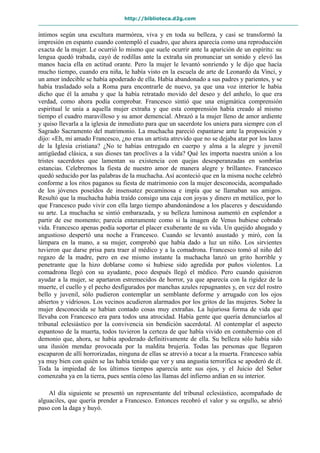 http://biblioteca.d2g.com
íntimos según una escultura marmórea, viva y en toda su belleza, y casi se transformó la
impresión en espanto cuando contempló el cuadro, que ahora aparecía como una reproducción
exacta de la mujer. Le ocurrió lo mismo que suele ocurrir ante la aparición de un espíritu: su
lengua quedó trabada, cayó de rodillas ante la extraña sin pronunciar un sonido y elevó las
manos hacia ella en actitud orante. Pero la mujer le levantó sonriendo y le dijo que hacía
mucho tiempo, cuando era niña, le había visto en la escuela de arte de Leonardo da Vinci, y
un amor indecible se había apoderado de ella. Había abandonado a sus padres y parientes, y se
había trasladado sola a Roma para encontrarle de nuevo, ya que una voz interior le había
dicho que él la amaba y que la había retratado movido del deseo y del anhelo, lo que era
verdad, como ahora podía comprobar. Francesco sintió que una enigmática comprensión
espiritual le unía a aquella mujer extraña y que esta comprensión había creado al mismo
tiempo el cuadro maravilloso y su amor demencial. Abrazó a la mujer lleno de amor ardiente
y quiso llevarla a la iglesia de inmediato para que un sacerdote los uniera para siempre con el
Sagrado Sacramento del matrimonio. La muchacha pareció espantarse ante la proposición y
dijo: «Eh, mi amado Francesco, ¿no eras un artista atrevido que no se dejaba atar por los lazos
de la Iglesia cristiana? ¿No te habías entregado en cuerpo y alma a la alegre y juvenil
antigüedad clásica, a sus dioses tan proclives a la vida? Qué les importa nuestra unión a los
tristes sacerdotes que lamentan su existencia con quejas desesperanzadas en sombrías
estancias. Celebremos la fiesta de nuestro amor de manera alegre y brillante». Francesco
quedó seducido por las palabras de la muchacha. Así aconteció que en la misma noche celebró
conforme a los ritos paganos su fiesta de matrimonio con la mujer desconocida, acompañado
de los jóvenes poseídos de insensatez pecaminosa e impía que se llamaban sus amigos.
Resultó que la muchacha había traído consigo una caja con joyas y dinero en metálico, por lo
que Francesco pudo vivir con ella largo tiempo abandonándose a los placeres y descuidando
su arte. La muchacha se sintió embarazada, y su belleza luminosa aumentó en esplendor a
partir de ese momento; parecía enteramente como si la imagen de Venus hubiese cobrado
vida. Francesco apenas podía soportar el placer exuberante de su vida. Un quejido ahogado y
angustioso despertó una noche a Francesco. Cuando se levantó asustado y miró, con la
lámpara en la mano, a su mujer, comprobó que había dado a luz un niño. Los sirvientes
tuvieron que darse prisa para traer al médico y a la comadrona. Francesco tomó al niño del
regazo de la madre, pero en ese mismo instante la muchacha lanzó un grito horrible y
penetrante que la hizo doblarse como si hubiese sido agredida por puños violentos. La
comadrona llegó con su ayudante, poco después llegó el médico. Pero cuando quisieron
ayudar a la mujer, se apartaron estremecidos de horror, ya que aparecía con la rigidez de la
muerte, el cuello y el pecho desfigurados por manchas azules repugnantes y, en vez del rostro
bello y juvenil, sólo pudieron contemplar un semblante deforme y arrugado con los ojos
abiertos y vidriosos. Los vecinos acudieron alarmados por los gritos de las mujeres. Sobre la
mujer desconocida se habían contado cosas muy extrañas. La lujuriosa forma de vida que
llevaba con Francesco era para todos una atrocidad. Había gente que quería denunciarlos al
tribunal eclesiástico por la convivencia sin bendición sacerdotal. Al contemplar el aspecto
espantoso de la muerta, todos tuvieron la certeza de que había vivido en contubernio con el
demonio que, ahora, se había apoderado definitivamente de ella. Su belleza sólo había sido
una ilusión mendaz provocada por la maldita brujería. Todas las personas que llegaron
escaparon de allí horrorizadas, ninguna de ellas se atrevió a tocar a la muerta. Francesco sabía
ya muy bien con quién se las había tenido que ver y una angustia terrorífica se apoderó de él.
Toda la impiedad de los últimos tiempos aparecía ante sus ojos, y el Juicio del Señor
comenzaba ya en la tierra, pues sentía cómo las llamas del infierno ardían en su interior.
Al día siguiente se presentó un representante del tribunal eclesiástico, acompañado de
alguaciles, que quería prender a Francesco. Entonces recobró el valor y su orgullo, se abrió
paso con la daga y huyó.
 