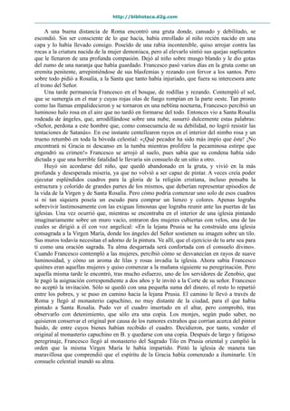 http://biblioteca.d2g.com
A una buena distancia de Roma encontró una gruta donde, cansado y debilitado, se
escondió. Sin ser consciente de lo que hacía, había enrollado al niño recién nacido en una
capa y lo había llevado consigo. Poseído de una rabia incontenible, quiso arrojar contra las
rocas a la criatura nacida de la mujer demoníaca, pero al elevarlo sintió sus quejas suplicantes
que le llenaron de una profunda compasión. Dejó al niño sobre musgo blando y le dio gotas
del zumo de una naranja que había guardado. Francesco pasó varios días en la gruta como un
eremita penitente, arrepintiéndose de sus blasfemias y rezando con fervor a los santos. Pero
sobre todo pidió a Rosalía, a la Santa que tanto había injuriado, que fuera su intercesora ante
el trono del Señor.
Una tarde permanecía Francesco en el bosque, de rodillas y rezando. Contempló el sol,
que se sumergía en el mar y cuyas rojas olas de fuego rompían en la parte oeste. Tan pronto
como las llamas empalidecieron y se tornaron en una neblina nocturna, Francesco percibió un
luminoso halo rosa en el aire que no tardó en formarse del todo. Entonces vio a Santa Rosalía
rodeada de ángeles, que, arrodillándose sobre una nube, susurró dulcemente estas palabras:
«Señor, perdona a este hombre que, como consecuencia de su debilidad, no logró resistir las
tentaciones de Satanás». En ese instante centellearon rayos en el interior del nimbo rosa y un
trueno retumbó en toda la bóveda celestial: «¡Qué pecador ha sido más impío que éste! ¡No
encontrará ni Gracia ni descanso en la tumba mientras prolifere la pecaminosa estirpe que
engendró su crimen!» Francesco se arrojó al suelo, pues sabía que su condena había sido
dictada y que una horrible fatalidad le llevaría sin consuelo de un sitio a otro.
Huyó sin acordarse del niño, que quedó abandonado en la gruta, y vivió en la más
profunda y desesperada miseria, ya que no volvió a ser capaz de pintar. A veces creía poder
ejecutar espléndidos cuadros para la gloria de la religión cristiana, incluso pensaba la
estructura y colorido de grandes partes de los mismos, que deberían representar episodios de
la vida de la Virgen y de Santa Rosalía. Pero cómo podría comenzar uno solo de esos cuadros
si ni tan siquiera poseía un escudo para comprar un lienzo y colores. Apenas lograba
sobrevivir lastimosamente con las exiguas limosnas que lograba reunir ante las puertas de las
iglesias. Una vez ocurrió que, mientras se encontraba en el interior de una iglesia pintando
imaginariamente sobre un muro vacío, entraron dos mujeres cubiertas con velos, una de las
cuales se dirigió a él con voz angelical: «En la lejana Prusia se ha construido una iglesia
consagrada a la Virgen María, donde los ángeles del Señor sostienen su imagen sobre un tilo.
Sus muros todavía necesitan el adorno de la pintura. Ve allí, que el ejercicio de tu arte sea para
ti como una oración sagrada. Tu alma desgarrada será confortada con el consuelo divino».
Cuando Francesco contempló a las mujeres, percibió cómo se desvanecían en rayos de suave
luminosidad, y cómo un aroma de lilas y rosas invadía la iglesia. Ahora sabía Francesco
quiénes eran aquellas mujeres y quiso comenzar a la mañana siguiente su peregrinación. Pero
aquella misma tarde le encontró, tras mucho esfuerzo, uno de los servidores de Zenobio, que
le pagó la asignación correspondiente a dos años y le invitó a la Corte de su señor. Francesco
no aceptó la invitación. Sólo se quedó con una pequeña suma del dinero, el resto lo repartió
entre los pobres, y se puso en camino hacia la lejana Prusia. El camino le llevó a través de
Roma y llegó al monasterio capuchino, no muy distante de la ciudad, para el que había
pintado a Santa Rosalía. Pudo ver el cuadro insertado en el altar, pero comprobó, tras
observarlo con detenimiento, que sólo era una copia. Los monjes, según pudo saber, no
quisieron conservar el original por causa de los rumores extraños que corrían acerca del pintor
huido, de entre cuyos bienes habían recibido el cuadro. Decidieron, por tanto, vender el
original al monasterio capuchino en B. y quedarse con una copia. Después de largo y fatigoso
peregrinaje, Francesco llegó al monasterio del Sagrado Tilo en Prusia oriental y cumplió la
orden que la misma Virgen María le había impartido. Pintó la iglesia de manera tan
maravillosa que comprendió que el espíritu de la Gracia había comenzado a iluminarle. Un
consuelo celestial inundó su alma.
 
