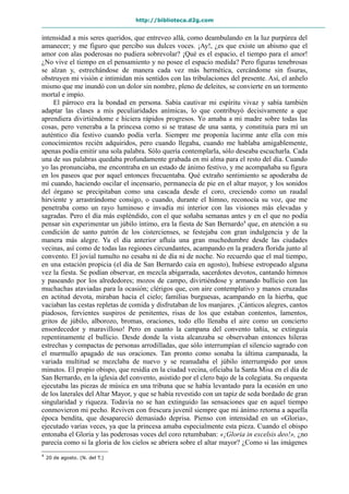 http://biblioteca.d2g.com
intensidad a mis seres queridos, que entreveo allá, como deambulando en la luz purpúrea del
amanecer; y me figuro que percibo sus dulces voces. ¡Ay!, ¿es que existe un abismo que el
amor con alas poderosas no pudiera sobrevolar? ¡Qué es el espacio, el tiempo para el amor!
¿No vive el tiempo en el pensamiento y no posee el espacio medida? Pero figuras tenebrosas
se alzan y, estrechándose de manera cada vez más hermética, cercándome sin fisuras,
obstruyen mi visión e intimidan mis sentidos con las tribulaciones del presente. Así, el anhelo
mismo que me inundó con un dolor sin nombre, pleno de deleites, se convierte en un tormento
mortal e impío.
El párroco era la bondad en persona. Sabía cautivar mi espíritu vivaz y sabía también
adaptar las clases a mis peculiaridades anímicas, lo que contribuyó decisivamente a que
aprendiera divirtiéndome e hiciera rápidos progresos. Yo amaba a mi madre sobre todas las
cosas, pero veneraba a la princesa como si se tratase de una santa, y constituía para mí un
auténtico día festivo cuando podía verla. Siempre me proponía lucirme ante ella con mis
conocimientos recién adquiridos, pero cuando llegaba, cuando me hablaba amigablemente,
apenas podía emitir una sola palabra. Sólo quería contemplarla, sólo deseaba escucharla. Cada
una de sus palabras quedaba profundamente grabada en mi alma para el resto del día. Cuando
yo las pronunciaba, me encontraba en un estado de ánimo festivo, y me acompañaba su figura
en los paseos que por aquel entonces frecuentaba. Qué extraño sentimiento se apoderaba de
mí cuando, haciendo oscilar el incensario, permanecía de pie en el altar mayor, y los sonidos
del órgano se precipitaban como una cascada desde el coro, creciendo como un raudal
hirviente y arrastrándome consigo, o cuando, durante el himno, reconocía su voz, que me
penetraba como un rayo luminoso e invadía mi interior con las visiones más elevadas y
sagradas. Pero el día más espléndido, con el que soñaba semanas antes y en el que no podía
pensar sin experimentar un júbilo íntimo, era la fiesta de San Bernardo4
que, en atención a su
condición de santo patrón de los cistercienses, se festejaba con gran indulgencia y de la
manera más alegre. Ya el día anterior afluía una gran muchedumbre desde las ciudades
vecinas, así como de todas las regiones circundantes, acampando en la pradera florida junto al
convento. El jovial tumulto no cesaba ni de día ni de noche. No recuerdo que el mal tiempo,
en una estación propicia (el día de San Bernardo caía en agosto), hubiese estropeado alguna
vez la fiesta. Se podían observar, en mezcla abigarrada, sacerdotes devotos, cantando himnos
y paseando por los alrededores; mozos de campo, divirtiéndose y armando bullicio con las
muchachas ataviadas para la ocasión; clérigos que, con aire contemplativo y manos cruzadas
en actitud devota, miraban hacia el cielo; familias burguesas, acampando en la hierba, que
vaciaban las cestas repletas de comida y disfrutaban de los manjares. ¡Cánticos alegres, cantos
piadosos, fervientes suspiros de penitentes, risas de los que estaban contentos, lamentos,
gritos de júbilo, alborozo, bromas, oraciones, todo ello llenaba el aire como un concierto
ensordecedor y maravilloso! Pero en cuanto la campana del convento tañía, se extinguía
repentinamente el bullicio. Desde donde la vista alcanzaba se observaban entonces hileras
estrechas y compactas de personas arrodilladas, que sólo interrumpían el silencio sagrado con
el murmullo apagado de sus oraciones. Tan pronto como sonaba la última campanada, la
variada multitud se mezclaba de nuevo y se reanudaba el júbilo interrumpido por unos
minutos. El propio obispo, que residía en la ciudad vecina, oficiaba la Santa Misa en el día de
San Bernardo, en la iglesia del convento, asistido por el clero bajo de la colegiata. Su orquesta
ejecutaba las piezas de música en una tribuna que se había levantado para la ocasión en uno
de los laterales del Altar Mayor, y que se había revestido con un tapiz de seda bordado de gran
singularidad y riqueza. Todavía no se han extinguido las sensaciones que en aquel tiempo
conmovieron mi pecho. Reviven con frescura juvenil siempre que mi ánimo retorna a aquella
época bendita, que desapareció demasiado deprisa. Pienso con intensidad en un «Gloria»,
ejecutado varias veces, ya que la princesa amaba especialmente esta pieza. Cuando el obispo
entonaba el Gloria y las poderosas voces del coro retumbaban: «¡Gloria in excelsis deo!», ¿no
parecía como si la gloria de los cielos se abriera sobre el altar mayor? ¿Como si las imágenes
4
20 de agosto. (N. del T.)
 