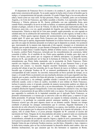 http://biblioteca.d2g.com
El alejamiento de Francesco llevó a la muerte a la condesa S., pues sólo en ese instante
pudo tomar conciencia del pecado. Ya no pudo superar la lucha entre el amor al hombre que la
sedujo y el arrepentimiento del pecado cometido. El conde Filippo llegó a los noventa años de
edad y murió como un viejo senil. Su hijo presunto, Pietro, se trasladó, junto con su hermana
Angiola, a la Corte de Francesco, que había sucedido a Zenobio. Los esponsales entre Paolo
Francesco y Vittoria, princesa de M., fueron celebrados con una espléndida fiesta, pero
cuando Pietro contempló a la novia en toda su belleza, se enamoró perdidamente de ella y, sin
atender al peligro, solicitó el favor de Vittoria. El afán de Pietro pasó inadvertido para Paolo
Francesco, pues éste, a su vez, quedó prendado de Angiola, que rechazó fríamente todas sus
insinuaciones. Vittoria se alejó de la Corte para cumplir, según pretendía, un voto sagrado en
soledad antes de la celebración del matrimonio. Transcurrido un año regresó, la boda se iba a
celebrar, y Pietro quería regresar después del acontecimiento con su hermana Angiola a su
ciudad natal. El amor que sentía Paolo Francesco por Angiola se fue alimentando con el
rechazo firme que le oponía, degenerando finalmente en el deseo furioso de un animal salvaje,
que sólo era capaz de dominar pensando en el placer que le depararía su amada. Así aconteció
que, traicionando de la manera más depravada el día nupcial, irrumpió en el dormitorio de
Angiola, que no pudo despertar, ya que durante el banquete de bodas le fue suministrado opio,
y satisfizo su impío deseo. Cuando Angiola, debido al infame suceso, se puso a las puertas de
la muerte, confesó Paolo Francesco, torturado por los remordimientos de conciencia, haber
cometido el delito. En el estallido de ira, Pietro quiso apuñalar al traidor, pero dejó caer el
brazo sin fuerza, pues pensó que su venganza no debería anticiparse. La pequeña Jacinta,
princesa de B., que pasaba por ser la hija de la hermana de Vittoria, fue el fruto del secreto
entendimiento que Pietro había mantenido con la prometida de Paolo Francesco. Pietro
marchó con Angiola a Alemania, donde concibió un hijo, al que llamaron Franz y al que
educaron con esmero. La inocente Angiola encontró finalmente consuelo y superó las
secuelas del ultraje al que fue sometida, por lo que floreció de nuevo en belleza y esplendor.
Sucedió que el príncipe Teodoro de W. se enamoró perdidamente de ella, amor que fue
correspondido de todo corazón. Se convirtió, transcurrido un breve periodo de tiempo, en su
mujer, y el conde Pietro se prometió con una muchacha alemana con la que engendró una hija.
Angiola, por su parte, concibió dos hijos del príncipe. La piadosa Angiola podía sentirse ahora
limpia de conciencia y, sin embargo, quedaba sumida a menudo en un estado de sombría
reflexión cuando, como si fuera en sueños, recordaba el acto infame de Paolo Francesco,
incluso le parecía como si el pecado cometido de manera inconsciente pudiera ser objeto de
un castigo y debiera ser vengado en ella y en sus descendientes. Ni siquiera la confesión y la
completa absolución lograron tranquilizarla. Como una inspiración celestial le vino, tras largo
tormento, el pensamiento de que debía revelarle todo a su esposo. Sin reparar en la dura lucha
que supondría la confesión de la impiedad cometida por el malvado Paolo Francesco, se
prometió solemnemente a sí misma que se atrevería a dar ese difícil paso, y mantuvo lo que
había prometido. El príncipe Teodoro escuchó con espanto la infamia cometida, su alma se
estremeció y la profunda ira contenida pareció amenazar también a la inocente esposa.
Entonces ocurrió que ella pasó algunos meses en un distante castillo. Durante ese tiempo
combatió el príncipe los amargos sentimientos que le corroían, llegando finalmente a la
decisión de no sólo ofrecerle la mano reconciliadora a su esposa, sino también, sin que ella lo
supiera, de preocuparse por la educación de Franz. Después de la muerte del príncipe y de su
esposa, sólo el conde Pietro y el joven príncipe Alejandro de W. conocían el secreto del
nacimiento de Franz. Ninguno de los descendientes del pintor se pareció tanto en constitución
y espíritu a aquel Francesco, educado por el conde Filippo, que Franz. Un joven
extraordinario, animado de un espíritu superior, fogoso y rápido en acto y pensamiento. ¡Ojalá
no le pesen los pecados del padre y de sus antecesores! ¡Ojalá pueda resistir las tentaciones de
Satanás! Antes de que el príncipe Teodoro muriese, sus dos hijos, Alejandro y Juan, viajaron a
la bella tierra romana, pero no fue exclusivamente la disensión abierta entre ambos, sino sus
distintas inclinaciones, las que causaron que los dos hermanos se separaran en Roma.
 