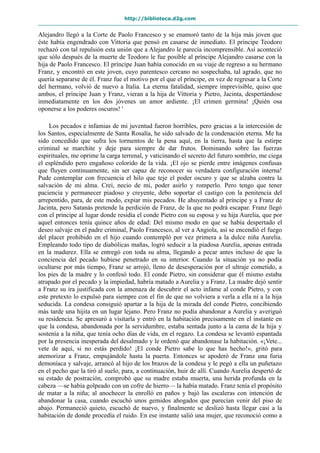 http://biblioteca.d2g.com
Alejandro llegó a la Corte de Paolo Francesco y se enamoró tanto de la hija más joven que
éste había engendrado con Vittoria que pensó en casarse de inmediato. El príncipe Teodoro
rechazó con tal repulsión esta unión que a Alejandro le parecía incomprensible. Así aconteció
que sólo después de la muerte de Teodoro le fue posible al príncipe Alejandro casarse con la
hija de Paolo Francesco. El príncipe Juan había conocido en su viaje de regreso a su hermano
Franz, y encontró en este joven, cuyo parentesco cercano no sospechaba, tal agrado, que no
quería separarse de él. Franz fue el motivo por el que el príncipe, en vez de regresar a la Corte
del hermano, volvió de nuevo a Italia. La eterna fatalidad, siempre imprevisible, quiso que
ambos, el príncipe Juan y Franz, vieran a la hija de Vittoria y Pietro, Jacinta, despertándose
inmediatamente en los dos jóvenes un amor ardiente. ¡El crimen germina! ¡Quién osa
oponerse a los poderes oscuros! '
Los pecados e infamias de mi juventud fueron horribles, pero gracias a la intercesión de
los Santos, especialmente de Santa Rosalía, he sido salvado de la condenación eterna. Me ha
sido concedido que sufra los tormentos de la pena aquí, en la tierra, hasta que la estirpe
criminal se marchite y deje para siempre de dar frutos. Dominando sobre las fuerzas
espirituales, me oprime la carga terrenal, y vaticinando el secreto del futuro sombrío, me ciega
el espléndido pero engañoso colorido de la vida. ¡El ojo se pierde entre imágenes confusas
que fluyen continuamente, sin ser capaz de reconocer su verdadera configuración interna!
Pude contemplar con frecuencia el hilo que teje el poder oscuro y que se alzaba contra la
salvación de mi alma. Creí, necio de mí, poder asirlo y romperlo. Pero tengo que tener
paciencia y permanecer piadoso y creyente, debo soportar el castigo con la penitencia del
arrepentido, para, de este modo, expiar mis pecados. He ahuyentado al príncipe y a Franz de
Jacinta, pero Satanás pretende la perdición de Franz, de la que no podrá escapar. Franz llegó
con el príncipe al lugar donde residía el conde Pietro con su esposa y su hija Aurelia, que por
aquel entonces tenía quince años de edad: Del mismo modo en que se había despertado el
deseo salvaje en el padre criminal, Paolo Francesco, al ver a Angiola, así se encendió el fuego
del placer prohibido en el hijo cuando contempló por vez primera a la dulce niña Aurelia.
Empleando todo tipo de diabólicas mañas, logró seducir a la piadosa Aurelia, apenas entrada
en la madurez. Ella se entregó con toda su alma, llegando a pecar antes incluso de que la
conciencia del pecado hubiese penetrado en su interior. Cuando la situación ya no podía
ocultarse por más tiempo, Franz se arrojó, lleno de desesperación por el ultraje cometido, a
los pies de la madre y lo confesó todo. El conde Pietro, sin considerar que él mismo estaba
atrapado por el pecado y la impiedad, habría matado a Aurelia y a Franz. La madre dejó sentir
a Franz su ira justificada con la amenaza de descubrir el acto infame al conde Pietro, y con
este pretexto lo expulsó para siempre con el fin de que no volviera a verla a ella ni a la hija
seducida. La condesa consiguió apartar a la hija de la mirada del conde Pietro, concibiendo
más tarde una hijita en un lugar lejano. Pero Franz no podía abandonar a Aurelia y averiguó
su residencia. Se apresuró a visitarla y entró en la habitación precisamente en el instante en
que la condesa, abandonada por la servidumbre, estaba sentada junto a la cama de la hija y
sostenía a la niña, que tenía ocho días de vida, en el regazo. La condesa se levantó espantada
por la presencia inesperada del desalmado y le ordenó que abandonase la habitación. «¡Vete...
vete de aquí, si no estás perdido! ¡El conde Pietro sabe lo que has hecho!», gritó para
atemorizar a Franz, empujándole hasta la puerta. Entonces se apoderó de Franz una furia
demoníaca y salvaje, arrancó al hijo de los brazos de la condesa y le pegó a ella un puñetazo
en el pecho que la tiró al suelo, para, a continuación, huir de allí. Cuando Aurelia despertó de
su estado de postración, comprobó que su madre estaba muerta, una herida profunda en la
cabeza —se había golpeado con un cofre de hierro— la había matado. Franz tenía el propósito
de matar a la niña; al anochecer la enrolló en paños y bajó las escaleras con intención de
abandonar la casa, cuando escuchó unos gemidos ahogados que parecían venir del piso de
abajo. Permaneció quieto, escuchó de nuevo, y finalmente se deslizó hasta llegar casi a la
habitación de donde procedía el ruido. En ese instante salió una mujer, que reconoció como a
 