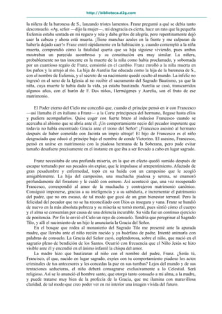 http://biblioteca.d2g.com
la niñera de la baronesa de S., lanzando tristes lamentos. Franz preguntó a qué se debía tanto
desconsuelo. «Ay, señor —dijo la mujer—, mi desgracia es cierta, hace un rato que la pequeña
Eufemia estaba sentada en mi regazo y reía y daba gritos de alegría, pero repentinamente dejó
caer la cabeza y ahora está muerta. ¡Tiene manchas azules en la frente y me culparan de
haberla dejado caer!» Franz entró rápidamente en la habitación y, cuando contempló a la niña
muerta, comprendió cómo la fatalidad quería que su hija siguiese viviendo, pues ambas
mostraban un parecido asombroso y su constitución era muy similar. La niñera,
probablemente no tan inocente en la muerte de la niña como había proclamado, y sobornada
por un cuantioso regalo de Franz, consintió en el cambio. Franz enrolló a la niña muerta en
los paños y la arrojó al río. La hija de Aurelia fue educada como la hija de la baronesa de S.,
con el nombre de Eufemia, y el secreto de su nacimiento quedó oculto al mundo. La infeliz no
ingresó en el seno de la Iglesia al no recibir el sacramento del Sagrado Bautismo, ya que la
niña, cuya muerte le había dado la vida, ya estaba bautizada. Aurelia se casó, transcurridos
algunos años, con el barón de F. Dos niños, Hermógenes y Aurelia, son el fruto de ese
matrimonio.
El Poder eterno del Cielo me concedió que, cuando el príncipe pensó en ir con Francesco
—así llamaba él en italiano a Franz— a la Corte principesca del hermano, llegase hasta ellos
y pudiera acompañarlos. Quise coger con fuerte brazo al indeciso Francesco cuando se
acercaba al abismo que se abría ante él. ¡Un comportamiento necio del pecador impotente que
todavía no había encontrado Gracia ante el trono del Señor! ¡Francesco asesinó al hermano
después de haber cometido con Jacinta un impío ultraje! El hijo de Francesco es el niño
desgraciado que educó el príncipe bajo el nombre de conde Victorino. El asesino, Francesco,
pensó en unirse en matrimonio con la piadosa hermana de la Soberana, pero pude evitar
tamaño desafuero precisamente en el instante en que iba a ser llevado a cabo en lugar sagrado.
Franz necesitaba de una profunda miseria, en la que en efecto quedó sumido después de
escapar torturado por sus pecados sin expiar, que le impulsase al arrepentimiento. Afectado de
gran pesadumbre y enfermedad, topó en su huida con un campesino que le acogió
amigablemente. La hija del campesino, una muchacha piadosa y serena, se enamoró
profundamente del forastero y le cuidó con esmero. Así aconteció que, una vez recuperado
Francesco, correspondió al amor de la muchacha y contrajeron matrimonio canónico.
Consiguió imponerse, gracias a su inteligencia y a su sabiduría, e incrementar el patrimonio
del padre, que no era escaso, de tal modo que gozó de un gran bienestar terrenal. Pero la
felicidad del pecador que no se ha reconciliado con Dios es insegura y vana. Franz se hundió
de nuevo en la más absoluta pobreza y su miseria se tornó mortal, pues sintió cómo el cuerpo
y el alma se consumían por causa de una dolencia incurable. Su vida fue un continuo ejercicio
de penitencia. Por fin le envió el Cielo un rayo de consuelo. Tendría que peregrinar al Sagrado
Tilo, y allí el nacimiento de un hijo le anunciaría la Gracia del Señor.
En el bosque que rodea al monasterio del Sagrado Tilo me presenté ante la apurada
madre, que lloraba ante el niño recién nacido y ya huérfano de padre. Intenté animarla con
palabras de consuelo. La Gracia del Señor cayó, esplendorosa, sobre el niño, que nació en el
sagrario pleno de bendición de los Santos. Ocurrió con frecuencia que el Niño Jesús se hizo
visible ante él y encendió en el ánimo infantil la chispa del amor.
La madre hizo que bautizaran al niño con el nombre del padre, Franz. ¿Serás tú,
Francisco, el que, nacido en lugar sagrado, expíes con tu comportamiento piadoso los actos
criminales de tus antecesores y les concedas la paz en sus tumbas? Lejos del mundo y de sus
tentaciones seductoras, el niño deberá consagrarse exclusivamente a lo Celestial. Será
religioso. Así se lo anunció el hombre santo, que otorgó tanto consuelo a mi alma, a la madre,
y puede tratarse muy bien de la profecía de la Gracia, que me ilumina con maravillosa
claridad, de tal modo que creo poder ver en mi interior una imagen vívida del futuro.
 