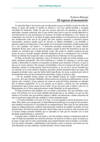 http://biblioteca.d2g.com
CAPITULO TERCERO
El regreso al monasterio
La situación llegó a tal extremo que en todas partes en que me dejaba ver por las calles de
Roma, la gente del pueblo se paraba en silencio y con una actitud humilde y recogida
solicitaba mi bendición. Puede ser que mis severos ejercicios de penitencia, que todavía
practicaba, causaran sensación, pero lo que resultó más cierto es que mi extraña aparición se
convirtió pronto en una leyenda para los romanos, de talante tan fantástico y vivo. Quizá, sin
sospecharlo, me convertí en un héroe de algún cuento piadoso. Con frecuencia me sacaban de
mis meditaciones ante una de las gradas del altar suspiros inquietos y oraciones apenas
murmuradas, entonces notaba cómo los devotos se habían arrodillado a mi alrededor y
parecían suplicar mi intercesión. Como antaño en el monasterio capuchino, también aquí pude
oír a mis espaldas: «¡Il Santo!»... Y dolorosas punzadas atravesaban mi pecho. Quería
abandonar Roma, pero, cuál no sería mi espanto, cuando el prior del monasterio en que me
alojaba me comunicó que el Papa deseaba verme. Me asaltó la sombría sospecha de que
quizá, de nuevo, el poder maligno intentaba apoderarse de mí y encadenarme con su fuerza
hostil; no obstante hice acopio de valor y me presenté en el Vaticano a la hora acordada.
El Papa, un hombre muy instruido y aún en lo mejor de la edad, me recibió sentado en un
sillón ricamente guarnecido. Dos niños bellísimos y vestidos de religiosos le servían agua
helada y abanicaban la estancia con penachos de plumas para mantener el frescor, ya que el
día era en exceso caluroso. Me acerqué a él humillado e hice la reverencia de rigor. Me miró
fijamente, aunque la mirada poseía cierta benevolencia, y, en vez de la severa seriedad que
creí percibir en su rostro desde la distancia, una dulce sonrisa iluminaba todos sus rasgos. Me
preguntó de dónde venía y qué me había traído hasta Roma. En suma, se interesó por todo lo
acostumbrado acerca de las circunstancias personales. Luego se levantó y dijo:
—Os he mandado llamar porque me han hablado mucho de vuestra extraordinaria
devoción. ¿Por qué, hermano Medardo, realizas ejercicios de penitencia públicamente y en las
iglesias más visitadas? ¿Crees aparecer así como un santo del Señor, pretendes ser adorado
por el fanático populacho? Si es así, penetra en tu pecho y analiza los más profundos
pensamientos que te hacen actuar de ese modo. ¡Si no eres puro ante el Señor y ante mí, su
Representante en la Tierra, padecerás pronto, monje Medardo, un fin ignominioso!
El Papa pronunció estas palabras con voz fuerte y penetrante. Sus ojos brillaban como
rayos. Por primera vez no me sentí culpable del pecado que se me atribuía, así que no sólo
mantuve mi actitud, sino que también empecé a hablar con entusiasmo, siendo consciente de
que mi penitencia surgía del más verdadero e íntimo arrepentimiento:
—A Vuestra Santidad, el Vicario de Cristo, se le ha otorgado la fuerza de penetrar en mi
alma. Bien sabéis, por consiguiente, lo indeciblemente pesada que es la carga de mis pecados,
pero también reconoceréis la sinceridad de mi arrepentimiento. Muy lejos de mis intenciones
queda la indigna hipocresía, también toda pretensión vanidosa de engañar al pueblo con una
actitud impía. ¡Permitid al monje penitente, Santo Padre, que os resuma su vida criminal, pero
al mismo tiempo permitid también que os descubra la vida que ha iniciado con el más
profundo arrepentimiento y contrición!
Comencé, pues, a hablar de este modo y, sin citar nombres, resumí a continuación toda mi
vida. El Papa fue prestando una atención creciente. Se sentó en el sillón y apoyó la cabeza en
la mano. Luego miró al suelo ensimismado, pero repentinamente alzó la mirada y se levantó.
Con las manos enlazadas y adelantando el pie derecho, como si quisiera venir hacia mí, me
miró fijamente con ojos ardientes. Cuando terminé, volvió a tomar asiento.
 