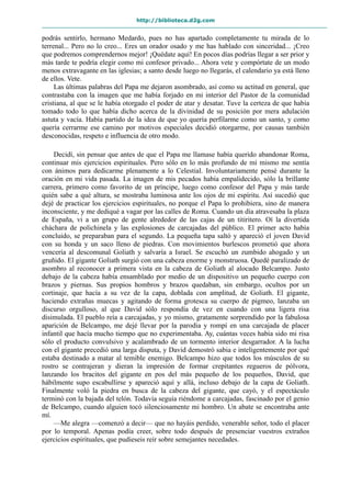 http://biblioteca.d2g.com
podrás sentirlo, hermano Medardo, pues no has apartado completamente tu mirada de lo
terrenal... Pero no lo creo... Eres un orador osado y me has hablado con sinceridad... ¡Creo
que podremos comprendernos mejor! ¡Quédate aquí! En pocos días podrías llegar a ser prior y
más tarde te podría elegir como mi confesor privado... Ahora vete y compórtate de un modo
menos extravagante en las iglesias; a santo desde luego no llegarás, el calendario ya está lleno
de ellos. Vete.
Las últimas palabras del Papa me dejaron asombrado, así como su actitud en general, que
contrastaba con la imagen que me había forjado en mi interior del Pastor de la comunidad
cristiana, al que se le había otorgado el poder de atar y desatar. Tuve la certeza de que había
tomado todo lo que había dicho acerca de la divinidad de su posición por mera adulación
astuta y vacía. Había partido de la idea de que yo quería perfilarme como un santo, y como
quería cerrarme ese camino por motivos especiales decidió otorgarme, por causas también
desconocidas, respeto e influencia de otro modo.
Decidí, sin pensar que antes de que el Papa me llamase había querido abandonar Roma,
continuar mis ejercicios espirituales. Pero sólo en lo más profundo de mí mismo me sentía
con ánimos para dedicarme plenamente a lo Celestial. Involuntariamente pensé durante la
oración en mi vida pasada. La imagen de mis pecados había empalidecido, sólo la brillante
carrera, primero como favorito de un príncipe, luego como confesor del Papa y más tarde
quién sabe a qué altura, se mostraba luminosa ante los ojos de mi espíritu. Así sucedió que
dejé de practicar los ejercicios espirituales, no porque el Papa lo prohibiera, sino de manera
inconsciente, y me dediqué a vagar por las calles de Roma. Cuando un día atravesaba la plaza
de España, vi a un grupo de gente alrededor de las cajas de un titiritero. Oí la divertida
cháchara de polichinela y las explosiones de carcajadas del público. El primer acto había
concluido, se preparaban para el segundo. La pequeña tapa saltó y apareció el joven David
con su honda y un saco lleno de piedras. Con movimientos burlescos prometió que ahora
vencería al descomunal Goliath y salvaría a Israel. Se escuchó un zumbido ahogado y un
gruñido. El gigante Goliath surgió con una cabeza enorme y monstruosa. Quedé paralizado de
asombro al reconocer a primera vista en la cabeza de Goliath al alocado Belcampo. Justo
debajo de la cabeza había ensamblado por medio de un dispositivo un pequeño cuerpo con
brazos y piernas. Sus propios hombros y brazos quedaban, sin embargo, ocultos por un
cortinaje, que hacía a su vez de la capa, doblada con amplitud, de Goliath. El gigante,
haciendo extrañas muecas y agitando de forma grotesca su cuerpo de pigmeo, lanzaba un
discurso orgulloso, al que David sólo respondía de vez en cuando con una ligera risa
disimulada. El pueblo reía a carcajadas, y yo mismo, gratamente sorprendido por la fabulosa
aparición de Belcampo, me dejé llevar por la parodia y rompí en una carcajada de placer
infantil que hacía mucho tiempo que no experimentaba. Ay, cuántas veces había sido mi risa
sólo el producto convulsivo y acalambrado de un tormento interior desgarrador. A la lucha
con el gigante precedió una larga disputa, y David demostró sabia e inteligentemente por qué
estaba destinado a matar al temible enemigo. Belcampo hizo que todos los músculos de su
rostro se contrajeran y dieran la impresión de formar crepitantes regueros de pólvora,
lanzando los bracitos del gigante en pos del más pequeño de los pequeños, David, que
hábilmente supo escabullirse y apareció aquí y allá, incluso debajo de la capa de Goliath.
Finalmente voló la piedra en busca de la cabeza del gigante, que cayó, y el espectáculo
terminó con la bajada del telón. Todavía seguía riéndome a carcajadas, fascinado por el genio
de Belcampo, cuando alguien tocó silenciosamente mi hombro. Un abate se encontraba ante
mí.
—Me alegra —comenzó a decir— que no hayáis perdido, venerable señor, todo el placer
por lo temporal. Apenas podía creer, sobre todo después de presenciar vuestros extraños
ejercicios espirituales, que pudieseis reír sobre semejantes necedades.
 