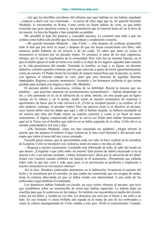 http://biblioteca.d2g.com
—Así que los horribles servidores del infierno que aquí habitan no me habían engañado
—empezó a decir con voz extenuada—. A través de ellos supe que tú, mi querido hermano
Medardo, te encontrabas en Roma. Como sentía un fuerte anhelo de verte, ya que había
cometido una gran injusticia contra ti, me prometieron que te traerían hasta mí en la hora de
mi muerte. La hora ha llegado y han cumplido su palabra.
Me arrodillé al lado del piadoso y venerable anciano. Le conminé ante todo a que me
contara cómo había sido posible que le encarcelaran y condenaran a muerte.
—Mi querido hermano Medardo —dijo Cirilo—, sólo después de confesar arrepentido
todo el mal que por error te causé y después de que me hayas reconciliado con Dios, sólo
entonces podré hablarte de mi miseria y de mi caída. Ya sabes que tanto yo como el
monasterio te tuvimos por un pecador impío. Te creíamos el autor de los más espantosos
ultrajes, por lo que te expulsamos de la comunidad. Pero sólo fue un instante funesto, en el
que el diablo apretó el nudo en torno a tu cuello y te alejó de los lugares sagrados para sumirte
en la vida pecaminosa del mundo. Tomando tu nombre, tu traje y tu figura, un farsante
diabólico cometió aquellos crímenes por los que estuviste a punto de morir ignominiosamente
como un asesino. El Poder eterno ha revelado de manera maravillosa que tú pecaste, es cierto,
con ligereza al intentar romper tu voto, pero que eres inocente de aquellas funestas
impiedades. Regresa a nuestro monasterio. Leonardo y los hermanos recibirán al que creían
perdido para siempre con alegría y amor. Oh, Medardo...
El anciano perdió la consciencia, víctima de su debilidad. Resistí la tensión que sus
palabras —que parecían anunciar un acontecimiento extraordinario— habían despertado en
mí, y sólo pensando en él, en la salvación de su alma, intenté, sin otra ayuda que un ligero
masaje en la cabeza y en el pecho, modo usual en nuestro monasterio de reanimar a
agonizantes, de hacer que la vida volviera a él. ¡Cirilo se recuperó pronto y se confesó, él, el
más piadoso, conmigo, el pecador impío! Pero me parecía como si al absolver al anciano,
cuyo mayor delito eran las dudas que aquí y allá le habían surgido, se hubiera encendido en
mi interior por obra del Poder eterno un espíritu celestial, y como si yo fuera un mero
instrumento, el órgano corporeizado del que se servía ese Poder para hablar humanamente
aquí en la Tierra con el hombre que todavía no se había separado de su alma. Cirilo elevó su
mirada contemplativa al Cielo y dijo:
—¡Oh, hermano Medardo, cómo me han consolado tus palabras! ¡Alegre afronto la
muerte que me prepara el infame! Caigo víctima de la más cruel falsedad y del pecado más
impío que rodea al trono del tres veces coronado.
Escuché pasos tenues, que se aproximaban cada vez más, la llave rechinó en la cerradura
de la puerta. Cirilo se incorporó con violencia, tomó mi mano y me dijo al oído:
—Regresa a nuestro monasterio. Leonardo está informado de todo, él sabe del modo en
que muero. ¡Conjúrale a que calle sobre mi muerte! Qué pronto me habría alcanzado si no la
muerte a mí, a un anciano acabado. ¡Adiós, hermano mío! ¡Reza por la salvación de mi alma!
Estaré con vosotros cuando celebréis mi funeral en el monasterio. ¡Prométeme que callarás
sobre todo lo que has visto y oído aquí, pues si no provocarás tu perdición e implicarás a
nuestro monasterio en mil asuntos odiosos!
Así lo hice. Hombres embozados penetraron en la habitación, levantaron al anciano del
lecho y lo arrastraron por el corredor, ya que estaba tan consumido que era incapaz de andar,
hasta la estancia abovedada en que yo había estado con anterioridad. A una señal de los
embozados seguí también al condenado.
Los dominicos habían formado un círculo, en cuyo centro situaron al anciano, que tuvo
que arrodillarse sobre un montoncillo de tierra que habían esparcido. Le habían dado un
crucifijo para que lo sostuviera en las manos. Yo también me encontraba en medio del círculo,
como era mi deber, y rezaba en voz alta. Un dominico me asió por el brazo y me echó a un
lado. En ese instante vi cómo brillaba una espada en la mano de uno de los embozados y
cómo la cabeza ensangrentada de Cirilo rodaba a mis pies. Perdí el conocimiento. Cuando,
 