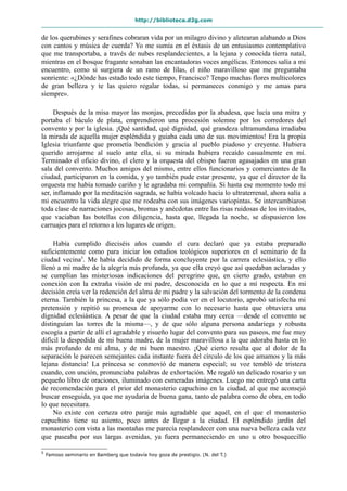 http://biblioteca.d2g.com
de los querubines y serafines cobraran vida por un milagro divino y aletearan alabando a Dios
con cantos y música de cuerda? Yo me sumía en el éxtasis de un entusiasmo contemplativo
que me transportaba, a través de nubes resplandecientes, a la lejana y conocida tierra natal,
mientras en el bosque fragante sonaban las encantadoras voces angélicas. Entonces salía a mi
encuentro, como si surgiera de un ramo de lilas, el niño maravilloso que me preguntaba
sonriente: «¿Dónde has estado todo este tiempo, Francisco? Tengo muchas flores multicolores
de gran belleza y te las quiero regalar todas, si permaneces conmigo y me amas para
siempre».
Después de la misa mayor las monjas, precedidas por la abadesa, que lucía una mitra y
portaba el báculo de plata, emprendieron una procesión solemne por los corredores del
convento y por la iglesia. ¡Qué santidad, qué dignidad, qué grandeza ultramundana irradiaba
la mirada de aquella mujer espléndida y guiaba cada uno de sus movimientos! Era la propia
Iglesia triunfante que prometía bendición y gracia al pueblo piadoso y creyente. Hubiera
querido arrojarme al suelo ante ella, si su mirada hubiera recaído casualmente en mí.
Terminado el oficio divino, el clero y la orquesta del obispo fueron agasajados en una gran
sala del convento. Muchos amigos del mismo, entre ellos funcionarios y comerciantes de la
ciudad, participaron en la comida, y yo también pude estar presente, ya que el director de la
orquesta me había tomado cariño y le agradaba mi compañía. Si hasta ese momento todo mi
ser, inflamado por la meditación sagrada, se había volcado hacia lo ultraterrenal, ahora salía a
mi encuentro la vida alegre que me rodeaba con sus imágenes variopintas. Se intercambiaron
toda clase de narraciones jocosas, bromas y anécdotas entre las risas ruidosas de los invitados,
que vaciaban las botellas con diligencia, hasta que, llegada la noche, se dispusieron los
carruajes para el retorno a los lugares de origen.
Había cumplido dieciséis años cuando el cura declaró que ya estaba preparado
suficientemente como para iniciar los estudios teológicos superiores en el seminario de la
ciudad vecina5
. Me había decidido de forma concluyente por la carrera eclesiástica, y ello
llenó a mi madre de la alegría más profunda, ya que ella creyó que así quedaban aclaradas y
se cumplían las misteriosas indicaciones del peregrino que, en cierto grado, estaban en
conexión con la extraña visión de mi padre, desconocida en lo que a mí respecta. En mi
decisión creía ver la redención del alma de mi padre y la salvación del tormento de la condena
eterna. También la princesa, a la que ya sólo podía ver en el locutorio, aprobó satisfecha mi
pretensión y repitió su promesa de apoyarme con lo necesario hasta que obtuviera una
dignidad eclesiástica. A pesar de que la ciudad estaba muy cerca —desde el convento se
distinguían las torres de la misma—, y de que sólo alguna persona andariega y robusta
escogía a partir de allí el agradable y risueño lugar del convento para sus paseos, me fue muy
difícil la despedida de mi buena madre, de la mujer maravillosa a la que adoraba hasta en lo
más profundo de mi alma, y de mi buen maestro. ¡Qué cierto resulta que al dolor de la
separación le parecen semejantes cada instante fuera del círculo de los que amamos y la más
lejana distancia! La princesa se conmovió de manera especial; su voz tembló de tristeza
cuando, con unción, pronunciaba palabras de exhortación. Me regaló un delicado rosario y un
pequeño libro de oraciones, iluminado con esmeradas imágenes. Luego me entregó una carta
de recomendación para el prior del monasterio capuchino en la ciudad, al que me aconsejó
buscar enseguida, ya que me ayudaría de buena gana, tanto de palabra como de obra, en todo
lo que necesitara.
No existe con certeza otro paraje más agradable que aquél, en el que el monasterio
capuchino tiene su asiento, poco antes de llegar a la ciudad. El espléndido jardín del
monasterio con vista a las montañas me parecía resplandecer con una nueva belleza cada vez
que paseaba por sus largas avenidas, ya fuera permaneciendo en uno u otro bosquecillo
5
Famoso seminario en Bamberg que todavía hoy goza de prestigio. (N. del T.)
 