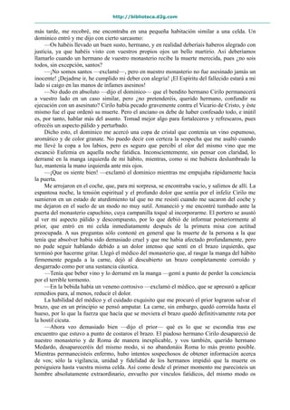 http://biblioteca.d2g.com
más tarde, me recobré, me encontraba en una pequeña habitación similar a una celda. Un
dominico entró y me dijo con cierto sarcasmo:
—Os habéis llevado un buen susto, hermano, y en realidad deberíais haberos alegrado con
justicia, ya que habéis visto con vuestros propios ojos un bello martirio. Así deberíamos
llamarlo cuando un hermano de vuestro monasterio recibe la muerte merecida, pues ¿no sois
todos, sin excepción, santos?
—¡No somos santos —exclamé—, pero en nuestro monasterio no fue asesinado jamás un
inocente! ¡Dejadme ir, he cumplido mi deber con alegría! ¡El Espíritu del fallecido estará a mi
lado si caigo en las manos de infames asesinos!
—No dudo en absoluto —dijo el dominico— que el bendito hermano Cirilo permanecerá
a vuestro lado en un caso similar, pero ¿no pretenderéis, querido hermano, confundir su
ejecución con un asesinato? Cirilo había pecado gravemente contra el Vicario de Cristo, y éste
mismo fue el que ordenó su muerte. Pero el anciano os debe de haber confesado todo, e inútil
es, por tanto, hablar más del asunto. Tomad mejor algo para fortaleceros y refrescaros, pues
ofrecéis un aspecto pálido y perturbado.
Dicho esto, el dominico me acercó una copa de cristal que contenía un vino espumoso,
aromático y de color granate. No puedo decir con certeza la sospecha que me asaltó cuando
me llevé la copa a los labios, pero es seguro que percibí el olor del mismo vino que me
escanció Eufemia en aquella noche fatídica. Inconscientemente, sin pensar con claridad, lo
derramé en la manga izquierda de mi hábito, mientras, como si me hubiera deslumbrado la
luz, mantenía la mano izquierda ante mis ojos.
—¡Que os siente bien! —exclamó el dominico mientras me empujaba rápidamente hacia
la puerta.
Me arrojaron en el coche, que, para mi sorpresa, se encontraba vacío, y salimos de allí. La
espantosa noche, la tensión espiritual y el profundo dolor que sentía por el infeliz Cirilo me
sumieron en un estado de aturdimiento tal que no me resistí cuando me sacaron del coche y
me dejaron en el suelo de un modo no muy sutil. Amaneció y me encontré tumbado ante la
puerta del monasterio capuchino, cuya campanilla toqué al incorporarme. El portero se asustó
al ver mi aspecto pálido y descompuesto, por lo que debió de informar posteriormente al
prior, que entró en mi celda inmediatamente después de la primera misa con actitud
preocupada. A sus preguntas sólo contesté en general que la muerte de la persona a la que
tenía que absolver había sido demasiado cruel y que me había afectado profundamente, pero
no pude seguir hablando debido a un dolor intenso que sentí en el brazo izquierdo, que
terminó por hacerme gritar. Llegó el médico del monasterio que, al rasgar la manga del hábito
firmemente pegada a la carne, dejó al descubierto un brazo completamente corroído y
desgarrado como por una sustancia cáustica.
—Tenía que beber vino y lo derramé en la manga —gemí a punto de perder la conciencia
por el terrible tormento.
—En la bebida había un veneno corrosivo —exclamó el médico, que se apresuró a aplicar
remedios para, al menos, reducir el dolor.
La habilidad del médico y el cuidado exquisito que me procuró el prior lograron salvar el
brazo, que en un principio se pensó amputar. La carne, sin embargo, quedó corroída hasta el
hueso, por lo que la fuerza que hacía que se moviera el brazo quedó definitivamente rota por
la hostil cicuta.
—Ahora veo demasiado bien —dijo el prior— qué es lo que se escondía tras ese
encuentro que estuvo a punto de costaros el brazo. El piadoso hermano Cirilo desapareció de
nuestro monasterio y de Roma de manera inexplicable, y vos también, querido hermano
Medardo, desapareceréis del mismo modo, si no abandonáis Roma lo más pronto posible.
Mientras permanecisteis enfermo, hubo intentos sospechosos de obtener información acerca
de vos; sólo la vigilancia, unidad y fidelidad de los hermanos impidió que la muerte os
persiguiera hasta vuestra misma celda. Así como desde el primer momento me parecisteis un
hombre absolutamente extraordinario, envuelto por vínculos fatídicos, del mismo modo os
 