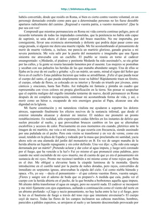 http://biblioteca.d2g.com
habéis convertido, desde que residís en Roma, si bien es cierto contra vuestra voluntad, en un
personaje demasiado extraño como para que a determinadas personas no les fuese deseable
apartaros radicalmente del camino. ¡Regresad a vuestra patria, a vuestro monasterio! ¡Que la
paz sea con vos!
Comprendí que mientras permaneciera en Roma mi vida correría continuo peligro, pero al
recuerdo torturante de todas las impiedades cometidas, que la penitencia no había sido capaz
de suprimir, se unía ahora el dolor corporal del brazo marchito. No me importaba, por
consiguiente, llevar una existencia atormentada y doliente que podría dejar pasar como una
carga pesada, si alguien me diera una muerte rápida. Me fui acostumbrando al pensamiento de
morir de muerte violenta, e, incluso, me parecía un martirio glorioso, ganado gracias a mi
severa penitencia. Me veía salir por la puerta del monasterio e imaginaba que una figura
siniestra me atravesaba con un cuchillo. El pueblo se reunía en torno al cadáver
ensangrentado: «¡Medardo, el piadoso y penitente Medardo ha sido asesinado!», se oía gritar
por las calles, y la gente se reunía lanzando lamentos por el ausente. Las mujeres se postraban
y secaban con sus pañuelos las heridas de las que manaba abundante sangre. Una de ellas se
fijaba en la cruz de mi cuello y gritaba: «¡Es un mártir, un santo, mirad el signo del Señor que
lleva en el cuello!» Estas palabras hicieron que todos se arrodillaran. ¡Feliz el que pueda tocar
el cuerpo del santo, el que pueda simplemente rozar su hábito! Rápidamente traen un féretro,
el cuerpo, orlado de flores, es colocado en su interior y llevado en triunfo por jóvenes, entre
cánticos y oraciones, hasta San Pedro. Así trabajaba mi fantasía y pintaba un cuadro que
representaba con vivos colores mi propia glorificación en la tierra. Sin pensar ni sospechar
que el espíritu maligno del orgullo intentaba tentarme de nuevo, decidí permanecer en Roma
después de mi completa recuperación, continuar mi acostumbrada forma de vida, y así, o
morir como un héroe o, escapando de mis enemigos gracias al Papa, alcanzar una alta
dignidad en la Iglesia.
Mi fuerte constitución y mi naturaleza vitalista me ayudaron a soportar los dolores
atroces, superando finalmente los efectos nocivos de la sustancia infernal, que desde el
exterior intentaba alcanzar y destruir mi interior. El médico me prometió un pronto
restablecimiento. En realidad, sólo experimenté caídas febriles en los instantes de delirio que
suelen preceder al sueño, y que provocaban bruscos cambios en los que se alternaban
escalofríos y accesos de calor. Precisamente en esos momentos era cuando, pletórico ante la
imagen de mi martirio, me veía a mí mismo, lo que ocurría con frecuencia, siendo asesinado
por una puñalada en el pecho. Pero esta visión se transformó y en vez de verme, como era
usual, tendido en la plaza de España y rodeado por la masa que proclamaba mi santidad, yacía
ahora solo en una alameda del jardín del monasterio en B. En vez de sangre manaba de la
herida abierta un líquido repugnante y sin color definido. Una voz dijo: «¿Ha sido esta sangre
derramada por un mártir? ¡Pretendo aclarar y dar color al agua impura, y luego será coronado
por el fuego, que ha vencido a la luz!» Fui yo mismo el que pronunció estas palabras, pero
cuando me sentí escindido de mi «yo» muerto, me di cuenta de que yo era el pensamiento sin
sustancia de mi «yo». Pronto me reconocí también a mí mismo como el tono rojizo que flota
en el éter. Me obligué a elevarme hasta la cúspide luminosa de la montaña. Quería
introducirme en el castillo natal por la puerta de nubes doradas, pero rayos, convertidos de
inmediato en serpientes ígneas, atravesaban la cúpula del cielo. Caí como niebla húmeda y
opaca. «Yo, yo soy —decía el pensamiento— el que colorea vuestras flores, vuestra sangre.
¡Flores y sangre son el adorno de boda que os preparo!» A medida que caía, podía ver el
cuerpo con la herida abierta en el pecho, de la que brotaba a borbotones aquella agua impura.
Mi aliento debía transformar el agua en sangre, pero no ocurrió nada. El cadáver se incorporó
y me miró fijamente con ojos espantosos, aullando a continuación como el viento del norte en
un abismo profundo: «¡Ciego y necio pensamiento, no hay lucha entre la luz y el fuego, pero
la luz es el bautismo de fuego a través del tono rojo que intentaste envenenar!» El cuerpo
cayó de nuevo. Todas las flores de los campos inclinaron sus cabezas marchitas, hombres,
parecidos a pálidos espectros, se arrojaron al suelo y un lamento desconsolado provocado por
 