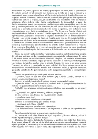 http://biblioteca.d2g.com
precisamente allí, donde, apartado del eterno y puro espíritu del amor, tomé la consumación
del instinto terrenal por el momento más luminoso de la vida, en el que lo sensual y lo
trascendental arden en una misma llama; allí fue donde la plenitud de la vida, alimentada por
su propia riqueza exuberante, apareció ante mí como el principio que se debe oponer con
fuerza a todo afán por lo celestial, que, en aquel tiempo, sólo consideraba como una represión
antinatural. ¡Pero todavía más! Sentía profundamente la incapacidad, a pesar del
fortalecimiento que tendría que suponer un cambio irreprochable conseguido a través de una
dura y continua penitencia, de salir victorioso por una vez de la lucha en la que, cuando
menos me lo esperaba, me involucraba el poder oscuro y espantoso, cuya influencia en mi
existencia tantas veces había constatado con terror. ¡Ver de nuevo a Aurelia! ¡Quizá verla
resplandeciendo de belleza y encanto! ¿Podría soportarlo sin que se apoderase de mí el
espíritu del mal, que todavía hacía hervir la sangre de mis arterias con las llamas del infierno?
¡Cuántas veces se me apareció la figura de Aurelia, pero con qué frecuencia también se
despertaron en mí al creer verla sentimientos cuya pecaminosidad reconocí y destruí con toda
la fuerza de mi voluntad! Sólo en la conciencia de todo aquello que despertaba la atención
hacia mí y en el sentimiento de debilidad que me impedía luchar, creí reconocer la veracidad
de mi penitencia. Consolador era el convencimiento de que, al menos, me había abandonado
el espíritu infernal del orgullo, la idea temeraria de habérmelas cara a cara con los poderes
oscuros.
Pronto me encontré en las montañas, y una mañana surgió un castillo al disiparse la niebla
del valle que tenía ante mí. Lo reconocí enseguida: me encontraba en la propiedad del barón
F. El parque estaba en una situación de abandono completo, los senderos irreconocibles,
cubiertos de maleza. En el bello césped que antaño crecía ante el castillo, pacía ahora ganado.
Las ventanas del edificio estaban rotas, la entrada derruida. No había ni un alma humana.
Permanecí en silencio y paralizado, en cruel soledad. Un ligero gemido surgió de un
bosquecillo que todavía conservaba bastante bien su forma de antaño, y reparé en un anciano
que estaba sentado allí. No parecía haberme visto, aunque me encontraba lo suficientemente
cerca.
Cuando me aproximé un poco más, pude oír estas palabras:
—¡Muertos, todos los que amé están muertos! ¡Ay, Aurelia! ¡Aurelia, también tú, la
última! ¡Muerta, muerta para este mundo!
Reconocí al viejo Reinaldo. Quedé estático, como si hubiese echado raíces.
—¿Aurelia, muerta? No, no, te equivocas, anciano. A ella la protegió el Poder eterno del
cuchillo con que intentó asesinarla el impío asesino.
Así hablé, pero el anciano se incorporó, como si hubiese sido alcanzado por un rayo, y
gritó:
—¿Quién está ahí? ¿Quién está ahí? ¡Leopoldo! ¡Leopoldo!
Un niño saltó a su lado. Cuando me vio, se inclinó y saludó:
—¡Laudeatur Jesucristo!
—In omnia saecula saeculorum —le respondí.
Entonces el anciano se alzó y gritó con más fuerza:
—¿Quién está ahí? ¿Quién está ahí?
Ahora pude comprobar que el anciano estaba ciego.
—Un venerable señor —dijo el niño—, un religioso de la orden de los capuchinos está
aquí.
Pareció como si al anciano le poseyera un espanto profundo.
—¡Llévame de aquí, niño, llévame de aquí! —gritó—. ¡Llévame adentro y cierra la
puerta! ¡Que Pedro vigile! ¡Vámonos de aquí!
El anciano hizo acopio de todas las fuerzas que le quedaban para poder huir de mí como
de un animal salvaje. El niño me miraba admirado y aterrorizado, pero el anciano, en vez de
dejarse guiar por él, lo arrastró y en un instante habían desaparecido tras la puerta que, como
pude escuchar, fue cerrada a cal y canto. Huí rápidamente del escenario de mi mayor
 