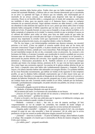 http://biblioteca.d2g.com
el bosque mientras daba fuertes gritos. Estaba claro que me había tomado por el espectro
errante del asesinado Medardo, y hubiese sido en vano intentar demostrarle que se encontraba
en un error. Lo apartado del lugar, el silencio que me rodeaba, sólo interrumpido por el
murmullo de un arroyo cercano, eran indicados para despertar todo tipo de imágenes
siniestras. Pensé en mi horrible doble y, contagiado por el miedo del campesino, sentí cómo
me temblaba el alma, pues me parecía como si el fantasma fuese a surgir en cualquier
momento de un matorral próximo. Seguí adelante mientras me daba ánimos, y sólo cuando
me abandonó la idea delirante del espectro de mi «yo», pensé que ahora sabía cómo el monje
demente había conseguido el hábito capuchino que me dejó en su huida, y que yo tomé sin
dudar por el mío. El guarda forestal, en cuya casa se hospedó y al que solicitó un hábito, se lo
había comprado al campesino en la ciudad. La manera extraña en que se produjo el suceso en
el «abismo del diablo» pesó sobre mi alma, pues bien me daba cuenta de que todas las
circunstancias tuvieron que coincidir para dar lugar a la funesta confusión con Victorino. Me
pareció muy importante la extraña visión que experimentó el temeroso vecino, y esperaba
confiado una aclaración más exacta, sin sospechar dónde y cómo la obtendría.
Por fin, tras largas y casi ininterrumpidas caminatas que duraron semanas, me encontré
próximo a mi tierra. ¡Cómo me palpitó el corazón cuando divisé ante mí las torres del
convento cisterciense! Llegué al pueblo, a la plaza situada ante la iglesia del convento. En la
lejanía resonaba un himno, cantado por voces masculinas. Pude distinguir una cruz, detrás de
la cual marchaban monjes de dos en dos, avanzando como en procesión. Ay, reconocí a mis
hermanos de Orden y al anciano Leonardo, que encabezaba la comitiva ayudado por un joven
hermano para mí desconocido. Pasaron cantando de largo, sin reparar en mi presencia, y
atravesaron las puertas abiertas del convento. Acto seguido pasaron de la misma manera los
dominicos y franciscanos procedentes de B.. También entraron en el convento carruajes
cerrados que traían a las monjas clarisas, asimismo de B.. Lo que veía me hacía suponer que
iba a tener lugar una ceremonia especial. Las puertas de la iglesia estaban abiertas de par en
par. Entré y comprobé cómo todo había sido cuidadosamente dispuesto y limpiado. El altar
mayor y los altares laterales habían sido adornados con arreglos florales. Un ayudante hablaba
de las rosas florecidas recientemente, que debían ser traídas al día siguiente lo más temprano
posible, ya que la abadesa había ordenado expresamente que el altar mayor tenía que ser
orlado de rosas. Decidido a ir enseguida en búsqueda de mis hermanos, entré en el convento y,
después de haberme fortalecido con una oración, pregunté por el prior Leonardo. La portera
me condujo hasta una sala. Leonardo estaba sentado en un sillón, rodeado por los hermanos.
Llorando y profundamente compungido, sin poder articular una palabra, me arrojé a sus pies.
—¡Medardo! —gritó.
Un murmullo ahogado recorrió la hilera de monjes:
—¡Medardo, el hermano Medardo esta aquí de nuevo!
Me levantaron del suelo. Los hermanos me estrechaban en sus brazos.
—¡Gracias al Cielo que has sido salvado de las astucias y tentaciones del mundo! ¡Pero
cuenta... cuenta, hermano! —gritaban los monjes.
El prior se levantó y me hizo una señal para que le siguiese a la habitación contigua, que
le servía como residencia cuando visitaba el convento.
—Medardo —comenzó a decir—, has roto tu voto de manera sacrílega. Al huir
vergonzosamente en vez de cumplir tus cometidos, has estafado de modo indigno al
monasterio. ¡Debería emparedarte, si procediese según las severas normas del monasterio!
—Júzgame, padre venerable! —repliqué—. ¡Júzgame como quiere la ley! ¡Ay, con alegría
arrojaré la carga de una vida miserable y llena de tormentos! ¡Sé de sobra que la severa
penitencia a la que me sometí no podía ofrecerme ningún consuelo en la tierra!
—¡Anímate! —intervino Leonardo—. El prior ha hablado contigo, ahora hablará el padre
y el amigo. Has escapado a la muerte que te amenazaba en Roma de manera milagrosa. Sólo
Cirilo cayó víctima...
—¿Lo sabéis, pues? —pregunté asombrado.
 