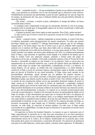 http://biblioteca.d2g.com
—Todo —respondió el prior—. Sé que acompañaste al pobre en sus últimos momentos de
vida, y que pensaron en asesinarte con el vino envenenado que te ofrecieron como refresco.
Probablemente encontraste una oportunidad, a pesar de estar vigilado por los ojos de Argos de
los monjes, de deshacerte del vino, pues si hubieras bebido una sola gota habrías fallecido en
unos diez minutos.
—Oh, mirad —exclamé, y mostré al prior, subiéndome la manga del hábito, mi brazo
carcomido hasta el hueso.
Le expliqué cómo, sospechando el mal que me amenazaba, derramé el vino en la manga.
Leonardo retiró la mirada ante el desagradable aspecto de mi brazo momificado y habló para
sus adentros con voz apagada:
—Expiaste tu pecado, pues fuiste impío en todo momento. Pero Cirilo, ¡pobre anciano!
Le dije al prior que el motivo exacto de la ejecución secreta de Cirilo seguía siendo para
mí un misterio.
—Quizá —contestó el prior— habrías compartido su mismo destino, si, como Cirilo hizo,
te hubieras presentado como plenipotenciario de nuestro monasterio. Ya sabes que nuestro
privilegio impide que el cardenal *** obtenga determinados ingresos, que él, sin embargo,
acapara para sí de forma ilegal. Éste fue el motivo por el que el cardenal trabó repentina
amistad con el confesor del Papa, que hasta ahora había sido su enemigo, ganando así un
peligroso contrincante en la orden de los dominicos, a los que quiso oponer a Cirilo. El astuto
monje encontró con rapidez una táctica para deshacerse de Cirilo. Le condujo personalmente
hasta el Papa y supo presentar al capuchino recién llegado a la ciudad de tal manera que el
Papa le recibió como una aparición original, entrando a formar parte del grupo de
eclesiásticos de los que se rodeaba. Cirilo pudo comprobar entonces cómo el Vicario de Cristo
buscaba y encontraba su imperio en este mundo y en sus placeres; cómo se servía para sus
maquinaciones de un elemento hipócrita, que, a pesar del espíritu fuerte que habitaba en su
interior, sabía elegir los medios más reprochables, confundiendo el Cielo y el Infierno. El
monje piadoso, era de esperar, se enfadó ante este comportamiento y se sintió llamado a
conmover al Papa a través de sermones fogosos, pronunciados según le dictaba su espíritu,
para así desviar al Pontífice de sus cuitas terrenales. El Papa, como suele suceder en las
personalidades afeminadas, quedó afectado por las palabras del piadoso anciano, y,
precisamente gracias a este estado enervado, el dominico logró preparar poco a poco y con
habilidad el golpe, que debería acertar de pleno al pobre Cirilo. Éste informó al Papa de que
se trataba de una conspiración infame con la que pretendían declararle indigno de portar la
triple corona en la Iglesia. Cirilo tenía la misión de impulsarle a emprender cualquier
penitencia pública que serviría de señal entre los cardenales para una rebelión. Pero ahora el
Papa encontró fácilmente en los sermones enfáticos de nuestro hermano una intención secreta,
por lo que odió profundamente al anciano y le soportó en su cercanía exclusivamente para
evitar dar un paso llamativo. Cuando Cirilo encontró de nuevo la oportunidad de hablar con el
Papa sin testigos, le dijo directamente que aquel que no renuncia del todo a los placeres de
este mundo, que no lleva una vida realmente santa, es un indigno representante del Señor y
una carga funesta y perjudicial para la Iglesia, de la que hay que liberarse. Poco después, con
posterioridad al momento en que vieron salir a Cirilo de las estancias privadas del Papa, se
encontró envenenada el agua helada que el Pontífice acostumbraba a beber. Cirilo era
inocente, no cabe duda, ya conociste al anciano piadoso. En todo caso, el Papa estaba
convencido de su culpabilidad, y la orden de que los dominicos lo ejecutaran en secreto fue la
consecuencia necesaria.
»Tu aparición en Roma fue bastante llamativa. La manera en que te expresaste ante el
Papa, especialmente la narración de tu vida, hizo que encontrara en ti un cierto parentesco
espiritual. Creyó poder elevarse contigo a una plataforma superior desde la que poder sutilizar
inmoralmente acerca de la virtud y de la religión, fortaleciendo así su posición para, como
bien puedo decir, pecar con entusiasmo y consciente del pecado. Tus ejercicios de penitencia
eran para él un afán hipócrita y astuto para medrar y alcanzar metas superiores. Te admiraba y
 