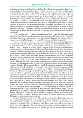 http://biblioteca.d2g.com
gozaba con los discursos espléndidos, exaltadores de su figura, que pronunciaste. Ocurrió que
tú, antes de que el dominico pudiera darse cuenta, te elevaste y te volviste más peligroso para
la banda de lo que Cirilo podría llegar a ser. Ya ves, Medardo, que estoy informado
correctamente de tus inicios en Roma; que sé cada palabra que hablaste con el Papa. No hay
nada misterioso en ello, pues puedo decirte que el monasterio posee un amigo en la cercanía
de Su Santidad que me informó de todo con detalle. Incluso cuando creías encontrarte a solas
con el Papa, él estaba lo suficientemente cerca como para captar cada palabra. Cuando
comenzaste en el monasterio capuchino, cuyo prior es un pariente cercano mío, tus severos
ejercicios de penitencia, tuve tu arrepentimiento por verdadero. Seguramente fue así, pero el
espíritu maligno de un orgullo pecaminoso se apoderó nuevamente de ti en Roma, el mismo
orgullo del que fuiste víctima aquí, cuando te encontrabas entre nosotros. ¿Por qué te acusaste
frente al Papa de delitos que nunca cometiste? ¿Acaso has estado alguna vez en el castillo del
barón de E?
—¡Ay, venerable padre —exclamé aniquilado por el dolor—, ése fue el escenario de mi
más impío crimen! ¡Pero también constituye la pena más dura del Poder eterno e insondable
ante el que jamás podré aparecer puro en la tierra, debido al pecado que cometí poseído de
ceguera demencial! ¿También para vos, venerable padre, soy un hipócrita pecador?
—Ahora —respondió el prior—, estoy casi convencido de que después de tu penitencia
ya no eres capaz de mentir, pero todavía existe un enigma, para mí inexplicable. Después de
tu huida de la Corte —el Cielo no quiso aceptar el crimen que querías cometer y salvó a la
piadosa Aurelia—, después de tu huida, repito, y después de que el monje, que también Cirilo
confundió contigo, se hubiera liberado como por milagro, se conoció que no tú, sino el conde
Victorino, disfrazado de monje capuchino, era el que había estado en el castillo. Cartas, que se
encontraron en el legado de Eufemia, habían probado esto mismo mucho antes, pero se creyó
que la misma Eufemia estaba equivocada, ya que Reinaldo aseguró que te había reconocido
con la suficiente seguridad como para no confundirte, a pesar de tu fiel parecido, con el conde
Victorino. La ceguera de Eufemia resulta incomprensible. Entonces surgió de repente el
servidor del conde que contó como éste, que desde hacía meses había permanecido solo en las
montañas y se había dejado crecer la barba, se le había aparecido por sorpresa en el bosque,
en las proximidades del «abismo del diablo», vestido de capuchino. Aunque no supo de dónde
había sacado el conde el disfraz, no le resultó especialmente llamativo, pues conocía las
intenciones del conde de aparecer en el castillo con el hábito y permanecer allí un año para
llevar a cabo determinadas empresas. Desde luego había sospechado de dónde había sacado el
conde el hábito de capuchino, pues el día anterior le había contado que había visto a un
capuchino en el pueblo y que tenía la esperanza de que, cuando éste atravesara el bosque,
conseguiría el hábito de una u otra manera. Al capuchino no lo había visto, pero sí había
escuchado un grito. Poco después se extendió por el pueblo el rumor de que habían asesinado
a un capuchino en el bosque. Había conocido demasiado bien a su señor, había hablado
demasiado con él durante la huida del castillo como para que tuviera lugar una confusión.
Esta declaración del sirviente debilitaba la opinión de Reinaldo, pero la completa desaparición
de Victorino seguía siendo incomprensible. La Soberana planteó la hipótesis de que el
presunto señor de Krczynski, procedente de Kwiecziczewo, era realmente el conde Victorino,
apoyándose en la extraña y llamativa similitud con Francesco, de cuya culpabilidad nadie
dudaba, así como en la impresión que le causaba su presencia. Muchos se acercaron a él y
creyeron descubrir en aquel aventurero, que tomaron de manera ridícula por un monje
disfrazado, un comportamiento aristocrático.
»El relato del guarda forestal acerca del monje demente que habitaba en el bosque y que
fue posteriormente albergado en su casa encontró ahora su explicación en conexión con el
crimen de Victorino, siempre y cuando se tuvieran algunas de las premisas por verdaderas. Un
hermano del monasterio en el que Medardo había estado había reconocido expresamente al
monje loco como Medardo, por tanto debía serlo. Victorino lo había despeñado por el
precipicio. Por alguna casualidad, que no tendría que ser tan inaudita, pudo salvarse.
 
