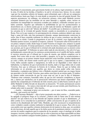 http://biblioteca.d2g.com
Recobrado el conocimiento, pero gravemente herido en la cabeza, logró arrastrarse y salir de
la sima. El dolor de las heridas, el hambre y la sed le volvieron loco, furioso. En ese estado
vagó por las montañas cubierto de harapos, quizá alimentado aquí o allá por un campesino
misericordioso, hasta que llegó a la zona donde se encuentra la casa del guarda forestal. Dos
aspectos permanecen, sin embargo, sin aclaración; primero, cómo pudo Medardo recorrer
semejante distancia por las montañas sin ser antes detenido y, segundo, cómo, incluso en
momentos de tranquilidad de conciencia avalados por médicos, confesaba crímenes que no
había cometido. Aquellos que defienden la probabilidad de que los acontecimientos se
desarrollaron así, se dieron cuenta que no se sabe nada del destino de Medardo a partir del
momento en que se salvó del "abismo del diablo". Es posible que su demencia se iniciara en
las cercanías de la vivienda del guarda forestal, cuando se encontraba en su peregrinaje a
Roma. Pero en lo que respecta a la autoimputación de crímenes, podemos deducir que nunca
llegó a sanar del todo, más bien permaneció demente, aunque aparentemente conservara la
razón. Que él haya cometido realmente los delitos de que se acusa, constituye una idea fija
grabada en su mente. Cuando le preguntaron al juez de lo criminal, cuya sagacidad aclaró
bastantes puntos oscuros, su opinión al respecto, contestó: "El presunto señor de Krczynski no
era polaco, tampoco conde, desde luego el conde Victorino en ningún caso, tampoco se puede
decir que era inocente. El monje permaneció, a todos los efectos, demente e irresponsable por
sus acciones, por lo que el tribunal de lo criminal sólo pudo decantarse por su encierro como
medida de seguridad". El Soberano no quiso saber nada de esta decisión, y fue sólo él el que,
profundamente conmovido por los ominosos acontecimientos en el castillo del barón, cambió
el encierro prescrito por el tribunal por la pena de muerte, que debería cumplirse con la
espada. Pero como todo en esta vida miserable y pasajera, en la que los acontecimientos o
sucesos, aunque en un primer instante hayan aparecido como horribles, pierden rápidamente
en color y brillo, del mismo modo ocurrió que lo que en la capital, y especialmente en la
Corte, había causado espanto y repugnancia, no tardó en ser degradado a mero objeto de
habladurías. La hipótesis de que el prometido de Aurelia, dado a la fuga, había sido el conde
Victorino, hizo que se refrescara la historia de la italiana. Hasta los que no habían sido
informados en un principio por aquellos que ahora no creían poder callar más fueron
iluminados y cualquiera que hubiera visto a Medardo encontró natural que sus rasgos fueran
tan parecidos a los del conde Victorino, pues ambos eran hijos de un mismo padre. El médico
de cámara estaba convencido de que las cosas eran así, por lo que le dijo al Soberano:
"Podemos estar contentos, honorable señor, de que los dos siniestros compañeros se hayan
ido, y darnos por satisfechos con la persecución infructuosa que hemos emprendido". Esta
opinión fue compartida por el Soberano de todo corazón, pues se daba buena cuenta de que el
doble Medardo le había llevado de desacierto en desacierto. "El asunto permanecerá secreto
—dijo el Soberano—. No vamos a tirar más del velo que un azar extraño, pero beneficioso, ha
echado sobre todo lo acaecido". Sólo Aurelia...
—Aurelia —interrumpí al prior con excitación—, por el amor de Dios, venerable padre,
decidme, ¿qué ocurrió con Aurelia?
—¡Eh, hermano Medardo! —dijo el prior mostrando una dulce sonrisa—. ¿Todavía no se
ha apagado el peligroso fuego en tu corazón? ¿Todavía arde la llama ante la más mínima
alusión? Así que todavía no te has liberado del impulso pecador al que te abandonaste. ¿Y
debo confiar en la veracidad de tu penitencia? ¿Debo convencerme de que el espíritu de la
mentira te ha abandonado del todo? Sabe, Medardo, que sólo reconoceré tu arrepentimiento
como verdadero cuando cometas realmente la impiedad de la que te acusas. Pues sólo en ese
caso podría creer que aquellos crímenes destrozaron de tal manera tu alma, que, sin acordarte
de mis lecciones, de todo aquello que te he dicho acerca de la penitencia interior y exterior, te
serviste de medios engañosos para la expiación de los pecados, como el náufrago de la tabla
insegura e incierta; medios que hicieron que no sólo te pareciera un Papa reprochable un fatuo
impostor, sino también cualquier hombre piadoso y verdadero. Dime, Medardo, ¿eran del todo
 