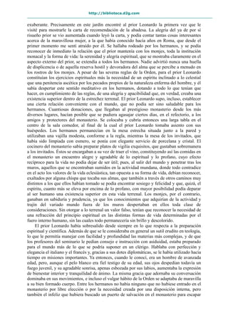 http://biblioteca.d2g.com
exuberante. Precisamente en este jardín encontré al prior Leonardo la primera vez que le
visité para mostrarle la carta de recomendación de la abadesa. La alegría del ya de por sí
risueño prior se vio aumentada cuando leyó la carta, y podía contar tantas cosas interesantes
acerca de la maravillosa mujer, a la que había conocido hacía años en Roma, que desde el
primer momento me sentí atraído por él. Se hallaba rodeado por los hermanos, y se podía
reconocer de inmediato la relación que el prior mantenía con los monjes, toda la institución
monacal y la forma de vida: la serenidad y alegría espiritual, que se mostraba claramente en el
aspecto externo del prior, se extendía a todos los hermanos. Nadie advirtió nunca una huella
de displicencia o de aquella reserva hostil y devoradora del alma que se percibe a menudo en
los rostros de los monjes. A pesar de las severas reglas de la Orden, para el prior Leonardo
constituían los ejercicios espirituales más la necesidad de un espíritu inclinado a lo celestial
que una penitencia ascética por los pecados propios de la naturaleza enferma del hombre, y él
sabía despertar este sentido meditativo en los hermanos, dotando a todo lo que tenían que
hacer, en cumplimiento de las reglas, de una alegría y apacibilidad que, en verdad, creaba una
existencia superior dentro de la estrechez terrenal. El prior Leonardo supo, incluso, establecer
una cierta relación conveniente con el mundo, que no podía ser sino saludable para los
hermanos. Cuantiosas donaciones, que llegaban al prestigioso monasterio desde los más
diversos lugares, hacían posible que se pudiera agasajar ciertos días, en el refectorio, a los
amigos y protectores del monasterio. Se colocaba y cubría entonces una larga tabla en el
centro de la sala comedor, al final de la cual el prior Leonardo tomaba asiento con sus
huéspedes. Los hermanos permanecían en la mesa estrecha situada junto a la pared y
utilizaban una vajilla modesta, conforme a la regla, mientras la mesa de los invitados, que
había sido limpiada con esmero, se ponía con elegante servicio de porcelana y cristal. El
cocinero del monasterio sabía preparar platos de vigilia exquisitos, que gustaban sobremanera
a los invitados. Éstos se encargaban a su vez de traer el vino, constituyendo así las comidas en
el monasterio un encuentro alegre y agradable de lo espiritual y lo profano, cuyo efecto
recíproco para la vida no podía dejar de ser útil; pues, al salir del mundo y penetrar tras los
muros, aquellos que se encontraban sumidos en la actividad mundana, donde todo contradice
en el acto los valores de la vida eclesiástica, tan opuesta a su forma de vida, debían reconocer,
exaltados por alguna chispa que tocaba sus almas, que también a través de otros caminos muy
distintos a los que ellos habían tomado se podía encontrar sosiego y felicidad y que, quizá, el
espíritu, cuanto más se eleva por encima de lo profano, con mayor posibilidad podía deparar
al ser humano una existencia superior en esta vida terrenal. Los monjes, por el contrario,
ganaban en sabiduría y prudencia, ya que los conocimientos que adquirían de la actividad y
trajín del variado mundo fuera de los muros despertaban en ellos toda clase de
consideraciones. Sin otorgar a lo terrenal un valor falso, tenían que reconocer la necesidad de
una refracción del principio espiritual en las distintas formas de vida determinadas por el
fuero interno humano, sin las cuales todo permanecería sin brillo y descolorido.
El prior Leonardo había sobresalido desde siempre en lo que respecta a la preparación
espiritual y científica. Además de que se le consideraba en general un sutil erudito en teología,
lo que le permitía manejar con facilidad y profundidad las materias más complejas, y de que
los profesores del seminario le pedían consejo e instrucción con asiduidad, estaba preparado
para el mundo más de lo que se podría suponer en un clérigo. Hablaba con perfección y
elegancia el italiano y el francés y, gracias a sus dotes diplomáticas, se le había utilizado hacía
tiempo en misiones importantes. Ya entonces, cuando le conocí, era un hombre de avanzada
edad, pero, aunque el pelo blanco era fiel testigo de su edad, sus ojos despedían todavía un
fuego juvenil, y su agradable sonrisa, apenas esbozada por sus labios, aumentaba la expresión
de bienestar interior y tranquilidad de ánimo. La misma gracia que adornaba su conversación
dominaba en sus movimientos, e incluso el vulgar hábito de la Orden se adaptaba de maravilla
a su bien formado cuerpo. Entre los hermanos no había ninguno que no hubiese entrado en el
monasterio por libre elección o por la necesidad creada por una disposición interna, pero
también el infeliz que hubiera buscado un puerto de salvación en el monasterio para escapar
 
