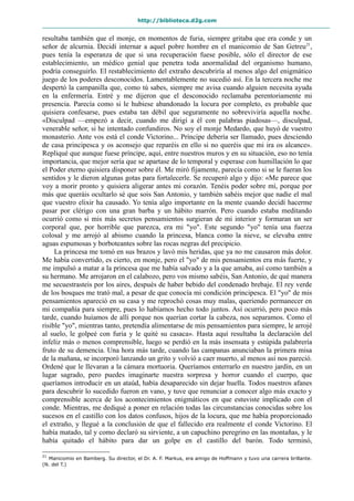 http://biblioteca.d2g.com
resultaba también que el monje, en momentos de furia, siempre gritaba que era conde y un
señor de alcurnia. Decidí internar a aquel pobre hombre en el manicomio de San Getreu21
,
pues tenía la esperanza de que si una recuperación fuese posible, sólo el director de ese
establecimiento, un médico genial que penetra toda anormalidad del organismo humano,
podría conseguirlo. El restablecimiento del extraño descubriría al menos algo del enigmático
juego de los poderes desconocidos. Lamentablemente no sucedió así. En la tercera noche me
despertó la campanilla que, como tú sabes, siempre me avisa cuando alguien necesita ayuda
en la enfermería. Entré y me dijeron que el desconocido reclamaba perentoriamente mi
presencia. Parecía como si le hubiese abandonado la locura por completo, es probable que
quisiera confesarse, pues estaba tan débil que seguramente no sobreviviría aquella noche.
«Disculpad —empezó a decir, cuando me dirigí a él con palabras piadosas—, disculpad,
venerable señor, si he intentado confundiros. No soy el monje Medardo, que huyó de vuestro
monasterio. Ante vos está el conde Victorino... Príncipe debería ser llamado, pues desciendo
de casa principesca y os aconsejo que reparéis en ello si no queréis que mi ira os alcance».
Repliqué que aunque fuese príncipe, aquí, entre nuestros muros y en su situación, eso no tenía
importancia, que mejor sería que se apartase de lo temporal y esperase con humillación lo que
el Poder eterno quisiera disponer sobre él. Me miró fijamente, parecía como si se le fueran los
sentidos y le dieron algunas gotas para fortalecerle. Se recuperó algo y dijo: «Me parece que
voy a morir pronto y quisiera aligerar antes mi corazón. Tenéis poder sobre mí, porque por
más que queráis ocultarlo sé que sois San Antonio, y también sabéis mejor que nadie el mal
que vuestro elixir ha causado. Yo tenía algo importante en la mente cuando decidí hacerme
pasar por clérigo con una gran barba y un hábito marrón. Pero cuando estaba meditando
ocurrió como si mis más secretos pensamientos surgieran de mi interior y formaran un ser
corporal que, por horrible que parezca, era mi "yo". Este segundo "yo" tenía una fuerza
colosal y me arrojó al abismo cuando la princesa, blanca como la nieve, se elevaba entre
aguas espumosas y borboteantes sobre las rocas negras del precipicio.
La princesa me tomó en sus brazos y lavó mis heridas, que ya no me causaron más dolor.
Me había convertido, es cierto, en monje, pero el "yo" de mis pensamientos era más fuerte, y
me impulsó a matar a la princesa que me había salvado y a la que amaba, así como también a
su hermano. Me arrojaron en el calabozo, pero vos mismo sabéis, San Antonio, de qué manera
me secuestrasteis por los aires, después de haber bebido del condenado brebaje. El rey verde
de los bosques me trató mal, a pesar de que conocía mi condición principesca. El "yo" de mis
pensamientos apareció en su casa y me reprochó cosas muy malas, queriendo permanecer en
mi compañía para siempre, pues lo habíamos hecho todo juntos. Así ocurrió, pero poco más
tarde, cuando huíamos de allí porque nos querían cortar la cabeza, nos separamos. Como el
risible "yo", mientras tanto, pretendía alimentarse de mis pensamientos para siempre, le arrojé
al suelo, le golpeé con furia y le quité su casaca». Hasta aquí resultaba la declaración del
infeliz más o menos comprensible, luego se perdió en la más insensata y estúpida palabrería
fruto de su demencia. Una hora más tarde, cuando las campanas anunciaban la primera misa
de la mañana, se incorporó lanzando un grito y volvió a caer muerto, al menos así nos pareció.
Ordené que le llevaran a la cámara mortuoria. Queríamos enterrarlo en nuestro jardín, en un
lugar sagrado, pero puedes imaginarte nuestra sorpresa y horror cuando el cuerpo, que
queríamos introducir en un ataúd, había desaparecido sin dejar huella. Todos nuestros afanes
para descubrir lo sucedido fueron en vano, y tuve que renunciar a conocer algo más exacto y
comprensible acerca de los acontecimientos enigmáticos en que estuviste implicado con el
conde. Mientras, me dediqué a poner en relación todas las circunstancias conocidas sobre los
sucesos en el castillo con los datos confusos, hijos de la locura, que me había proporcionado
el extraño, y llegué a la conclusión de que el fallecido era realmente el conde Victorino. El
había matado, tal y como declaró su sirviente, a un capuchino peregrino en las montañas, y le
había quitado el hábito para dar un golpe en el castillo del barón. Todo terminó,
21
Manicomio en Bamberg. Su director, el Dr. A. F. Markus, era amigo de Hoffmann y tuvo una carrera brillante.
(N. del T.)
 