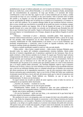 http://biblioteca.d2g.com
probablemente sin que lo hubiera planeado así, con la muerte de Eufemia y de Hermógenes.
Quizá ya estaba loco, como afirmó Reinaldo, o se volvió loco durante la huida, atormentado
por los remordimientos de conciencia. El traje que llevaba y el asesinato del monje
contribuyeron a crear una idea fija, según la cual se tenía realmente por un monje y estaba
convencido de tener un «yo» escindido en dos seres hostiles. Sólo el período entre la huida
del castillo y su llegada a la casa del guarda forestal permanece oscura, aunque también
resulta inexplicable de dónde sacó la historia de su estancia en el monasterio y la manera en
que se salvó del calabozo. No se pueden albergar dudas de que incidieran factores externos,
pero es muy extraño que esta historia se acomode de un modo tan exacto a tu destino, aunque
éste permanezca todavía con lagunas. Sólo el día de llegada del monje a la vivienda del
guarda forestal, tal y como éste señaló, no coincide con la indicación que Reinaldo hizo del
día en que Victorino huyó del castillo. Según la afirmación del guarda, el demente Victorino
tuvo que dejarse ver inmediatamente en el bosque, después de que hubiese llegado al castillo
del barón.
—Deteneos —interrumpí al prior—, deteneos, venerable padre. Toda esperanza de
alcanzar todavía bienaventuranza y gracia en la infinita bondad del Señor, a pesar de la carga
de mis pecados, debe desaparecer de mi alma. Quiero morir en una desesperación sin
consuelo, maldiciendo mi vida, maldiciéndome a mí mismo, si no os revelo fielmente, con
profundo arrepentimiento y contrición, como lo haría en sagrada confesión, todo lo que
aconteció conmigo desde que abandoné el monasterio.
El prior se quedó asombrado cuando le conté mi vida con todo detalle.
—Debo creerte —dijo el prior, cuando terminé—, debo creerte, hermano Medardo, pues
descubrí todos los signos del verdadero arrepentimiento mientras hablabas. Quién podrá
desvelar el misterio engendrado por el parentesco espiritual de dos hermanos, hijos de un
padre criminal, y ellos mismos sumidos en el crimen. Es seguro que Victorino logró salvarse
milagrosamente del abismo al que le empujaste, que él era el monje demente que acogió el
guarda forestal, que te persiguió como un doble y que murió aquí, en el monasterio. Sirvió al
poder oscuro, que se inmiscuyó en tu vida sólo por jugar. No era tu igual, sino un ser
subordinado que fue puesto en tu camino para que quedara oculta a tu vista la meta luminosa
que, a lo mejor, podrías haber alcanzado. ¡Ay, hermano Medardo, todavía vaga el demonio
frenético por la tierra y ofrece a los seres humanos su elixir! Quién no ha encontrado deliciosa
una u otra de sus infernales bebidas; pero es voluntad celestial que el Hombre sea consciente
del efecto pernicioso de la imprudencia transitoria, y que de esta conciencia clara reúna las
fuerzas necesarias para contrarrestarla. Aquí se nos revela el Poder del Señor que condiciona
el principio moral del bien a través del mal, del mismo modo que la vida de la naturaleza está
condicionada por el veneno. Puedo hablarte así, Medardo, ya que sé que no me
malinterpretarás. Ve ahora con tus hermanos.
En aquel instante me invadió un anhelo de amor superior, como si todos los nervios se
contrajeran en un repentino dolor electrizante.
—¡Aurelia! ¡Ay, Aurelia! —exclamé en voz alta.
El prior se levantó y habló con un tono de gran seriedad:
—Probablemente habrás notado los preparativos para una gran celebración en el
convento. Aurelia será consagrada mañana y recibirá el nombre conventual de Rosalía.
Quedé, ante el prior, paralizado y sin habla.
—¡Ve con los hermanos! —gritó casi con furia, y sin conciencia de lo que hacía bajé al
refectorio donde los hermanos estaban reunidos.
Me asediaron de nuevo con preguntas, pero era incapaz de decir una sola palabra acerca
de mi vida. Todas las imágenes del pasado se oscurecían, y sólo la figura luminosa de Aurelia
salía, esplendorosa, a mi encuentro. Abandoné a los hermanos con el pretexto de un ejercicio
espiritual, y me dirigí a la capilla situada en el extremo más distante del jardín del convento.
Allí quería rezar, pero el ruido más pequeño, el ligero rumor de la alameda, me sacaba de mis
meditaciones piadosas. «Es ella... viene... volveré a verla», así hablaba en mi interior, y mi
 