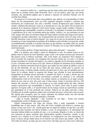 http://biblioteca.d2g.com
—Sí —contesté a media voz—, puede que sea una mujer santa, pues siempre se situó a tal
altura que lo profano nunca pudo alcanzarla. Pero a mí me parece, antes que una monja
cristiana, una sacerdotisa pagana que se apresta a ejecutar un sacrificio humano con un
cuchillo bien afilado.
Yo mismo no sé cómo pude decir estas palabras, que, además, no correspondían al orden
lógico de mis pensamientos, pero con ellas surgieron imágenes variadas y confusas que
terminaron por confeccionar una sola y horrible: Aurelia desaparecería para siempre del
mundo. ¿Debería ella renunciar, como yo, al mundo por un voto, que ahora sólo me parecía el
producto de la demencia religiosa? Como hacía tiempo, cuando estaba vendido a Satanás y
me imaginaba que contemplaba, sumido en el pecado y la impiedad, el instante más luminoso
y esplendoroso de la vida, así pensaba ahora que ambos, Aurelia y yo, nos uniríamos en esta
vida, aunque sólo fuese un momento fugaz del mayor placer terrenal, para luego morir juntos,
consagrados al poder subterráneo. ¡Sí, el pensamiento del asesinato cruzó mi alma como un
horrible monstruo, como el mismo Satanás! ¡Ay, ciego de mí, que no me percaté de que en el
momento en el que interpretaba las palabras de la abadesa como referidas a mi persona, estaba
ya probablemente sometido a la prueba más dura, ya que Satanás, con poder sobre mí, quería
tentarme para cometer el más espantoso crimen! El hermano con el que había hablado me
miró horrorizado:
—¡Por el amor de Dios! ¡Virgen Santísima! ¿Qué estáis diciendo? —reaccionó.
Miré a la abadesa, que estaba a punto de abandonar la sala. Su mirada recayó en mí;
pálida como la muerte me miró fijamente, luego vaciló y las monjas tuvieron que sostenerla.
Me pareció como si hubiese susurrado: «Oh, Cielo Santo, mi sospecha!» Poco después el
prior Leonardo fue requerido. Las campanas del convento tañían una vez más, y al mismo
tiempo resonaban los acordes del órgano y los cánticos sagrados de las hermanas reunidas en
el coro. Leonardo entró de nuevo en la sala. Ahora se dirigían los hermanos de las diferentes
órdenes en solemne procesión hacia la iglesia, que estaba casi tan repleta de público como el
día de San Bernardo. En uno de los lados del altar mayor, orlado para la ocasión con
aromáticas rosas, se habían situado asientos elevados para el clero, que así quedaba justo en
frente de la tribuna, donde la orquesta del obispo, que oficiaba la misa personalmente,
interpretaba las distintas piezas musicales. Leonardo me llamó a su lado y advertí que me
vigilaba temeroso. El más mínimo movimiento concitaba su atención y me solicitaba
continuamente rezar de mi breviario. Las monjas clarisas se reunieron en un lugar cerrado,
detrás de una verja no muy alta, justo ante el altar mayor. Llegó el momento decisivo. Del
interior del convento, a través de una puerta en la verja situada detrás del altar, salieron
monjas cistercienses que acompañaban a Aurelia. Un rumor corrió entre la gente cuando
apareció. El órgano calló, y el sencillo himno de las monjas resonó en maravillosos acordes
que penetraban en lo más profundo del corazón. Todavía no me había atrevido a mirar.
Invadido por un miedo espantoso, padecí una convulsión nerviosa y el breviario cayó al suelo.
Me agaché para recogerlo, pero un mareo repentino me hubiera hecho caer del elevado
asiento, si Leonardo no me hubiera agarrado y sostenido.
—¿Qué te sucede, Medardo? —dijo Leonardo en voz baja—. Tienes una extraña
intranquilidad, resiste al Maligno que te amenaza.
Intenté sobreponerme con todas mis fuerzas. Miré y pude contemplar a Aurelia
arrodillada ante el altar mayor. ¡Oh, Dios del Cielo, irradiaba más belleza y encanto que
nunca! ¡Como una novia! ¡Ay, vestida igual que en aquel día fatídico en que iba a ser mía!
Llevaba el pelo trenzado con mirtos floridos y rosas. El recogimiento y la solemnidad del
momento habían teñido sus mejillas de rojo, y en su mirada, dirigida a lo alto, se observaba
una expresión de placer celestial. Qué representaban aquellos momentos, cuando vi por
primera vez a Aurelia en la Corte del Soberano, en comparación con este reencuentro. El
amor, el deseo salvaje ardían ahora en mi interior con más frenesí que antaño. «¡Oh, Dios!
¡Por todos los Santos, no dejes que me vuelva loco! ¡No dejes que me vuelva loco! ¡Sálvame,
 