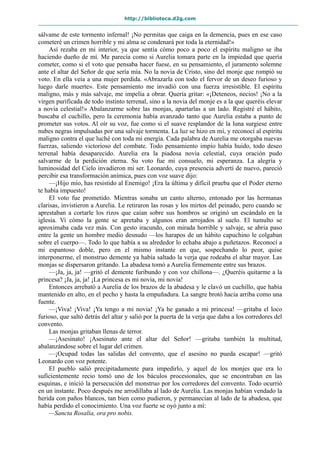 http://biblioteca.d2g.com
sálvame de este tormento infernal! ¡No permitas que caiga en la demencia, pues en ese caso
cometeré un crimen horrible y mi alma se condenará por toda la eternidad!»
Así rezaba en mi interior, ya que sentía cómo poco a poco el espíritu maligno se iba
haciendo dueño de mí. Me parecía como si Aurelia tomara parte en la impiedad que quería
cometer, como si el voto que pensaba hacer fuese, en su pensamiento, el juramento solemne
ante el altar del Señor de que sería mía. No la novia de Cristo, sino del monje que rompió su
voto. En ella veía a una mujer perdida. «Abrazarla con todo el fervor de un deseo furioso y
luego darle muerte». Este pensamiento me invadió con una fuerza irresistible. El espíritu
maligno, más y más salvaje, me impelía a obrar. Quería gritar: «¡Deteneos, necios! ¡No a la
virgen purificada de todo instinto terrenal, sino a la novia del monje es a la que queréis elevar
a novia celestial!» Abalanzarme sobre las monjas, apartarlas a un lado. Registré el hábito,
buscaba el cuchillo, pero la ceremonia había avanzado tanto que Aurelia estaba a punto de
prometer sus votos. Al oír su voz, fue como si el suave resplandor de la luna surgiese entre
nubes negras impulsadas por una salvaje tormenta. La luz se hizo en mí, y reconocí al espíritu
maligno contra el que luché con toda mi energía. Cada palabra de Aurelia me otorgaba nuevas
fuerzas, saliendo victorioso del combate. Todo pensamiento impío había huido, todo deseo
terrenal había desaparecido. Aurelia era la piadosa novia celestial, cuya oración pudo
salvarme de la perdición eterna. Su voto fue mi consuelo, mi esperanza. La alegría y
luminosidad del Cielo invadieron mi ser. Leonardo, cuya presencia advertí de nuevo, pareció
percibir esa transformación anímica, pues con voz suave dijo:
—¡Hijo mío, has resistido al Enemigo! ¡Era la última y difícil prueba que el Poder eterno
te había impuesto!
El voto fue prometido. Mientras sonaba un canto alterno, entonado por las hermanas
clarisas, invistieron a Aurelia. Le retiraron las rosas y los mirtos del peinado, pero cuando se
aprestaban a cortarle los rizos que caían sobre sus hombros se originó un escándalo en la
iglesia. Vi cómo la gente se apretaba y algunos eran arrojados al suelo. El tumulto se
aproximaba cada vez más. Con gesto iracundo, con mirada horrible y salvaje, se abría paso
entre la gente un hombre medio desnudo —los harapos de un hábito capuchino le colgaban
sobre el cuerpo—. Todo lo que había a su alrededor lo echaba abajo a puñetazos. Reconocí a
mi espantoso doble, pero en el mismo instante en que, sospechando lo peor, quise
interponerme, el monstruo demente ya había saltado la verja que rodeaba el altar mayor. Las
monjas se dispersaron gritando. La abadesa tomó a Aurelia firmemente entre sus brazos.
—¡Ja, ja, ja! —gritó el demente furibundo y con voz chillona—. ¿Queréis quitarme a la
princesa? ¡Ja, ja, ja! ¡La princesa es mi novia, mi novia!
Entonces arrebató a Aurelia de los brazos de la abadesa y le clavó un cuchillo, que había
mantenido en alto, en el pecho y hasta la empuñadura. La sangre brotó hacia arriba como una
fuente.
—¡Viva! ¡Viva! ¡Ya tengo a mi novia! ¡Ya he ganado a mi princesa! —gritaba el loco
furioso, que saltó detrás del altar y salió por la puerta de la verja que daba a los corredores del
convento.
Las monjas gritaban llenas de terror.
—¡Asesinato! ¡Asesinato ante el altar del Señor! —gritaba también la multitud,
abalanzándose sobre el lugar del crimen.
—¡Ocupad todas las salidas del convento, que el asesino no pueda escapar! —gritó
Leonardo con voz potente.
El pueblo salió precipitadamente para impedirlo, y aquel de los monjes que era lo
suficientemente recio tomó uno de los báculos procesionales, que se encontraban en las
esquinas, e inició la persecución del monstruo por los corredores del convento. Todo ocurrió
en un instante. Poco después me arrodillaba al lado de Aurelia. Las monjas habían vendado la
herida con paños blancos, tan bien como pudieron, y permanecían al lado de la abadesa, que
había perdido el conocimiento. Una voz fuerte se oyó junto a mí:
—Sancta Rosalía, ora pro nobis.
 