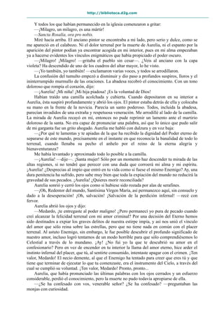 http://biblioteca.d2g.com
Y todos los que habían permanecido en la iglesia comenzaron a gritar:
—¡Milagro, un milagro, es una mártir!
—Sancta Rosalía, ora pro nobis.
Miré hacia arriba. El anciano pintor se encontraba a mi lado, pero serio y dulce, como se
me apareció en el calabozo. Ni el dolor terrenal por la muerte de Aurelia, ni el espanto por la
aparición del pintor podían ya encontrar acogida en mi interior, pues en mi alma empezaban
ya a hacerse evidentes los vínculos enigmáticos que había propiciado el poder oscuro.
—¡Milagro! ¡Milagro! —gritaba el pueblo sin cesar—. ¿Veis al anciano con la capa
violeta? Ha descendido de uno de los cuadros del altar mayor, lo he visto.
—¡Yo también, yo también! —exclamaron varias voces, y todos se arrodillaron.
La confusión del tumulto empezó a disminuir y dio paso a profundos suspiros, lloros y el
ininterrumpido murmullo de las oraciones. La abadesa recobró el conocimiento. Con un tono
doloroso que rompía el corazón, dijo:
—¡Aurelia! ¡Mi niña! ¡Mi hija piadosa! ¡Es la voluntad de Dios!
Habían traído una camilla acolchada y cubierta. Cuando depositaron en su interior a
Aurelia, ésta suspiró profundamente y abrió los ojos. El pintor estaba detrás de ella y colocaba
su mano en la frente de la novicia. Parecía un santo poderoso. Todos, incluida la abadesa,
parecían invadidos de una extraña y respetuosa veneración. Me arrodillé al lado de la camilla.
La mirada de Aurelia recayó en mí, entonces no pude reprimir un lamento ante el martirio
doloroso de la santa. No era capaz de pronunciar una palabra, así que lo único que pudo salir
de mi garganta fue un grito ahogado. Aurelia me habló con dulzura y en voz baja:
—¿Por qué te lamentas y te apiadas de la que ha recibido la dignidad del Poder eterno de
separarse de este mundo, precisamente en el instante en que reconocía la banalidad de todo lo
terrenal, cuando llenaba su pecho el anhelo por el reino de la eterna alegría y
bienaventuranza?
Me había levantado y aproximado todo lo posible a la camilla.
—¡Aurelia! —dije—. ¡Santa mujer! Sólo por un momento haz descender tu mirada de las
altas regiones, si no tendré que perecer con una duda que corroerá mi alma y mi espíritu.
¡Aurelia! ¿Desprecias al impío que entró en tu vida como si fuese el mismo Enemigo? Ay, una
dura penitencia ha sufrido, pero sabe muy bien que toda la expiación del mundo no reducirá la
gravedad de sus pecados. ¡Aurelia! ¿Quieres morir reconciliada?
Aurelia sonrió y cerró los ojos como si hubiese sido rozada por alas de serafines.
—¡Oh, Redentor del mundo, Santísima Virgen María, así permanezco aquí, sin consuelo y
dado a la desesperación! ¡Oh, salvación! ¡Salvación de la perdición infernal! —recé con
fervor.
Aurelia abrió los ojos y dijo:
—Medardo, ¡te entregaste al poder maligno! ¿Pero permanecí yo pura de pecado cuando
creí alcanzar la felicidad terrenal con mi amor criminal? Por una decisión del Eterno hemos
sido destinados a expiar los graves delitos de nuestra estirpe impía, y así nos unió el vínculo
del amor que sólo reina sobre las estrellas, pero que no tiene nada en común con el placer
terrenal. Al astuto Enemigo, sin embargo, le fue posible descubrir el profundo significado de
nuestro amor, incluso logró tentarnos de un modo horrible para que sólo comprendiésemos lo
Celestial a través de lo mundano. ¡Ay! ¿No fui yo la que te descubrió su amor en el
confesionario? Pero en vez de encender en tu interior la llama del amor eterno, hice arder el
instinto infernal del placer, que tú, al sentirte consumido, intentaste apagar con el crimen. ¡Ten
valor, Medardo! El necio demente, al que el Enemigo ha tentado para creer que eres tú y que
tiene que terminar de ejecutar lo que tu comenzaste, era el instrumento del Cielo, a través del
cual se cumplió su voluntad. ¡Ten valor, Medardo! Pronto, pronto...
Aurelia, que había pronunciado las últimas palabras con los ojos cerrados y un esfuerzo
considerable, perdió el conocimiento, pero la muerte no pudo todavía apropiarse de ella.
—¿Se ha confesado con vos, venerable señor? ¿Se ha confesado? —preguntaban las
monjas con curiosidad.
 