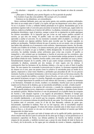 http://biblioteca.d2g.com
—En absoluto —respondí—, no yo, sino ella es la que ha llenado mi alma de consuelo
celestial.
—¡Bien para ti, Medardo, pues pronto llegará a su fin tu periodo de prueba!
Fue el pintor el que dijo estas palabras. Me acerqué a él y le contesté:
—Entonces no me abandones, ser extraordinario.
Quise continuar hablando, pero, por una razón ignota, mis sentidos quedaron embotados.
Me sumí en un estado entre el sueño y la vigilia, del que me despertaron voces altas y gritos.
Ya no vi al pintor. Civiles y soldados habían penetrado en la iglesia. Reclamaban que se les
permitiera registrar todo el convento para encontrar al asesino de Aurelia que, según todos los
indicios, todavía se hallaba en el interior del edificio. La abadesa, temiendo con justicia que se
produjeran desórdenes, negó el permiso, aunque a pesar de su reputación no pudo apaciguar
los ánimos encendidos. Se le reprochó que por evitar un mal menor pudiera encubrir al
asesino, ya que éste era monje. El pueblo, cada vez más desenfrenado, parecía que se
aprestaba a asaltar el convento. En ese momento Leonardo subió al púlpito y se dirigió a la
multitud reunida con algunas palabras fuertes para recordar que los lugares sagrados no
podían ser profanados. También informó de que el asesino no era un monje, sino un demente
que había sido admitido en el monasterio como enfermo. Aparentemente muerto, fue llevado,
vestido con el hábito de la Orden, a la cámara mortuoria, pero que había despertado del estado
tan parecido a la muerte en que se hallaba y había desaparecido. Si estuviera todavía en el
convento, las medidas tomadas serían suficientes para evitar una evasión. El pueblo se
tranquilizó y sólo reclamó que no trasladaran a Aurelia al convento por los corredores, sino
por el patio, en solemne procesión. Así ocurrió. Las atemorizadas monjas portaron la camilla,
que habían orlado de rosas. También Aurelia estaba, como antes, adornada con rosas y mirtos.
Inmediatamente después de la camilla, sobre la que cuatro monjas sostenían el baldaquino,
caminaba la abadesa, sostenida por dos monjas; el resto seguía con las clarisas. A
continuación iban los hermanos de las distintas órdenes, a los que se unía al final el pueblo
llano. De esta manera fue avanzando la procesión por la iglesia. La hermana organista debió
de situarse en el coro, pues tan pronto como la comitiva se encontraba justo en medio de la
iglesia, empezaron a sonar tonos fúnebres y profundos que procedían de allí. En ese preciso
momento Aurelia se incorporó lentamente y elevó las manos al Cielo en fervorosa oración. De
nuevo cayó el pueblo de rodillas y exclamó: Sancta Rosalía, ora pro nobis. Así se cumplió lo
que anuncié la primera vez que vi a Aurelia, fingiendo con ceguera satánica e impía.
Las monjas depositaron la camilla en la sala inferior del convento y, cuando las hermanas
y los hermanos, formando un círculo, rezaban a su alrededor, Aurelia cayó con un profundo
suspiro en los brazos de la abadesa, que se encontraba arrodillada a su lado. ¡Estaba muerta!
El pueblo permanecía a las puertas del convento, y cuando las campanas anunciaron el
óbito de aquella piadosa joven, empezaron a extenderse los gemidos y lamentos hasta formar
un auténtico griterío. Muchos hicieron el voto de permanecer en el pueblo hasta las exequias
de Aurelia y sólo después regresar a sus lugares de procedencia. Durante el tiempo que
permanecieran allí, decidieron ayunar. El rumor del crimen y del martirio de la novia celestial
se extendió rápidamente, y así ocurrió que las exequias, celebradas cuatro días después, se
parecieron a la ceremonia solemne de glorificación de una santa. Ya el día antes se encontraba
la pradera ante el convento, como en el día de San Bernardo, cubierta de gente que,
descansando, esperaban la mañana. Pero en vez del regocijo, sólo se escuchaban suspiros
piadosos y un murmullo apagado. El relato del crimen cometido ante el altar mayor corría de
boca en boca y, si de pronto se oía una voz elevada, era para maldecir al asesino que había
desaparecido sin dejar rastro.
Esos cuatro días, que pasé casi todo el tiempo solo en la capilla del jardín, ejercieron un
efecto mucho más decisivo para la salvación de mi alma que la larga y severa penitencia en el
monasterio capuchino de Roma. Las últimas palabras de Aurelia me habían revelado el
enigma de mis pecados, y también reconocí que, a pesar de estar dotado de toda la fuerza de
la virtud y de la devoción, no fui capaz por mi cobardía de resistir a Satanás, empeñado en
 