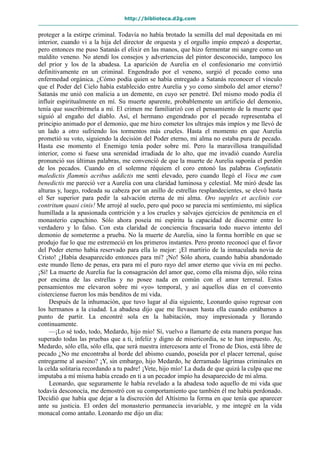 http://biblioteca.d2g.com
proteger a la estirpe criminal. Todavía no había brotado la semilla del mal depositada en mi
interior, cuando vi a la hija del director de orquesta y el orgullo impío empezó a despertar,
pero entonces me puso Satanás el elixir en las manos, que hizo fermentar mi sangre como un
maldito veneno. No atendí los consejos y advertencias del pintor desconocido, tampoco los
del prior y los de la abadesa. La aparición de Aurelia en el confesionario me convirtió
definitivamente en un criminal. Engendrado por el veneno, surgió el pecado como una
enfermedad orgánica. ¿Cómo podía quien se había entregado a Satanás reconocer el vínculo
que el Poder del Cielo había establecido entre Aurelia y yo como símbolo del amor eterno?
Satanás me unió con malicia a un demente, en cuyo ser penetré. Del mismo modo podía él
influir espiritualmente en mí. Su muerte aparente, probablemente un artificio del demonio,
tenía que suscribírmela a mí. El crimen me familiarizó con el pensamiento de la muerte que
siguió al engaño del diablo. Así, el hermano engendrado por el pecado representaba el
principio animado por el demonio, que me hizo cometer los ultrajes más impíos y me llevó de
un lado a otro sufriendo los tormentos más crueles. Hasta el momento en que Aurelia
prometió su voto, siguiendo la decisión del Poder eterno, mi alma no estaba pura de pecado.
Hasta ese momento el Enemigo tenía poder sobre mí. Pero la maravillosa tranquilidad
interior, como si fuese una serenidad irradiada de lo alto, que me invadió cuando Aurelia
pronunció sus últimas palabras, me convenció de que la muerte de Aurelia suponía el perdón
de los pecados. Cuando en el solemne réquiem el coro entonó las palabras Confutatis
maledictis flammis acribus addictis me sentí elevado, pero cuando llegó el Voca me cum
benedictis me pareció ver a Aurelia con una claridad luminosa y celestial. Me miró desde las
alturas y, luego, rodeada su cabeza por un anillo de estrellas resplandecientes, se elevó hasta
el Ser superior para pedir la salvación eterna de mi alma. Oro supplex et acclinis cor
contritum quasi cinis! Me arrojé al suelo, pero qué poco se parecía mi sentimiento, mi súplica
humillada a la apasionada contrición y a los crueles y salvajes ejercicios de penitencia en el
monasterio capuchino. Sólo ahora poseía mi espíritu la capacidad de discernir entre lo
verdadero y lo falso. Con esta claridad de conciencia fracasaría todo nuevo intento del
demonio de someterme a prueba. No la muerte de Aurelia, sino la forma horrible en que se
produjo fue lo que me estremeció en los primeros instantes. Pero pronto reconocí que el favor
del Poder eterno había reservado para ella lo mejor: ¡El martirio de la inmaculada novia de
Cristo! ¿Había desaparecido entonces para mí? ¡No! Sólo ahora, cuando había abandonado
este mundo lleno de penas, era para mí el puro rayo del amor eterno que vivía en mi pecho.
¡Sí! La muerte de Aurelia fue la consagración del amor que, como ella misma dijo, sólo reina
por encima de las estrellas y no posee nada en común con el amor terrenal. Estos
pensamientos me elevaron sobre mi «yo» temporal, y así aquellos días en el convento
cisterciense fueron los más benditos de mi vida.
Después de la inhumación, que tuvo lugar al día siguiente, Leonardo quiso regresar con
los hermanos a la ciudad. La abadesa dijo que me llevasen hasta ella cuando estábamos a
punto de partir. La encontré sola en la habitación, muy impresionada y llorando
continuamente.
—¡Lo sé todo, todo, Medardo, hijo mío! Sí, vuelvo a llamarte de esta manera porque has
superado todas las pruebas que a ti, infeliz y digno de misericordia, se te han impuesto. Ay,
Medardo, sólo ella, sólo ella, que será nuestra intercesora ante el Trono de Dios, está libre de
pecado ¿No me encontraba al borde del abismo cuando, poseída por el placer terrenal, quise
entregarme al asesino? ¡Y, sin embargo, hijo Medardo, he derramado lágrimas criminales en
la celda solitaria recordando a tu padre! ¡Vete, hijo mío! La duda de que quizá la culpa que me
imputaba a mí misma había creado en ti a un pecador impío ha desaparecido de mi alma.
Leonardo, que seguramente le había revelado a la abadesa todo aquello de mi vida que
todavía desconocía, me demostró con su comportamiento que también él me había perdonado.
Decidió que había que dejar a la discreción del Altísimo la forma en que tenía que aparecer
ante su justicia. El orden del monasterio permanecía invariable, y me integré en la vida
monacal como antaño. Leonardo me dijo un día:
 