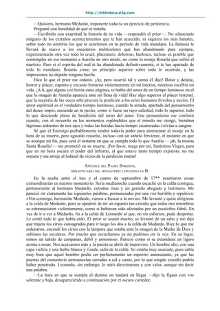 http://biblioteca.d2g.com
—Quisiera, hermano Medardo, imponerte todavía un ejercicio de penitencia.
Pregunté con humildad de qué se trataba.
—Escribirás con exactitud la historia de tu vida —respondió el prior—. No silenciarás
ninguno de los extraños acontecimientos que te han acaecido, ni siquiera los más banales,
sobre todo no omitirás los que te ocurrieron en tu periodo de vida mundana. La fantasía te
llevará de nuevo a los escenarios multicolores que has abandonado para siempre,
experimentarás otra vez todo lo cruel, placentero, doloroso, burlesco, incluso es posible que
contemples en ese momento a Aurelia de otro modo, no como la monja Rosalía que sufrió el
martirio. Pero si el espíritu del mal te ha abandonado definitivamente, si te has apartado de
todo lo mundano, flotarás como un principio superior sobre todo lo ocurrido, y las
impresiones no dejarán ninguna huella.
Hice lo que el prior me ordenó. ¡Ay, pero ocurrió tal y como él dijo! Dolor y deleite,
horror y placer, espanto y encanto brotaron violentamente en mi interior, mientras escribía mi
vida. ¡A ti, que alguna vez leerás estas páginas, te hablo del amor de un tiempo luminoso en el
que la imagen de Aurelia aparecía ante mí llena de vida! Hay algo superior al placer terrenal,
que la mayoría de las veces sólo procura la perdición a los seres humanos frívolos y necios. El
amor espiritual es el verdadero tiempo luminoso, cuando la amada, apartada del pensamiento
del deseo impío, enciende en tu pecho, como si fuese un rayo celestial, todo lo superior, todo
lo que desciende pleno de bendición del reino del amor. Este pensamiento me confortó
cuando, con el recuerdo en los momentos espléndidos que el mundo me otorgó, brotaban
lágrimas ardientes de mis ojos y todas las heridas hacía tiempo cicatrizadas volvían a sangrar.
Sé que el Enemigo probablemente tendrá todavía poder para atormentar al monje en la
hora de su muerte, pero aguardo resuelto, incluso con un anhelo ferviente, el instante en que
se acerque mi fin, pues será el instante en que se cumpla todo lo que Aurelia —¡ah, la misma
Santa Rosalía!— me prometió en su muerte. ¡Por favor, ruega por mí, Santísima Virgen, para
que en mi hora oscura el poder del infierno, al que estuve tanto tiempo expuesto, no me
someta y me arroje al lodazal de vicios de la perdición eterna!
APÉNDICE DEL PADRE SPIRIDION,
BIBLIOTECARIO DEL MONASTERIO CAPUCHINO EN B.
En la noche entre el tres y el cuatro de septiembre de 17** ocurrieron cosas
extraordinarias en nuestro monasterio. Sería medianoche cuando escuché en la celda contigua,
perteneciente al hermano Medardo, extrañas risas y un gemido ahogado y lastimero. Me
pareció oír claramente las siguientes palabras, pronunciadas por una voz horrible y repulsiva:
«Ven conmigo, hermanito Medardo, vamos a buscar a la novia». Me levanté y quise dirigirme
a la celda de Medardo, pero se apoderó de mí un espanto tan extraño que todos mis miembros
se estremecieron violentamente, como si hubiesen sido afectados por un escalofrío febril. En
vez de ir a ver a Medardo, fui a la celda de Leonardo al que, no sin esfuerzo, pude despertar.
Le conté todo lo que había oído. El prior se asustó mucho, se levantó de un salto y me dijo
que trajera los cirios consagrados para ir luego los dos a la celda de Medardo. Hice lo que me
ordenaron, encendí los cirios con la lámpara que estaba ante la imagen de la Madre de Dios y
subimos las escaleras. Por mucho que escuchamos ya no pudimos oír la voz. En su lugar,
oímos un tañido de campanas, débil y armonioso. Pareció como si se extendiera un ligero
aroma a rosas. Nos acercamos más y la puerta se abrió de improviso. Un hombre alto, con una
capa violeta y una barba blanca y rizada, salió de la celda. Yo estaba muy asustado, pues sabía
muy bien que aquel hombre podía ser perfectamente un espectro amenazante, ya que las
puertas del monasterio permanecían cerradas a cal y canto, por lo que ningún extraño podría
haber penetrado. Leonardo, sin embargo, le miró directamente y con valor, aunque sin decir
una palabra.
—La hora en que se cumpla el destino no tardará en llegar —dijo la figura con voz
solemne y baja, desapareciendo a continuación por el oscuro corredor.
 