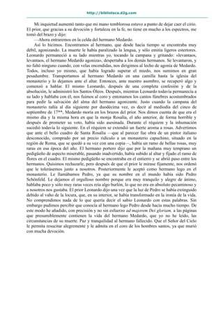 http://biblioteca.d2g.com
Mi inquietud aumentó tanto que mi mano temblorosa estuvo a punto de dejar caer el cirio.
El prior, que gracias a su devoción y fortaleza en la fe, no tiene en mucho a los espectros, me
tomó del brazo y dijo:
—Ahora entraremos en la celda del hermano Medardo.
Así lo hicimos. Encontramos al hermano, que desde hacía tiempo se encontraba muy
débil, agonizando. La muerte le había paralizado la lengua, y sólo emitía ligeros estertores.
Leonardo permaneció a su lado mientras yo, tocando la campana y gritando: «levantaos,
levantaos, el hermano Medardo agoniza», despertaba a los demás hermanos. Se levantaron, y
no faltó ninguno cuando, con velas encendidas, nos dirigimos al lecho de agonía de Medardo.
Todos, incluso yo mismo, que había logrado superar el miedo, nos sumimos en gran
pesadumbre. Transportamos al hermano Medardo en una camilla hasta la iglesia del
monasterio y lo dejamos ante el altar. Entonces, ante nuestro asombro, se recuperó algo y
comenzó a hablar. El mismo Leonardo, después de una completa confesión y de la
absolución, le administró los Santos Óleos. Después, mientras Leonardo todavía permanecía a
su lado y hablaba con él, nos fuimos al coro y entonamos los cantos fúnebres acostumbrados
para pedir la salvación del alma del hermano agonizante. Justo cuando la campana del
monasterio tañía al día siguiente por duodécima vez, es decir al mediodía del cinco de
septiembre de 17**, Medardo moría en los brazos del prior. Nos dimos cuenta de que era el
mismo día y la misma hora en que la monja Rosalía, el año anterior, de forma horrible y
después de prometer su voto, había sido asesinada. Durante el réquiem y la inhumación
sucedió todavía lo siguiente. En el réquiem se extendió un fuerte aroma a rosas. Advertimos
que ante el bello cuadro de Santa Rosalía —que al parecer fue obra de un pintor italiano
desconocido, comprado por un precio ridículo a un monasterio capuchino, situado en la
región de Roma, que se quedó a su vez con una copia—, había un ramo de bellas rosas, muy
raras en esa época del año. El hermano portero dijo que por la mañana muy temprano un
pedigüeño de aspecto miserable, pasando inadvertido, había subido al altar y fijado el ramo de
flores en el cuadro. El mismo pedigüeño se encontraba en el entierro y se abrió paso entre los
hermanos. Quisimos rechazarle, pero después de que el prior le mirase fijamente, nos ordenó
que le tolerásemos junto a nosotros. Posteriormente le aceptó como hermano lego en el
monasterio. Le llamábamos Pedro, ya que su nombre en el mundo había sido Pedro
Schönfeld. Le dejamos el orgulloso nombre porque era muy tranquilo y alegre de ánimo,
hablaba poco y sólo muy raras veces reía algo burlón, lo que no era en absoluto pecaminoso y
a nosotros nos gustaba. El prior Leonardo dijo una vez que la luz de Pedro se había extinguido
debido al vaho de la locura, que, en su interior, se había transformado en la ironía de la vida.
No comprendimos nada de lo que quería decir el sabio Leonardo con estas palabras. Sin
embargo pudimos percibir que conocía al hermano lego Pedro desde hacía mucho tiempo. De
este modo he añadido, con precisión y no sin esfuerzo ad majorem Dei gloriam, a las páginas
que presumiblemente contienen la vida del hermano Medardo, que yo no he leído, las
circunstancias de su muerte. Paz y tranquilidad al hermano fallecido. Que el Señor del Cielo
le permita resucitar alegremente y le admita en el coro de los hombres santos, ya que murió
con mucha devoción.
 
