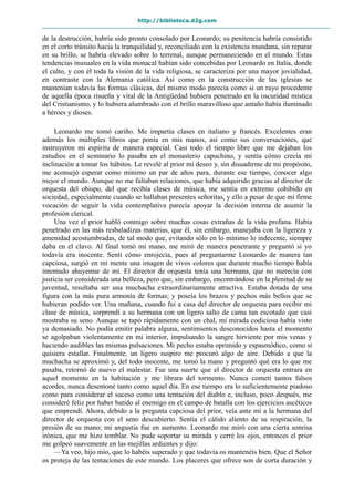http://biblioteca.d2g.com
de la destrucción, habría sido pronto consolado por Leonardo; su penitencia habría consistido
en el corto tránsito hacia la tranquilidad y, reconciliado con la existencia mundana, sin reparar
en su brillo, se habría elevado sobre lo terrenal, aunque permaneciendo en el mundo. Estas
tendencias inusuales en la vida monacal habían sido concebidas por Leonardo en Italia, donde
el culto, y con él toda la visión de la vida religiosa, se caracteriza por una mayor jovialidad,
en contraste con la Alemania católica. Así como en la construcción de las iglesias se
mantenían todavía las formas clásicas, del mismo modo parecía como si un rayo procedente
de aquella época risueña y vital de la Antigüedad hubiera penetrado en la oscuridad mística
del Cristianismo, y lo hubiera alumbrado con el brillo maravilloso que antaño había iluminado
a héroes y dioses.
Leonardo me tomó cariño. Me impartía clases en italiano y francés. Excelentes eran
además los múltiples libros que ponía en mis manos, así como sus conversaciones, que
instruyeron mi espíritu de manera especial. Casi todo el tiempo libre que me dejaban los
estudios en el seminario lo pasaba en el monasterio capuchino, y sentía cómo crecía mi
inclinación a tomar los hábitos. Le revelé al prior mi deseo y, sin disuadirme de mi propósito,
me aconsejó esperar como mínimo un par de años para, durante ese tiempo, conocer algo
mejor el mundo. Aunque no me faltaban relaciones, que había adquirido gracias al director de
orquesta del obispo, del que recibía clases de música, me sentía en extremo cohibido en
sociedad, especialmente cuando se hallaban presentes señoritas, y ello a pesar de que mi firme
vocación de seguir la vida contemplativa parecía apoyar la decisión interna de asumir la
profesión clerical.
Una vez el prior habló conmigo sobre muchas cosas extrañas de la vida profana. Había
penetrado en las más resbaladizas materias, que él, sin embargo, manejaba con la ligereza y
amenidad acostumbradas, de tal modo que, evitando sólo en lo mínimo lo indecente, siempre
daba en el clavo. Al final tomó mi mano, me miró de manera penetrante y preguntó si yo
todavía era inocente. Sentí cómo enrojecía, pues al preguntarme Leonardo de manera tan
capciosa, surgió en mi mente una imagen de vivos colores que durante mucho tiempo había
intentado ahuyentar de mí. El director de orquesta tenía una hermana, que no merecía con
justicia ser considerada una belleza, pero que, sin embargo, encontrándose en la plenitud de su
juventud, resultaba ser una muchacha extraordinariamente atractiva. Estaba dotada de una
figura con la más pura armonía de formas; y poseía los brazos y pechos más bellos que se
hubieran podido ver. Una mañana, cuando fui a casa del director de orquesta para recibir mi
clase de música, sorprendí a su hermana con un ligero salto de cama tan escotado que casi
mostraba su seno. Aunque se tapó rápidamente con un chal, mi mirada codiciosa había visto
ya demasiado. No podía emitir palabra alguna, sentimientos desconocidos hasta el momento
se agolpaban violentamente en mi interior, impulsando la sangre hirviente por mis venas y
haciendo audibles las mismas pulsaciones. Mi pecho estaba oprimido y espasmódico, como si
quisiera estallar. Finalmente, un ligero suspiro me procuró algo de aire. Debido a que la
muchacha se aproximó y, del todo inocente, me tomó la mano y preguntó qué era lo que me
pasaba, retornó de nuevo el malestar. Fue una suerte que el director de orquesta entrara en
aquel momento en la habitación y me librara del tormento. Nunca cometí tantos falsos
acordes, nunca desentoné tanto como aquel día. En ese tiempo era lo suficientemente piadoso
como para considerar el suceso como una tentación del diablo e, incluso, poco después, me
consideré feliz por haber batido al enemigo en el campo de batalla con los ejercicios ascéticos
que emprendí. Ahora, debido a la pregunta capciosa del prior, veía ante mí a la hermana del
director de orquesta con el seno descubierto. Sentía el cálido aliento de su respiración, la
presión de su mano; mi angustia fue en aumento. Leonardo me miró con una cierta sonrisa
irónica, que me hizo temblar. No pude soportar su mirada y cerré los ojos, entonces el prior
me golpeó suavemente en las mejillas ardientes y dijo:
—Ya veo, hijo mío, que lo habéis superado y que todavía os mantenéis bien. Que el Señor
os proteja de las tentaciones de este mundo. Los placeres que ofrece son de corta duración y
 